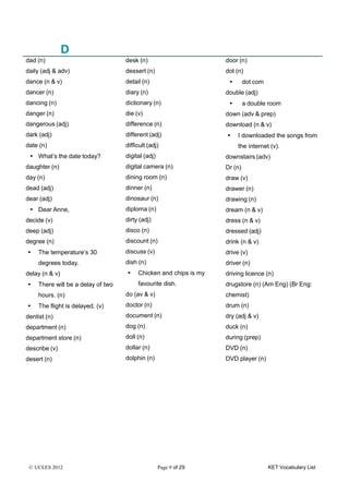 © UCLES 2012 Page 9 of 29 KET Vocabulary List
D
dad (n)
daily (adj & adv)
dance (n & v)
dancer (n)
dancing (n)
danger (n)
dangerous (adj)
dark (adj)
date (n)
• What’s the date today?
daughter (n)
day (n)
dead (adj)
dear (adj)
• Dear Anne,
decide (v)
deep (adj)
degree (n)
• The temperature’s 30
degrees today.
delay (n & v)
• There will be a delay of two
hours. (n)
• The flight is delayed. (v)
dentist (n)
department (n)
department store (n)
describe (v)
desert (n)
desk (n)
dessert (n)
detail (n)
diary (n)
dictionary (n)
die (v)
difference (n)
different (adj)
difficult (adj)
digital (adj)
digital camera (n)
dining room (n)
dinner (n)
dinosaur (n)
diploma (n)
dirty (adj)
disco (n)
discount (n)
discuss (v)
dish (n)
• Chicken and chips is my
favourite dish.
do (av & v)
doctor (n)
document (n)
dog (n)
doll (n)
dollar (n)
dolphin (n)
door (n)
dot (n)
• dot com
double (adj)
• a double room
down (adv & prep)
download (n & v)
• I downloaded the songs from
the internet (v).
downstairs (adv)
Dr (n)
draw (v)
drawer (n)
drawing (n)
dream (n & v)
dress (n & v)
dressed (adj)
drink (n & v)
drive (v)
driver (n)
driving licence (n)
drugstore (n) (Am Eng) (Br Eng:
chemist)
drum (n)
dry (adj & v)
duck (n)
during (prep)
DVD (n)
DVD player (n)
 