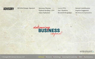 © Strategist HR Advisory Services, LLP. Advisory :: Research :: Technology :: Learning & Leadership :: HRO :: Psychometrics
ADVISORY Succession Planning
Employer Branding + EVP
Values Deployment
Leavers DNA
Gen Y Readiness
Rewards & Recognition
Internal Communication
Employee Engagement
HR Metrics & Optimization
business
delivering
impact
.in
HR & Biz Strategic Alignment
 