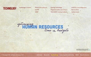 © Strategist HR Advisory Services, LLP. Advisory :: Research :: Technology :: Learning & Leadership :: HRO :: Psychometrics
TECHNOLOGY EDGE (HR Dashboard)
myIDP
eHRP
iGNITE (Career Progression)
Pop Up Quiz
mySuccessors
Gaming Technology
Happiness Index (Mood Meter)
TRACKER (Training Feedback)
Human Resources
optimizing
time & budgets
myManager Connect
.in
 