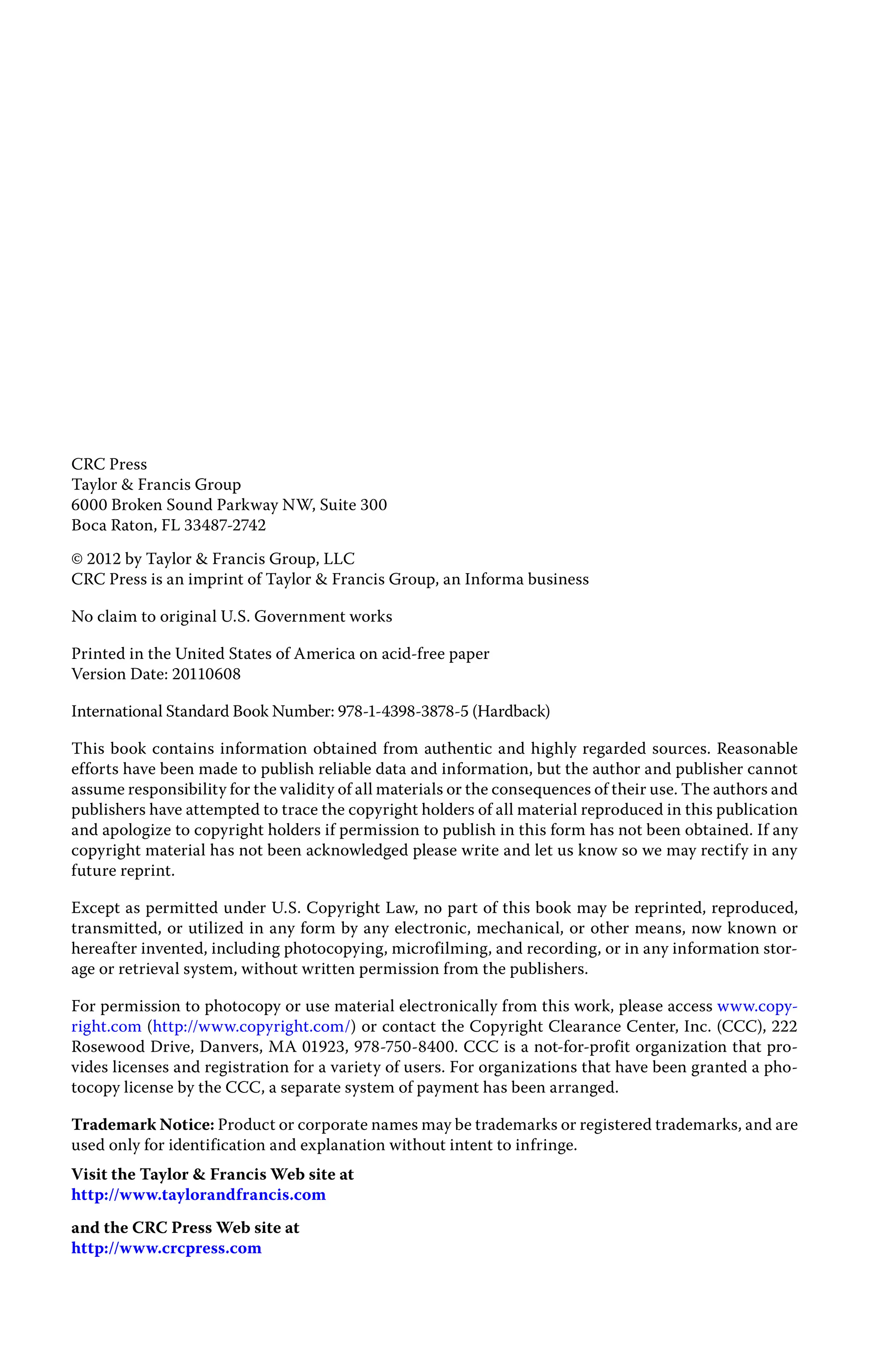 CRC Press
Taylor & Francis Group
6000 Broken Sound Parkway NW, Suite 300
Boca Raton, FL 33487-2742
© 2012 by Taylor & Francis Group, LLC
CRC Press is an imprint of Taylor & Francis Group, an Informa business
No claim to original U.S. Government works
Printed in the United States of America on acid-free paper
Version Date: 20110608
International Standard Book Number: 978-1-4398-3878-5 (Hardback)
This book contains information obtained from authentic and highly regarded sources. Reasonable
efforts have been made to publish reliable data and information, but the author and publisher cannot
assume responsibility for the validity of all materials or the consequences of their use. The authors and
publishers have attempted to trace the copyright holders of all material reproduced in this publication
and apologize to copyright holders if permission to publish in this form has not been obtained. If any
copyright material has not been acknowledged please write and let us know so we may rectify in any
future reprint.
Except as permitted under U.S. Copyright Law, no part of this book may be reprinted, reproduced,
transmitted, or utilized in any form by any electronic, mechanical, or other means, now known or
hereafter invented, including photocopying, microfilming, and recording, or in any information stor-
age or retrieval system, without written permission from the publishers.
For permission to photocopy or use material electronically from this work, please access www.copy-
right.com (http://www.copyright.com/) or contact the Copyright Clearance Center, Inc. (CCC), 222
Rosewood Drive, Danvers, MA 01923, 978-750-8400. CCC is a not-for-profit organization that pro-
vides licenses and registration for a variety of users. For organizations that have been granted a pho-
tocopy license by the CCC, a separate system of payment has been arranged.
Trademark Notice: Product or corporate names may be trademarks or registered trademarks, and are
used only for identification and explanation without intent to infringe.
Visit the Taylor & Francis Web site at
http://www.taylorandfrancis.com
and the CRC Press Web site at
http://www.crcpress.com
 