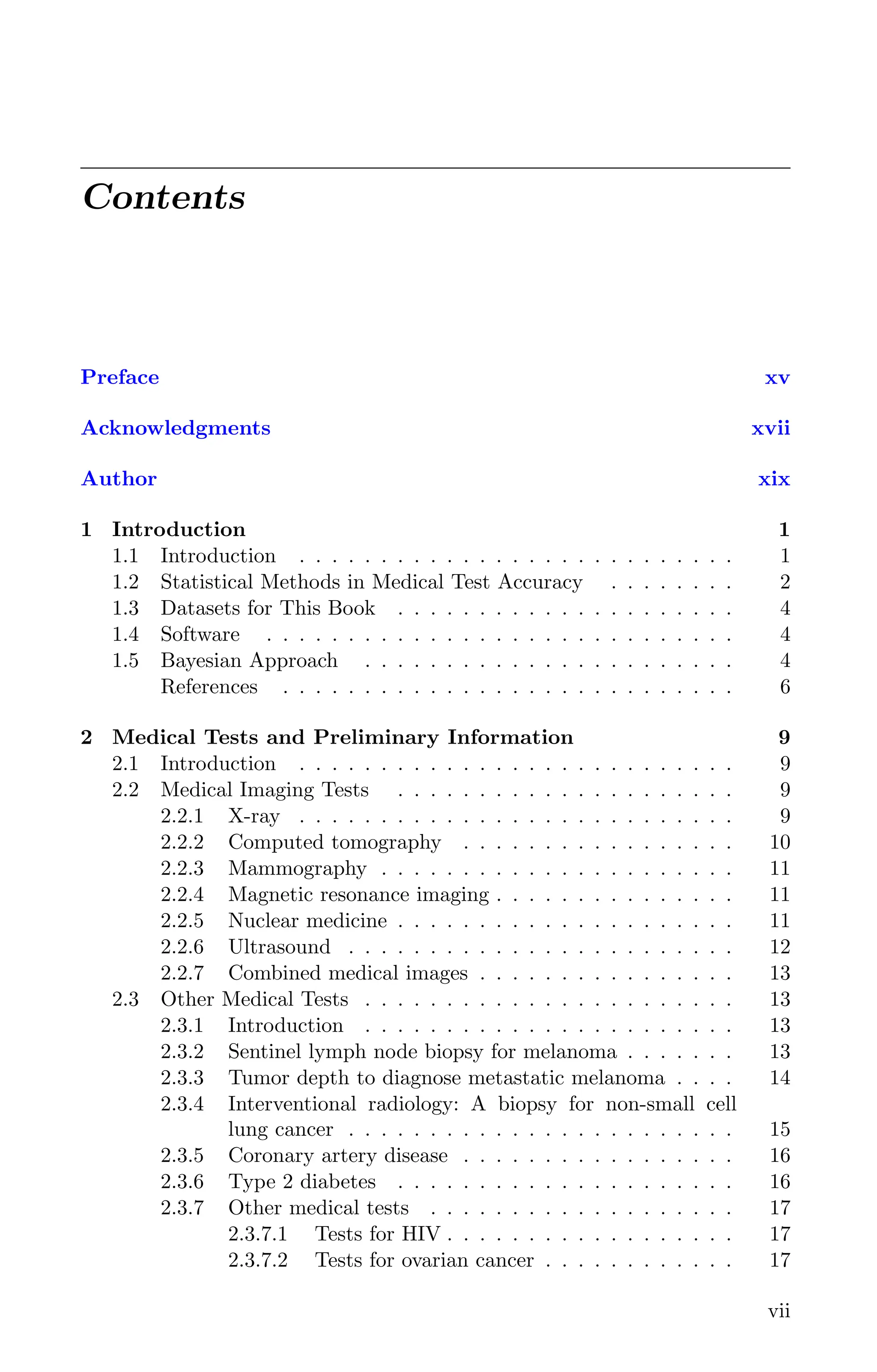 Contents
Preface xv
Acknowledgments xvii
Author xix
1 Introduction 1
1.1 Introduction . . . . . . . . . . . . . . . . . . . . . . . . . . . 1
1.2 Statistical Methods in Medical Test Accuracy . . . . . . . . 2
1.3 Datasets for This Book . . . . . . . . . . . . . . . . . . . . . 4
1.4 Software . . . . . . . . . . . . . . . . . . . . . . . . . . . . . 4
1.5 Bayesian Approach . . . . . . . . . . . . . . . . . . . . . . . 4
References . . . . . . . . . . . . . . . . . . . . . . . . . . . . 6
2 Medical Tests and Preliminary Information 9
2.1 Introduction . . . . . . . . . . . . . . . . . . . . . . . . . . . 9
2.2 Medical Imaging Tests . . . . . . . . . . . . . . . . . . . . . 9
2.2.1 X-ray . . . . . . . . . . . . . . . . . . . . . . . . . . . 9
2.2.2 Computed tomography . . . . . . . . . . . . . . . . . 10
2.2.3 Mammography . . . . . . . . . . . . . . . . . . . . . . 11
2.2.4 Magnetic resonance imaging . . . . . . . . . . . . . . . 11
2.2.5 Nuclear medicine . . . . . . . . . . . . . . . . . . . . . 11
2.2.6 Ultrasound . . . . . . . . . . . . . . . . . . . . . . . . 12
2.2.7 Combined medical images . . . . . . . . . . . . . . . . 13
2.3 Other Medical Tests . . . . . . . . . . . . . . . . . . . . . . . 13
2.3.1 Introduction . . . . . . . . . . . . . . . . . . . . . . . 13
2.3.2 Sentinel lymph node biopsy for melanoma . . . . . . . 13
2.3.3 Tumor depth to diagnose metastatic melanoma . . . . 14
2.3.4 Interventional radiology: A biopsy for non-small cell
lung cancer . . . . . . . . . . . . . . . . . . . . . . . . 15
2.3.5 Coronary artery disease . . . . . . . . . . . . . . . . . 16
2.3.6 Type 2 diabetes . . . . . . . . . . . . . . . . . . . . . 16
2.3.7 Other medical tests . . . . . . . . . . . . . . . . . . . 17
2.3.7.1 Tests for HIV . . . . . . . . . . . . . . . . . . 17
2.3.7.2 Tests for ovarian cancer . . . . . . . . . . . . 17
vii
K11763 FM page: vii date: June 21, 2011
 