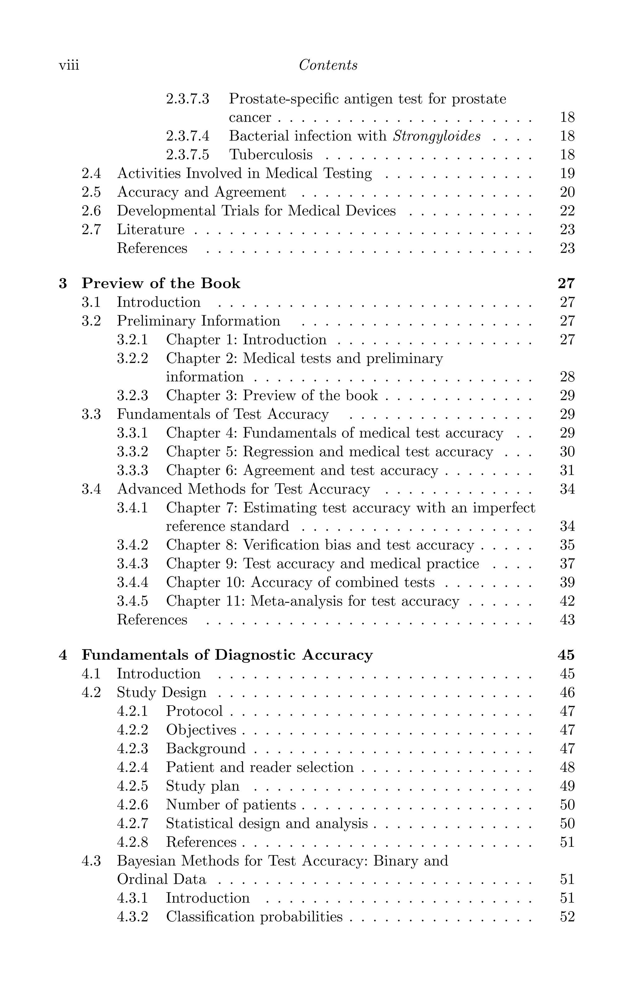 K11763 FM page: viii date: June 21, 2011
viii Contents
2.3.7.3 Prostate-speciﬁc antigen test for prostate
cancer . . . . . . . . . . . . . . . . . . . . . . 18
2.3.7.4 Bacterial infection with Strongyloides . . . . 18
2.3.7.5 Tuberculosis . . . . . . . . . . . . . . . . . . 18
2.4 Activities Involved in Medical Testing . . . . . . . . . . . . . 19
2.5 Accuracy and Agreement . . . . . . . . . . . . . . . . . . . . 20
2.6 Developmental Trials for Medical Devices . . . . . . . . . . . 22
2.7 Literature . . . . . . . . . . . . . . . . . . . . . . . . . . . . . 23
References . . . . . . . . . . . . . . . . . . . . . . . . . . . . 23
3 Preview of the Book 27
3.1 Introduction . . . . . . . . . . . . . . . . . . . . . . . . . . . 27
3.2 Preliminary Information . . . . . . . . . . . . . . . . . . . . 27
3.2.1 Chapter 1: Introduction . . . . . . . . . . . . . . . . . 27
3.2.2 Chapter 2: Medical tests and preliminary
information . . . . . . . . . . . . . . . . . . . . . . . . 28
3.2.3 Chapter 3: Preview of the book . . . . . . . . . . . . . 29
3.3 Fundamentals of Test Accuracy . . . . . . . . . . . . . . . . 29
3.3.1 Chapter 4: Fundamentals of medical test accuracy . . 29
3.3.2 Chapter 5: Regression and medical test accuracy . . . 30
3.3.3 Chapter 6: Agreement and test accuracy . . . . . . . . 31
3.4 Advanced Methods for Test Accuracy . . . . . . . . . . . . . 34
3.4.1 Chapter 7: Estimating test accuracy with an imperfect
reference standard . . . . . . . . . . . . . . . . . . . . 34
3.4.2 Chapter 8: Veriﬁcation bias and test accuracy . . . . . 35
3.4.3 Chapter 9: Test accuracy and medical practice . . . . 37
3.4.4 Chapter 10: Accuracy of combined tests . . . . . . . . 39
3.4.5 Chapter 11: Meta-analysis for test accuracy . . . . . . 42
References . . . . . . . . . . . . . . . . . . . . . . . . . . . . 43
4 Fundamentals of Diagnostic Accuracy 45
4.1 Introduction . . . . . . . . . . . . . . . . . . . . . . . . . . . 45
4.2 Study Design . . . . . . . . . . . . . . . . . . . . . . . . . . . 46
4.2.1 Protocol . . . . . . . . . . . . . . . . . . . . . . . . . . 47
4.2.2 Objectives . . . . . . . . . . . . . . . . . . . . . . . . . 47
4.2.3 Background . . . . . . . . . . . . . . . . . . . . . . . . 47
4.2.4 Patient and reader selection . . . . . . . . . . . . . . . 48
4.2.5 Study plan . . . . . . . . . . . . . . . . . . . . . . . . 49
4.2.6 Number of patients . . . . . . . . . . . . . . . . . . . . 50
4.2.7 Statistical design and analysis . . . . . . . . . . . . . . 50
4.2.8 References . . . . . . . . . . . . . . . . . . . . . . . . . 51
4.3 Bayesian Methods for Test Accuracy: Binary and
Ordinal Data . . . . . . . . . . . . . . . . . . . . . . . . . . . 51
4.3.1 Introduction . . . . . . . . . . . . . . . . . . . . . . . 51
4.3.2 Classiﬁcation probabilities . . . . . . . . . . . . . . . . 52
 