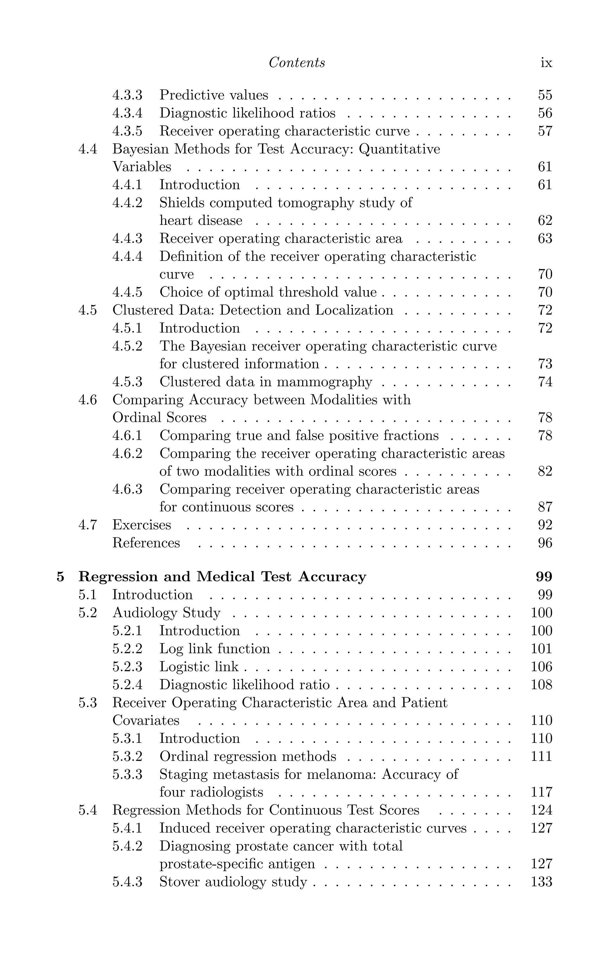 K11763 FM page: ix date: June 21, 2011
Contents ix
4.3.3 Predictive values . . . . . . . . . . . . . . . . . . . . . 55
4.3.4 Diagnostic likelihood ratios . . . . . . . . . . . . . . . 56
4.3.5 Receiver operating characteristic curve . . . . . . . . . 57
4.4 Bayesian Methods for Test Accuracy: Quantitative
Variables . . . . . . . . . . . . . . . . . . . . . . . . . . . . . 61
4.4.1 Introduction . . . . . . . . . . . . . . . . . . . . . . . 61
4.4.2 Shields computed tomography study of
heart disease . . . . . . . . . . . . . . . . . . . . . . . 62
4.4.3 Receiver operating characteristic area . . . . . . . . . 63
4.4.4 Deﬁnition of the receiver operating characteristic
curve . . . . . . . . . . . . . . . . . . . . . . . . . . . 70
4.4.5 Choice of optimal threshold value . . . . . . . . . . . . 70
4.5 Clustered Data: Detection and Localization . . . . . . . . . . 72
4.5.1 Introduction . . . . . . . . . . . . . . . . . . . . . . . 72
4.5.2 The Bayesian receiver operating characteristic curve
for clustered information . . . . . . . . . . . . . . . . . 73
4.5.3 Clustered data in mammography . . . . . . . . . . . . 74
4.6 Comparing Accuracy between Modalities with
Ordinal Scores . . . . . . . . . . . . . . . . . . . . . . . . . . 78
4.6.1 Comparing true and false positive fractions . . . . . . 78
4.6.2 Comparing the receiver operating characteristic areas
of two modalities with ordinal scores . . . . . . . . . . 82
4.6.3 Comparing receiver operating characteristic areas
for continuous scores . . . . . . . . . . . . . . . . . . . 87
4.7 Exercises . . . . . . . . . . . . . . . . . . . . . . . . . . . . . 92
References . . . . . . . . . . . . . . . . . . . . . . . . . . . . 96
5 Regression and Medical Test Accuracy 99
5.1 Introduction . . . . . . . . . . . . . . . . . . . . . . . . . . . 99
5.2 Audiology Study . . . . . . . . . . . . . . . . . . . . . . . . . 100
5.2.1 Introduction . . . . . . . . . . . . . . . . . . . . . . . 100
5.2.2 Log link function . . . . . . . . . . . . . . . . . . . . . 101
5.2.3 Logistic link . . . . . . . . . . . . . . . . . . . . . . . . 106
5.2.4 Diagnostic likelihood ratio . . . . . . . . . . . . . . . . 108
5.3 Receiver Operating Characteristic Area and Patient
Covariates . . . . . . . . . . . . . . . . . . . . . . . . . . . . 110
5.3.1 Introduction . . . . . . . . . . . . . . . . . . . . . . . 110
5.3.2 Ordinal regression methods . . . . . . . . . . . . . . . 111
5.3.3 Staging metastasis for melanoma: Accuracy of
four radiologists . . . . . . . . . . . . . . . . . . . . . 117
5.4 Regression Methods for Continuous Test Scores . . . . . . . 124
5.4.1 Induced receiver operating characteristic curves . . . . 127
5.4.2 Diagnosing prostate cancer with total
prostate-speciﬁc antigen . . . . . . . . . . . . . . . . . 127
5.4.3 Stover audiology study . . . . . . . . . . . . . . . . . . 133
 