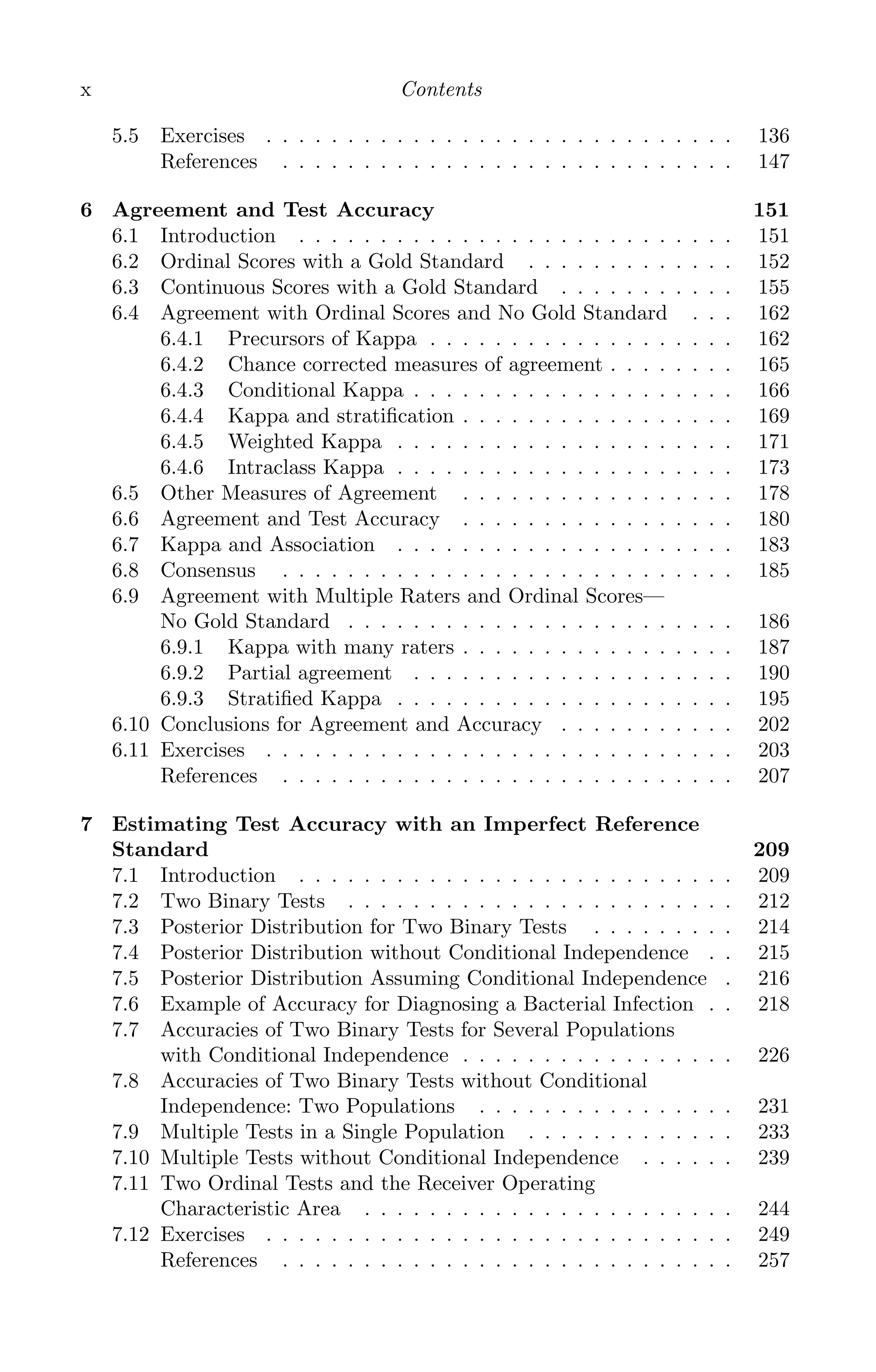 K11763 FM page: x date: June 21, 2011
x Contents
5.5 Exercises . . . . . . . . . . . . . . . . . . . . . . . . . . . . . 136
References . . . . . . . . . . . . . . . . . . . . . . . . . . . . 147
6 Agreement and Test Accuracy 151
6.1 Introduction . . . . . . . . . . . . . . . . . . . . . . . . . . . 151
6.2 Ordinal Scores with a Gold Standard . . . . . . . . . . . . . 152
6.3 Continuous Scores with a Gold Standard . . . . . . . . . . . 155
6.4 Agreement with Ordinal Scores and No Gold Standard . . . 162
6.4.1 Precursors of Kappa . . . . . . . . . . . . . . . . . . . 162
6.4.2 Chance corrected measures of agreement . . . . . . . . 165
6.4.3 Conditional Kappa . . . . . . . . . . . . . . . . . . . . 166
6.4.4 Kappa and stratiﬁcation . . . . . . . . . . . . . . . . . 169
6.4.5 Weighted Kappa . . . . . . . . . . . . . . . . . . . . . 171
6.4.6 Intraclass Kappa . . . . . . . . . . . . . . . . . . . . . 173
6.5 Other Measures of Agreement . . . . . . . . . . . . . . . . . 178
6.6 Agreement and Test Accuracy . . . . . . . . . . . . . . . . . 180
6.7 Kappa and Association . . . . . . . . . . . . . . . . . . . . . 183
6.8 Consensus . . . . . . . . . . . . . . . . . . . . . . . . . . . . 185
6.9 Agreement with Multiple Raters and Ordinal Scores—
No Gold Standard . . . . . . . . . . . . . . . . . . . . . . . . 186
6.9.1 Kappa with many raters . . . . . . . . . . . . . . . . . 187
6.9.2 Partial agreement . . . . . . . . . . . . . . . . . . . . 190
6.9.3 Stratiﬁed Kappa . . . . . . . . . . . . . . . . . . . . . 195
6.10 Conclusions for Agreement and Accuracy . . . . . . . . . . . 202
6.11 Exercises . . . . . . . . . . . . . . . . . . . . . . . . . . . . . 203
References . . . . . . . . . . . . . . . . . . . . . . . . . . . . 207
7 Estimating Test Accuracy with an Imperfect Reference
Standard 209
7.1 Introduction . . . . . . . . . . . . . . . . . . . . . . . . . . . 209
7.2 Two Binary Tests . . . . . . . . . . . . . . . . . . . . . . . . 212
7.3 Posterior Distribution for Two Binary Tests . . . . . . . . . 214
7.4 Posterior Distribution without Conditional Independence . . 215
7.5 Posterior Distribution Assuming Conditional Independence . 216
7.6 Example of Accuracy for Diagnosing a Bacterial Infection . . 218
7.7 Accuracies of Two Binary Tests for Several Populations
with Conditional Independence . . . . . . . . . . . . . . . . . 226
7.8 Accuracies of Two Binary Tests without Conditional
Independence: Two Populations . . . . . . . . . . . . . . . . 231
7.9 Multiple Tests in a Single Population . . . . . . . . . . . . . 233
7.10 Multiple Tests without Conditional Independence . . . . . . 239
7.11 Two Ordinal Tests and the Receiver Operating
Characteristic Area . . . . . . . . . . . . . . . . . . . . . . . 244
7.12 Exercises . . . . . . . . . . . . . . . . . . . . . . . . . . . . . 249
References . . . . . . . . . . . . . . . . . . . . . . . . . . . . 257
 