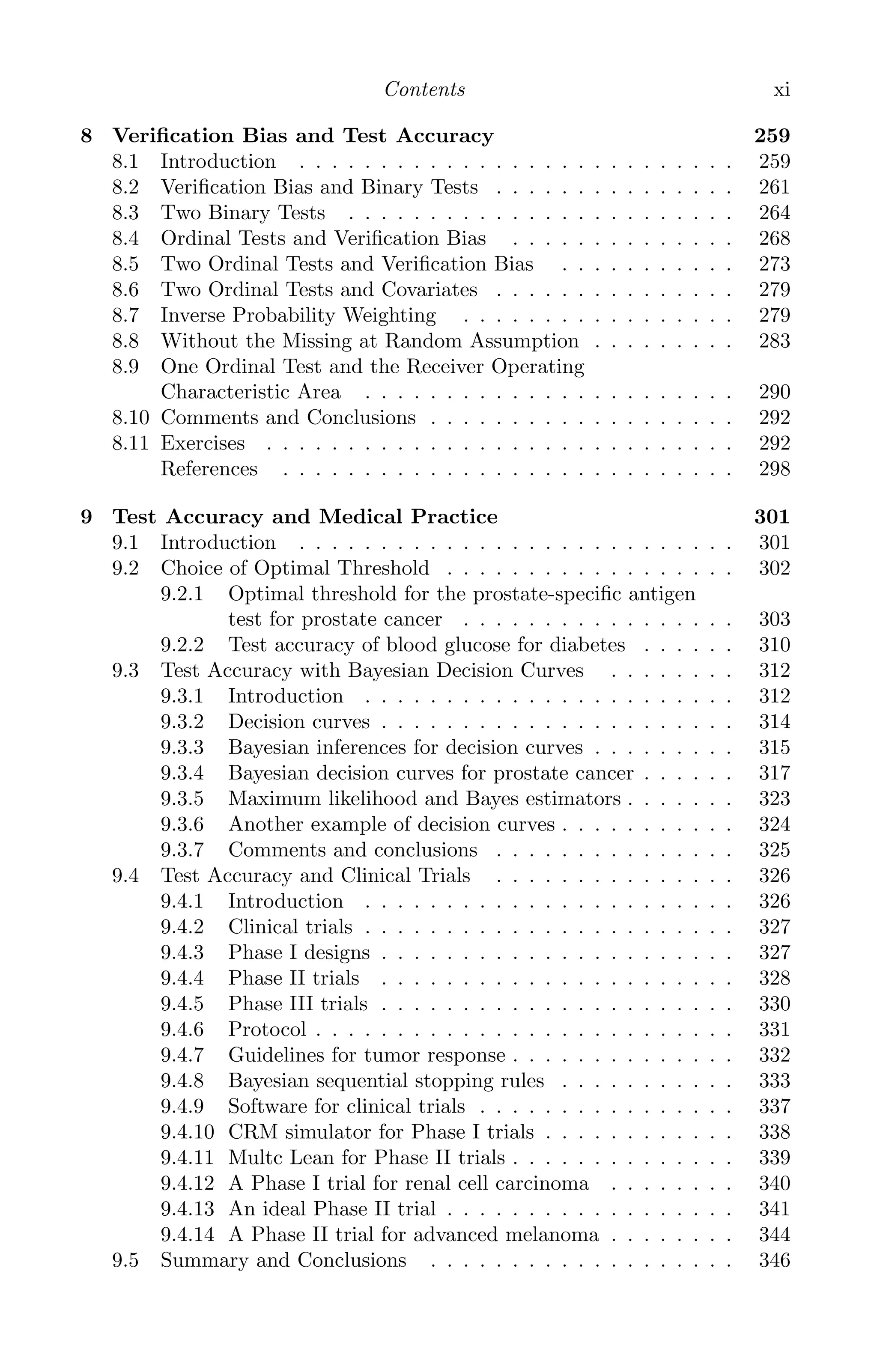 K11763 FM page: xi date: June 21, 2011
Contents xi
8 Veriﬁcation Bias and Test Accuracy 259
8.1 Introduction . . . . . . . . . . . . . . . . . . . . . . . . . . . 259
8.2 Veriﬁcation Bias and Binary Tests . . . . . . . . . . . . . . . 261
8.3 Two Binary Tests . . . . . . . . . . . . . . . . . . . . . . . . 264
8.4 Ordinal Tests and Veriﬁcation Bias . . . . . . . . . . . . . . 268
8.5 Two Ordinal Tests and Veriﬁcation Bias . . . . . . . . . . . 273
8.6 Two Ordinal Tests and Covariates . . . . . . . . . . . . . . . 279
8.7 Inverse Probability Weighting . . . . . . . . . . . . . . . . . 279
8.8 Without the Missing at Random Assumption . . . . . . . . . 283
8.9 One Ordinal Test and the Receiver Operating
Characteristic Area . . . . . . . . . . . . . . . . . . . . . . . 290
8.10 Comments and Conclusions . . . . . . . . . . . . . . . . . . . 292
8.11 Exercises . . . . . . . . . . . . . . . . . . . . . . . . . . . . . 292
References . . . . . . . . . . . . . . . . . . . . . . . . . . . . 298
9 Test Accuracy and Medical Practice 301
9.1 Introduction . . . . . . . . . . . . . . . . . . . . . . . . . . . 301
9.2 Choice of Optimal Threshold . . . . . . . . . . . . . . . . . . 302
9.2.1 Optimal threshold for the prostate-speciﬁc antigen
test for prostate cancer . . . . . . . . . . . . . . . . . 303
9.2.2 Test accuracy of blood glucose for diabetes . . . . . . 310
9.3 Test Accuracy with Bayesian Decision Curves . . . . . . . . 312
9.3.1 Introduction . . . . . . . . . . . . . . . . . . . . . . . 312
9.3.2 Decision curves . . . . . . . . . . . . . . . . . . . . . . 314
9.3.3 Bayesian inferences for decision curves . . . . . . . . . 315
9.3.4 Bayesian decision curves for prostate cancer . . . . . . 317
9.3.5 Maximum likelihood and Bayes estimators . . . . . . . 323
9.3.6 Another example of decision curves . . . . . . . . . . . 324
9.3.7 Comments and conclusions . . . . . . . . . . . . . . . 325
9.4 Test Accuracy and Clinical Trials . . . . . . . . . . . . . . . 326
9.4.1 Introduction . . . . . . . . . . . . . . . . . . . . . . . 326
9.4.2 Clinical trials . . . . . . . . . . . . . . . . . . . . . . . 327
9.4.3 Phase I designs . . . . . . . . . . . . . . . . . . . . . . 327
9.4.4 Phase II trials . . . . . . . . . . . . . . . . . . . . . . 328
9.4.5 Phase III trials . . . . . . . . . . . . . . . . . . . . . . 330
9.4.6 Protocol . . . . . . . . . . . . . . . . . . . . . . . . . . 331
9.4.7 Guidelines for tumor response . . . . . . . . . . . . . . 332
9.4.8 Bayesian sequential stopping rules . . . . . . . . . . . 333
9.4.9 Software for clinical trials . . . . . . . . . . . . . . . . 337
9.4.10 CRM simulator for Phase I trials . . . . . . . . . . . . 338
9.4.11 Multc Lean for Phase II trials . . . . . . . . . . . . . . 339
9.4.12 A Phase I trial for renal cell carcinoma . . . . . . . . 340
9.4.13 An ideal Phase II trial . . . . . . . . . . . . . . . . . . 341
9.4.14 A Phase II trial for advanced melanoma . . . . . . . . 344
9.5 Summary and Conclusions . . . . . . . . . . . . . . . . . . . 346
 