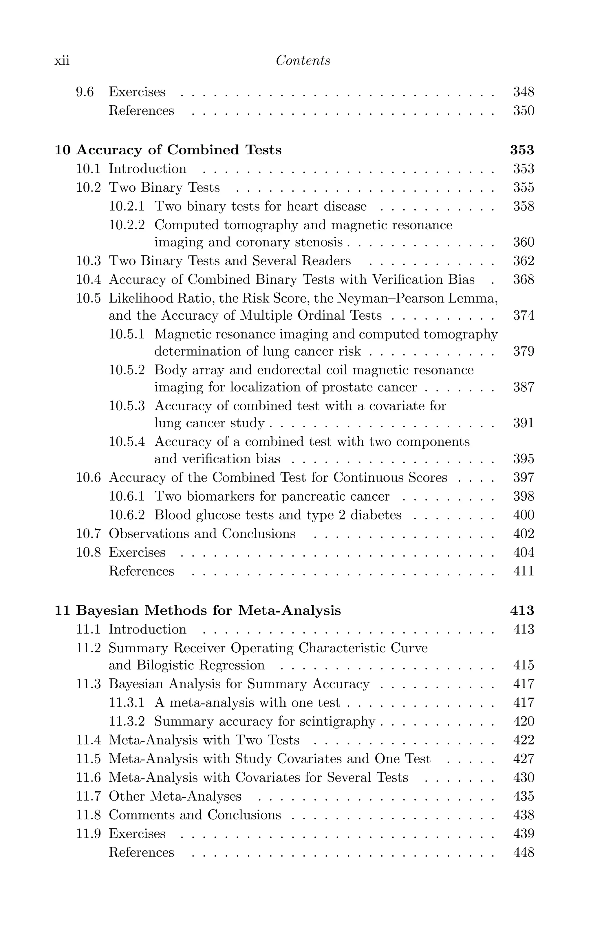 K11763 FM page: xii date: June 21, 2011
xii Contents
9.6 Exercises . . . . . . . . . . . . . . . . . . . . . . . . . . . . . 348
References . . . . . . . . . . . . . . . . . . . . . . . . . . . . 350
10 Accuracy of Combined Tests 353
10.1 Introduction . . . . . . . . . . . . . . . . . . . . . . . . . . . 353
10.2 Two Binary Tests . . . . . . . . . . . . . . . . . . . . . . . . 355
10.2.1 Two binary tests for heart disease . . . . . . . . . . . 358
10.2.2 Computed tomography and magnetic resonance
imaging and coronary stenosis . . . . . . . . . . . . . . 360
10.3 Two Binary Tests and Several Readers . . . . . . . . . . . . 362
10.4 Accuracy of Combined Binary Tests with Veriﬁcation Bias . 368
10.5 Likelihood Ratio, the Risk Score, the Neyman–Pearson Lemma,
and the Accuracy of Multiple Ordinal Tests . . . . . . . . . . 374
10.5.1 Magnetic resonance imaging and computed tomography
determination of lung cancer risk . . . . . . . . . . . . 379
10.5.2 Body array and endorectal coil magnetic resonance
imaging for localization of prostate cancer . . . . . . . 387
10.5.3 Accuracy of combined test with a covariate for
lung cancer study . . . . . . . . . . . . . . . . . . . . . 391
10.5.4 Accuracy of a combined test with two components
and veriﬁcation bias . . . . . . . . . . . . . . . . . . . 395
10.6 Accuracy of the Combined Test for Continuous Scores . . . . 397
10.6.1 Two biomarkers for pancreatic cancer . . . . . . . . . 398
10.6.2 Blood glucose tests and type 2 diabetes . . . . . . . . 400
10.7 Observations and Conclusions . . . . . . . . . . . . . . . . . 402
10.8 Exercises . . . . . . . . . . . . . . . . . . . . . . . . . . . . . 404
References . . . . . . . . . . . . . . . . . . . . . . . . . . . . 411
11 Bayesian Methods for Meta-Analysis 413
11.1 Introduction . . . . . . . . . . . . . . . . . . . . . . . . . . . 413
11.2 Summary Receiver Operating Characteristic Curve
and Bilogistic Regression . . . . . . . . . . . . . . . . . . . . 415
11.3 Bayesian Analysis for Summary Accuracy . . . . . . . . . . . 417
11.3.1 A meta-analysis with one test . . . . . . . . . . . . . . 417
11.3.2 Summary accuracy for scintigraphy . . . . . . . . . . . 420
11.4 Meta-Analysis with Two Tests . . . . . . . . . . . . . . . . . 422
11.5 Meta-Analysis with Study Covariates and One Test . . . . . 427
11.6 Meta-Analysis with Covariates for Several Tests . . . . . . . 430
11.7 Other Meta-Analyses . . . . . . . . . . . . . . . . . . . . . . 435
11.8 Comments and Conclusions . . . . . . . . . . . . . . . . . . . 438
11.9 Exercises . . . . . . . . . . . . . . . . . . . . . . . . . . . . . 439
References . . . . . . . . . . . . . . . . . . . . . . . . . . . . 448
 