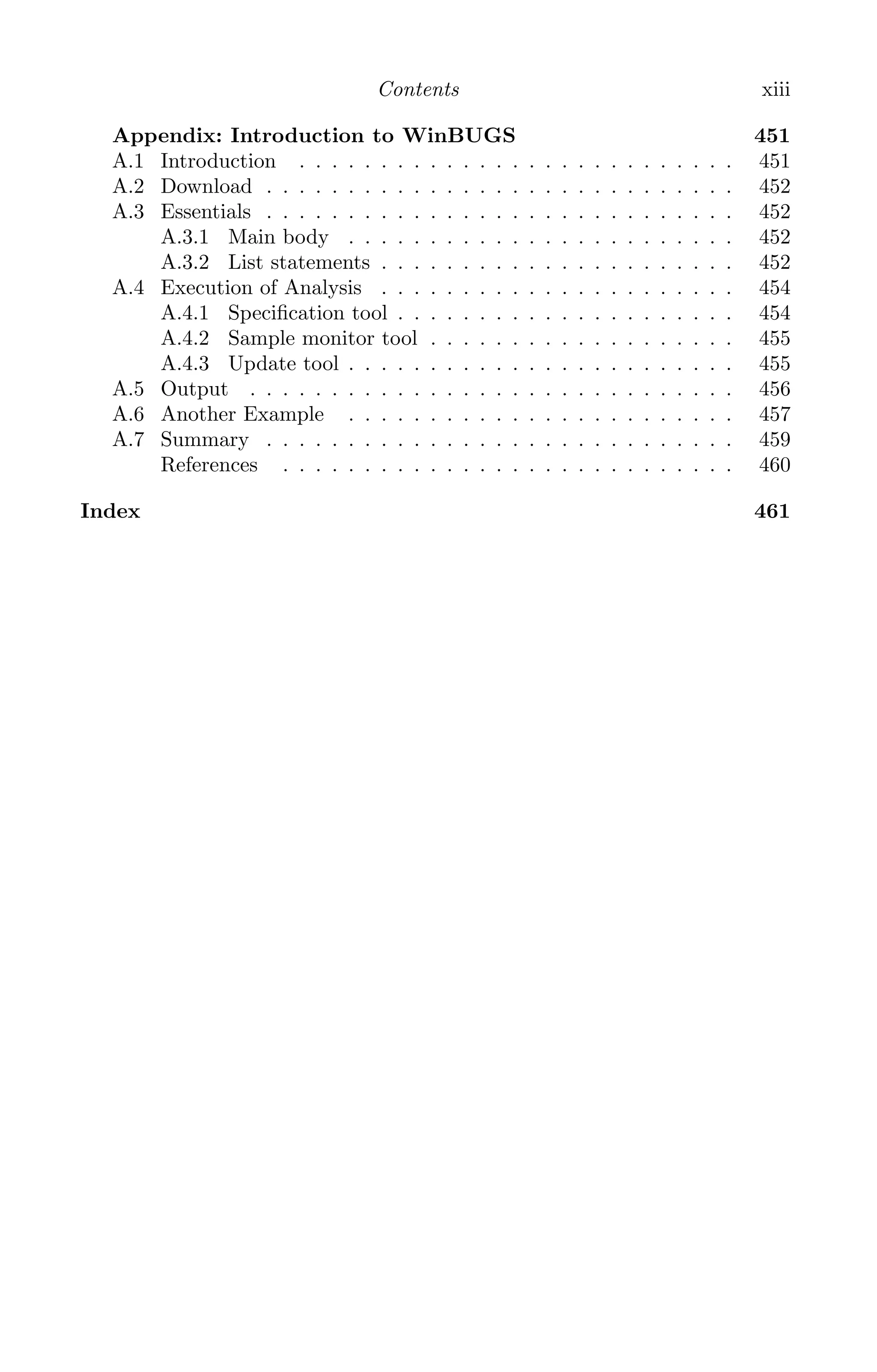 K11763 FM page: xiii date: June 21, 2011
Contents xiii
Appendix: Introduction to WinBUGS 451
A.1 Introduction . . . . . . . . . . . . . . . . . . . . . . . . . . . 451
A.2 Download . . . . . . . . . . . . . . . . . . . . . . . . . . . . . 452
A.3 Essentials . . . . . . . . . . . . . . . . . . . . . . . . . . . . . 452
A.3.1 Main body . . . . . . . . . . . . . . . . . . . . . . . . 452
A.3.2 List statements . . . . . . . . . . . . . . . . . . . . . . 452
A.4 Execution of Analysis . . . . . . . . . . . . . . . . . . . . . . 454
A.4.1 Speciﬁcation tool . . . . . . . . . . . . . . . . . . . . . 454
A.4.2 Sample monitor tool . . . . . . . . . . . . . . . . . . . 455
A.4.3 Update tool . . . . . . . . . . . . . . . . . . . . . . . . 455
A.5 Output . . . . . . . . . . . . . . . . . . . . . . . . . . . . . . 456
A.6 Another Example . . . . . . . . . . . . . . . . . . . . . . . . 457
A.7 Summary . . . . . . . . . . . . . . . . . . . . . . . . . . . . . 459
References . . . . . . . . . . . . . . . . . . . . . . . . . . . . 460
Index 461
 