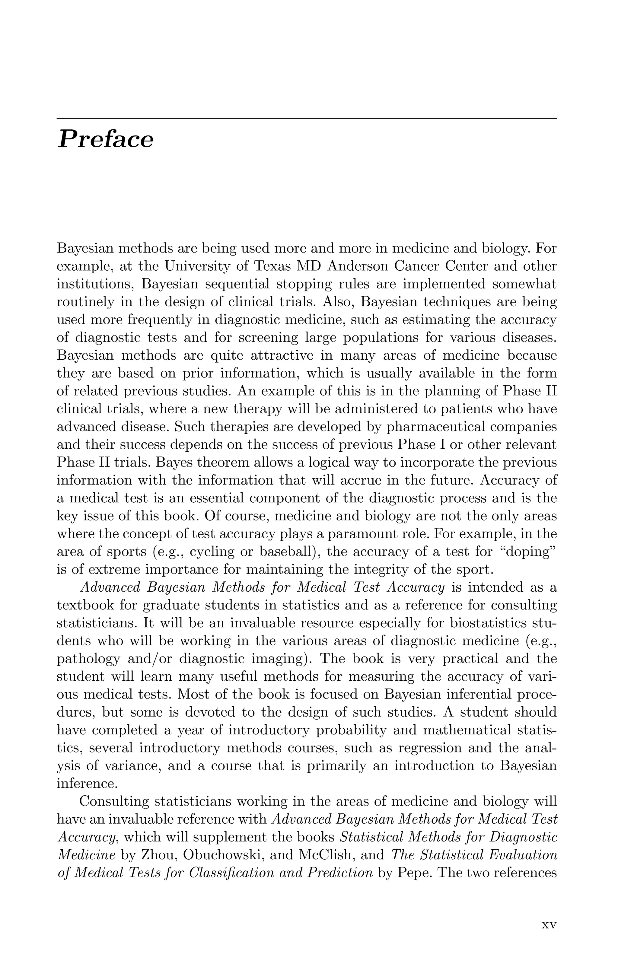 Preface
Bayesian methods are being used more and more in medicine and biology. For
example, at the University of Texas MD Anderson Cancer Center and other
institutions, Bayesian sequential stopping rules are implemented somewhat
routinely in the design of clinical trials. Also, Bayesian techniques are being
used more frequently in diagnostic medicine, such as estimating the accuracy
of diagnostic tests and for screening large populations for various diseases.
Bayesian methods are quite attractive in many areas of medicine because
they are based on prior information, which is usually available in the form
of related previous studies. An example of this is in the planning of Phase II
clinical trials, where a new therapy will be administered to patients who have
advanced disease. Such therapies are developed by pharmaceutical companies
and their success depends on the success of previous Phase I or other relevant
Phase II trials. Bayes theorem allows a logical way to incorporate the previous
information with the information that will accrue in the future. Accuracy of
a medical test is an essential component of the diagnostic process and is the
key issue of this book. Of course, medicine and biology are not the only areas
where the concept of test accuracy plays a paramount role. For example, in the
area of sports (e.g., cycling or baseball), the accuracy of a test for “doping”
is of extreme importance for maintaining the integrity of the sport.
Advanced Bayesian Methods for Medical Test Accuracy is intended as a
textbook for graduate students in statistics and as a reference for consulting
statisticians. It will be an invaluable resource especially for biostatistics stu-
dents who will be working in the various areas of diagnostic medicine (e.g.,
pathology and/or diagnostic imaging). The book is very practical and the
student will learn many useful methods for measuring the accuracy of vari-
ous medical tests. Most of the book is focused on Bayesian inferential proce-
dures, but some is devoted to the design of such studies. A student should
have completed a year of introductory probability and mathematical statis-
tics, several introductory methods courses, such as regression and the anal-
ysis of variance, and a course that is primarily an introduction to Bayesian
inference.
Consulting statisticians working in the areas of medicine and biology will
have an invaluable reference with Advanced Bayesian Methods for Medical Test
Accuracy, which will supplement the books Statistical Methods for Diagnostic
Medicine by Zhou, Obuchowski, and McClish, and The Statistical Evaluation
of Medical Tests for Classiﬁcation and Prediction by Pepe. The two references
xv
K11763 FM page: xv date: June 21, 2011
 