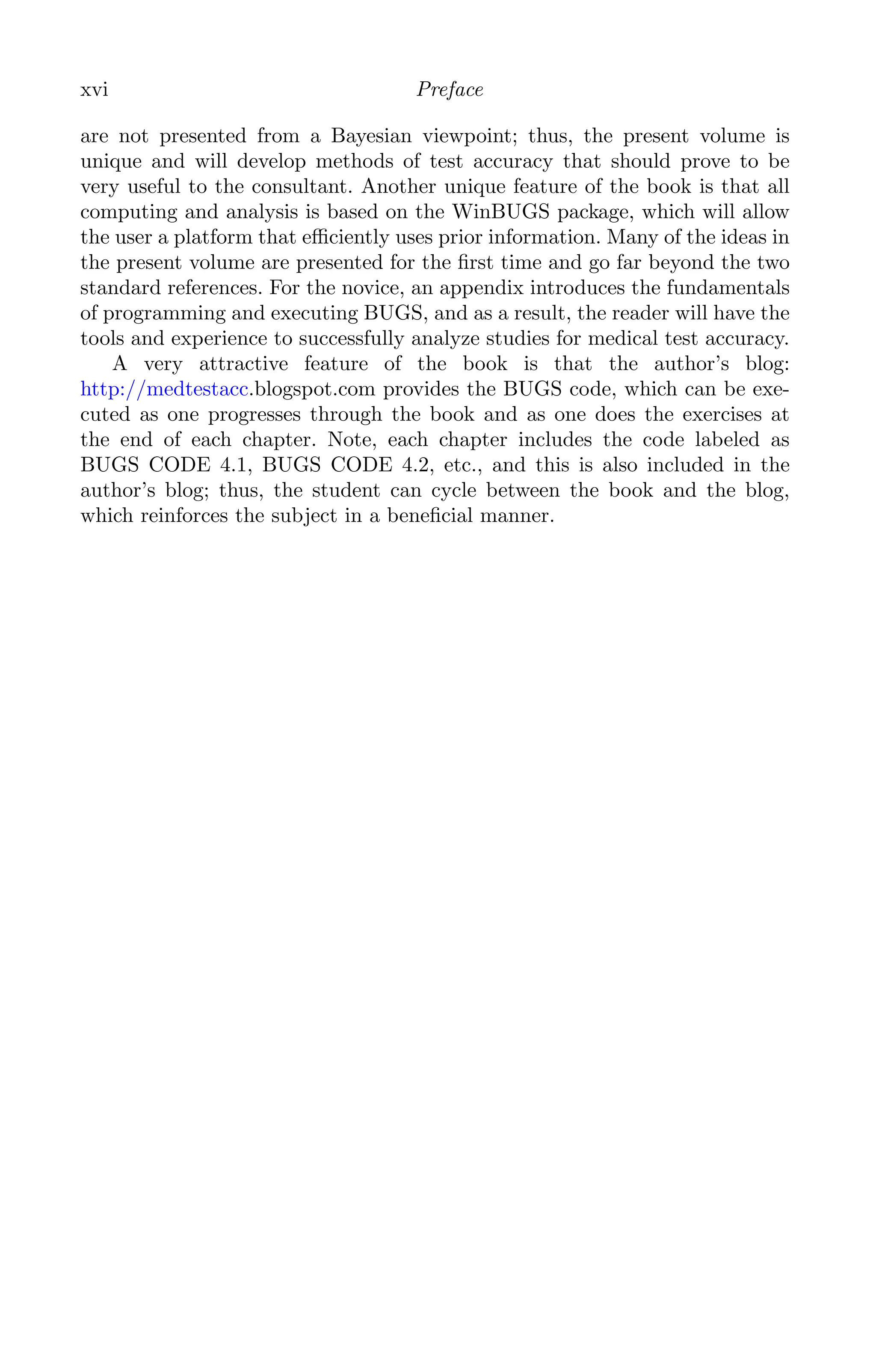 K11763 FM page: xvi date: June 21, 2011
xvi Preface
are not presented from a Bayesian viewpoint; thus, the present volume is
unique and will develop methods of test accuracy that should prove to be
very useful to the consultant. Another unique feature of the book is that all
computing and analysis is based on the WinBUGS package, which will allow
the user a platform that eﬃciently uses prior information. Many of the ideas in
the present volume are presented for the ﬁrst time and go far beyond the two
standard references. For the novice, an appendix introduces the fundamentals
of programming and executing BUGS, and as a result, the reader will have the
tools and experience to successfully analyze studies for medical test accuracy.
A very attractive feature of the book is that the author’s blog:
http://medtestacc.blogspot.com provides the BUGS code, which can be exe-
cuted as one progresses through the book and as one does the exercises at
the end of each chapter. Note, each chapter includes the code labeled as
BUGS CODE 4.1, BUGS CODE 4.2, etc., and this is also included in the
author’s blog; thus, the student can cycle between the book and the blog,
which reinforces the subject in a beneﬁcial manner.
 