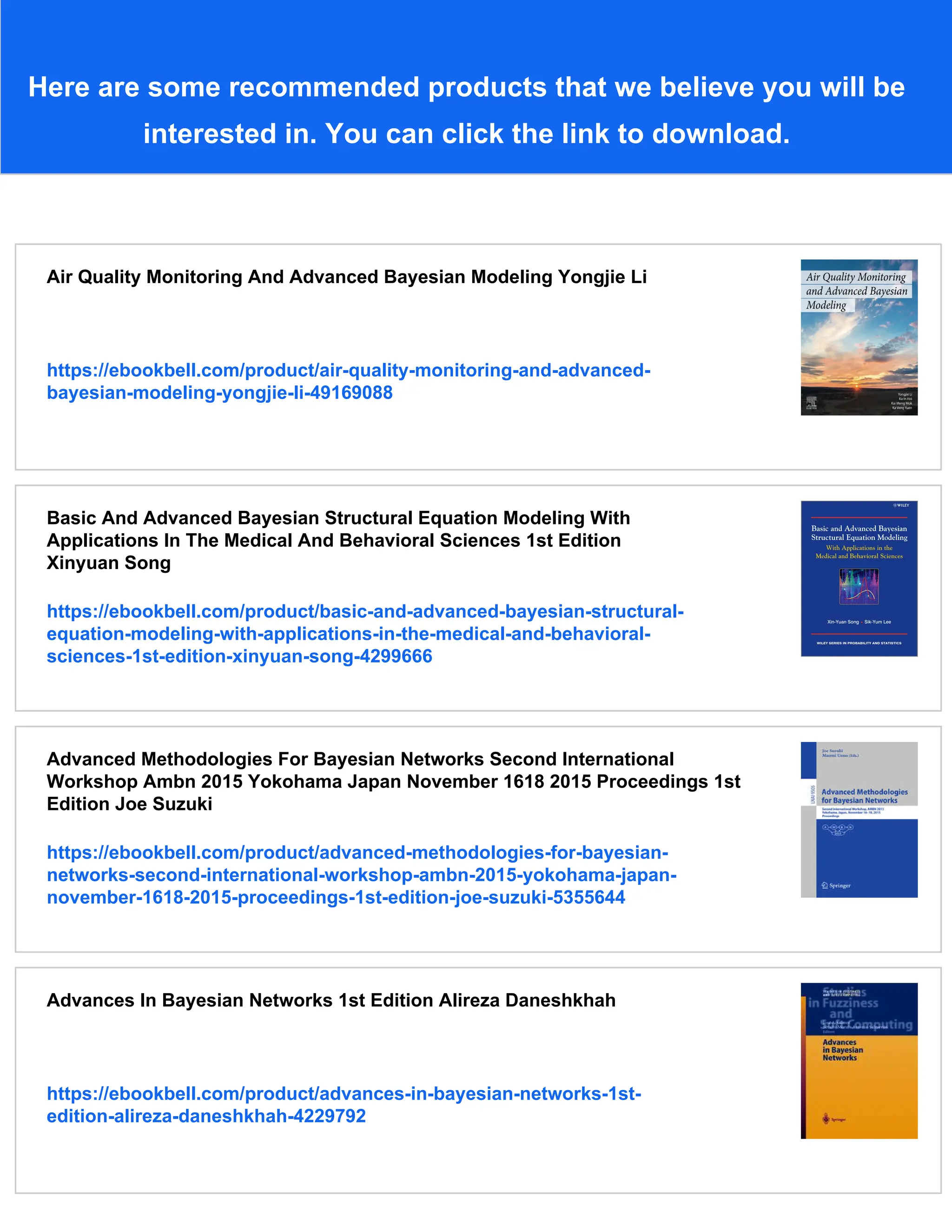 Here are some recommended products that we believe you will be
interested in. You can click the link to download.
Air Quality Monitoring And Advanced Bayesian Modeling Yongjie Li
https://ebookbell.com/product/air-quality-monitoring-and-advanced-
bayesian-modeling-yongjie-li-49169088
Basic And Advanced Bayesian Structural Equation Modeling With
Applications In The Medical And Behavioral Sciences 1st Edition
Xinyuan Song
https://ebookbell.com/product/basic-and-advanced-bayesian-structural-
equation-modeling-with-applications-in-the-medical-and-behavioral-
sciences-1st-edition-xinyuan-song-4299666
Advanced Methodologies For Bayesian Networks Second International
Workshop Ambn 2015 Yokohama Japan November 1618 2015 Proceedings 1st
Edition Joe Suzuki
https://ebookbell.com/product/advanced-methodologies-for-bayesian-
networks-second-international-workshop-ambn-2015-yokohama-japan-
november-1618-2015-proceedings-1st-edition-joe-suzuki-5355644
Advances In Bayesian Networks 1st Edition Alireza Daneshkhah
https://ebookbell.com/product/advances-in-bayesian-networks-1st-
edition-alireza-daneshkhah-4229792
 