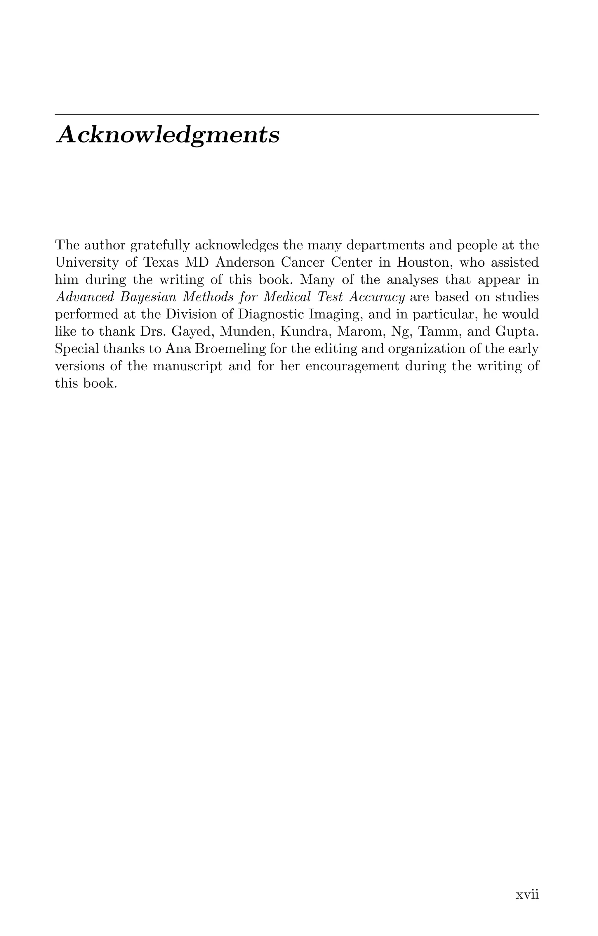 Acknowledgments
The author gratefully acknowledges the many departments and people at the
University of Texas MD Anderson Cancer Center in Houston, who assisted
him during the writing of this book. Many of the analyses that appear in
Advanced Bayesian Methods for Medical Test Accuracy are based on studies
performed at the Division of Diagnostic Imaging, and in particular, he would
like to thank Drs. Gayed, Munden, Kundra, Marom, Ng, Tamm, and Gupta.
Special thanks to Ana Broemeling for the editing and organization of the early
versions of the manuscript and for her encouragement during the writing of
this book.
xvii
K11763 FM page: xvii date: June 21, 2011
 