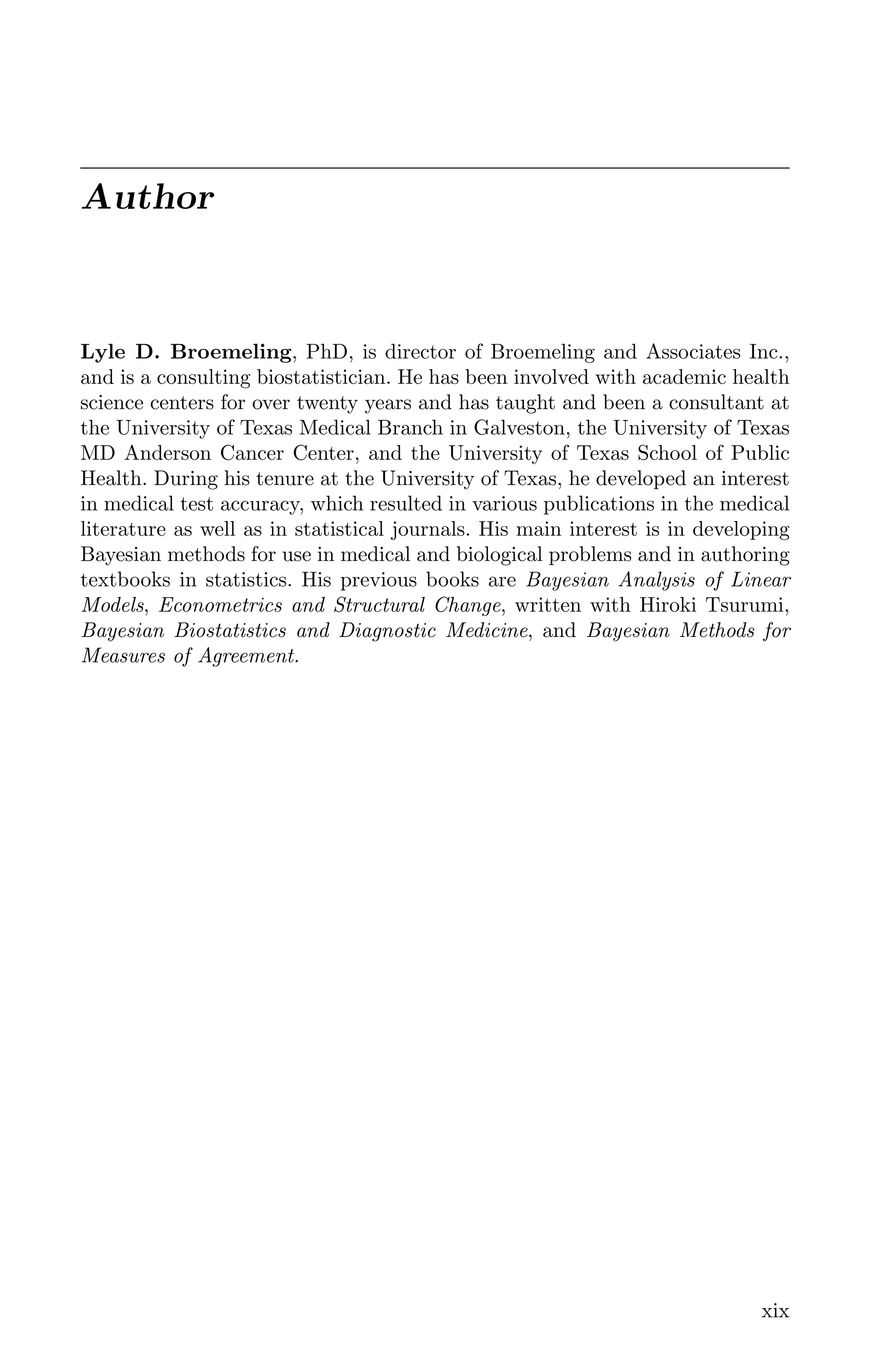 Author
Lyle D. Broemeling, PhD, is director of Broemeling and Associates Inc.,
and is a consulting biostatistician. He has been involved with academic health
science centers for over twenty years and has taught and been a consultant at
the University of Texas Medical Branch in Galveston, the University of Texas
MD Anderson Cancer Center, and the University of Texas School of Public
Health. During his tenure at the University of Texas, he developed an interest
in medical test accuracy, which resulted in various publications in the medical
literature as well as in statistical journals. His main interest is in developing
Bayesian methods for use in medical and biological problems and in authoring
textbooks in statistics. His previous books are Bayesian Analysis of Linear
Models, Econometrics and Structural Change, written with Hiroki Tsurumi,
Bayesian Biostatistics and Diagnostic Medicine, and Bayesian Methods for
Measures of Agreement.
xix
K11763 FM page: xix date: June 21, 2011
 