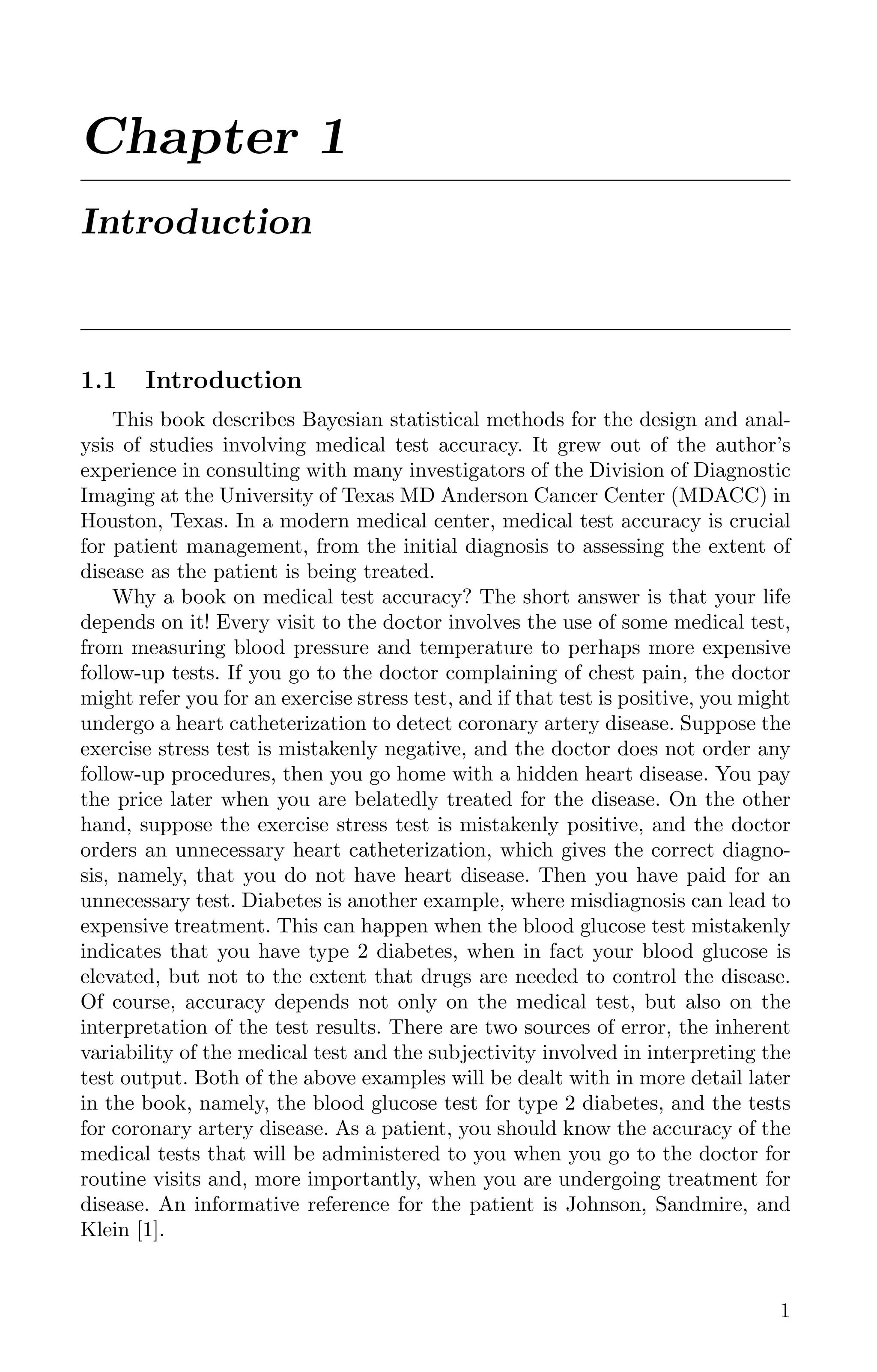 Chapter 1
Introduction
1.1 Introduction
This book describes Bayesian statistical methods for the design and anal-
ysis of studies involving medical test accuracy. It grew out of the author’s
experience in consulting with many investigators of the Division of Diagnostic
Imaging at the University of Texas MD Anderson Cancer Center (MDACC) in
Houston, Texas. In a modern medical center, medical test accuracy is crucial
for patient management, from the initial diagnosis to assessing the extent of
disease as the patient is being treated.
Why a book on medical test accuracy? The short answer is that your life
depends on it! Every visit to the doctor involves the use of some medical test,
from measuring blood pressure and temperature to perhaps more expensive
follow-up tests. If you go to the doctor complaining of chest pain, the doctor
might refer you for an exercise stress test, and if that test is positive, you might
undergo a heart catheterization to detect coronary artery disease. Suppose the
exercise stress test is mistakenly negative, and the doctor does not order any
follow-up procedures, then you go home with a hidden heart disease. You pay
the price later when you are belatedly treated for the disease. On the other
hand, suppose the exercise stress test is mistakenly positive, and the doctor
orders an unnecessary heart catheterization, which gives the correct diagno-
sis, namely, that you do not have heart disease. Then you have paid for an
unnecessary test. Diabetes is another example, where misdiagnosis can lead to
expensive treatment. This can happen when the blood glucose test mistakenly
indicates that you have type 2 diabetes, when in fact your blood glucose is
elevated, but not to the extent that drugs are needed to control the disease.
Of course, accuracy depends not only on the medical test, but also on the
interpretation of the test results. There are two sources of error, the inherent
variability of the medical test and the subjectivity involved in interpreting the
test output. Both of the above examples will be dealt with in more detail later
in the book, namely, the blood glucose test for type 2 diabetes, and the tests
for coronary artery disease. As a patient, you should know the accuracy of the
medical tests that will be administered to you when you go to the doctor for
routine visits and, more importantly, when you are undergoing treatment for
disease. An informative reference for the patient is Johnson, Sandmire, and
Klein [1].
1
K11763 Chapter: 1 page: 1 date: June 21, 2011
 