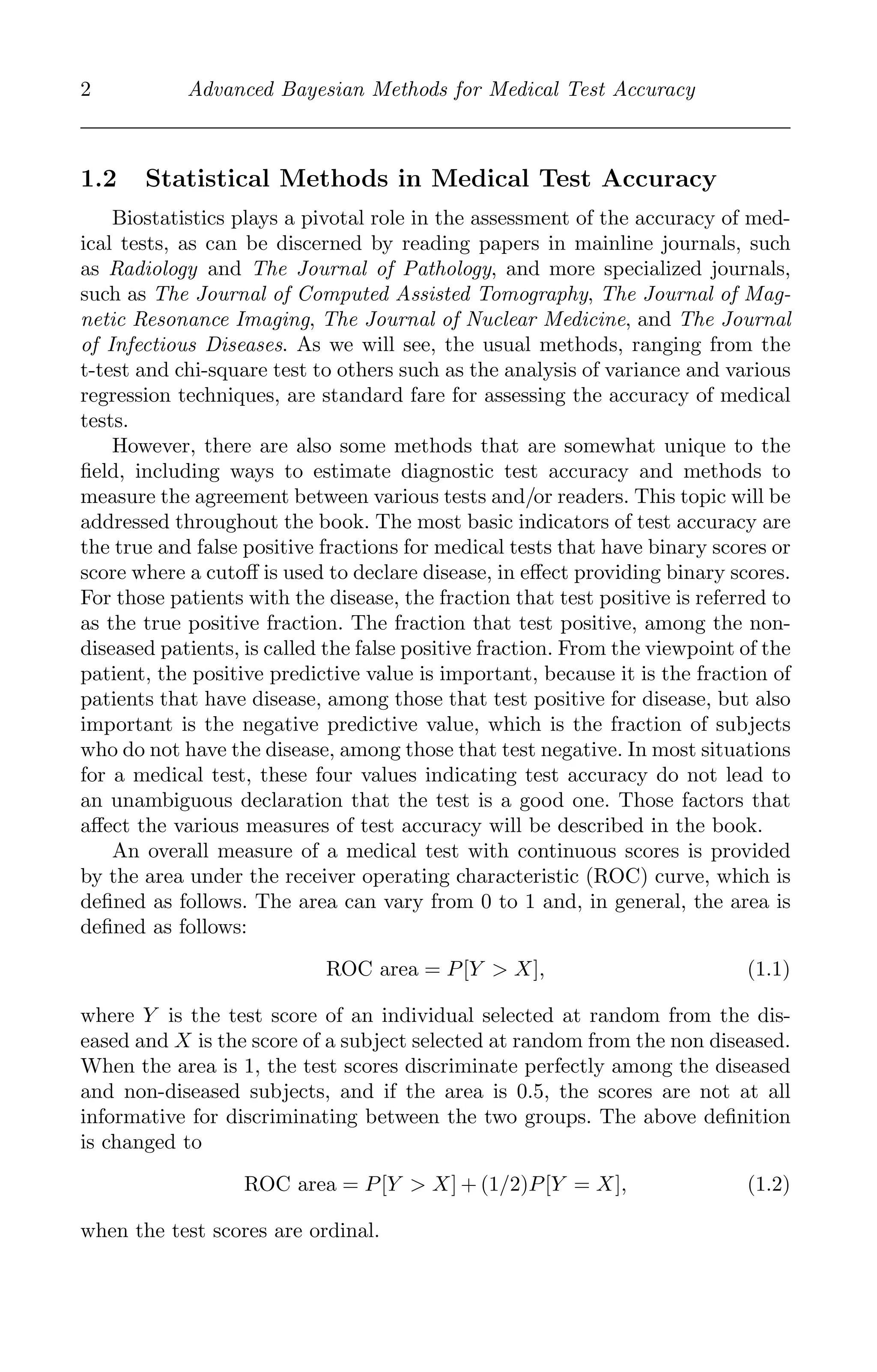 K11763 Chapter: 1 page: 2 date: June 21, 2011
2 Advanced Bayesian Methods for Medical Test Accuracy
1.2 Statistical Methods in Medical Test Accuracy
Biostatistics plays a pivotal role in the assessment of the accuracy of med-
ical tests, as can be discerned by reading papers in mainline journals, such
as Radiology and The Journal of Pathology, and more specialized journals,
such as The Journal of Computed Assisted Tomography, The Journal of Mag-
netic Resonance Imaging, The Journal of Nuclear Medicine, and The Journal
of Infectious Diseases. As we will see, the usual methods, ranging from the
t-test and chi-square test to others such as the analysis of variance and various
regression techniques, are standard fare for assessing the accuracy of medical
tests.
However, there are also some methods that are somewhat unique to the
ﬁeld, including ways to estimate diagnostic test accuracy and methods to
measure the agreement between various tests and/or readers. This topic will be
addressed throughout the book. The most basic indicators of test accuracy are
the true and false positive fractions for medical tests that have binary scores or
score where a cutoﬀ is used to declare disease, in eﬀect providing binary scores.
For those patients with the disease, the fraction that test positive is referred to
as the true positive fraction. The fraction that test positive, among the non-
diseased patients, is called the false positive fraction. From the viewpoint of the
patient, the positive predictive value is important, because it is the fraction of
patients that have disease, among those that test positive for disease, but also
important is the negative predictive value, which is the fraction of subjects
who do not have the disease, among those that test negative. In most situations
for a medical test, these four values indicating test accuracy do not lead to
an unambiguous declaration that the test is a good one. Those factors that
aﬀect the various measures of test accuracy will be described in the book.
An overall measure of a medical test with continuous scores is provided
by the area under the receiver operating characteristic (ROC) curve, which is
deﬁned as follows. The area can vary from 0 to 1 and, in general, the area is
deﬁned as follows:
ROC area = P[Y > X], (1.1)
where Y is the test score of an individual selected at random from the dis-
eased and X is the score of a subject selected at random from the non diseased.
When the area is 1, the test scores discriminate perfectly among the diseased
and non-diseased subjects, and if the area is 0.5, the scores are not at all
informative for discriminating between the two groups. The above deﬁnition
is changed to
ROC area = P[Y > X] + (1/2)P[Y = X], (1.2)
when the test scores are ordinal.
 