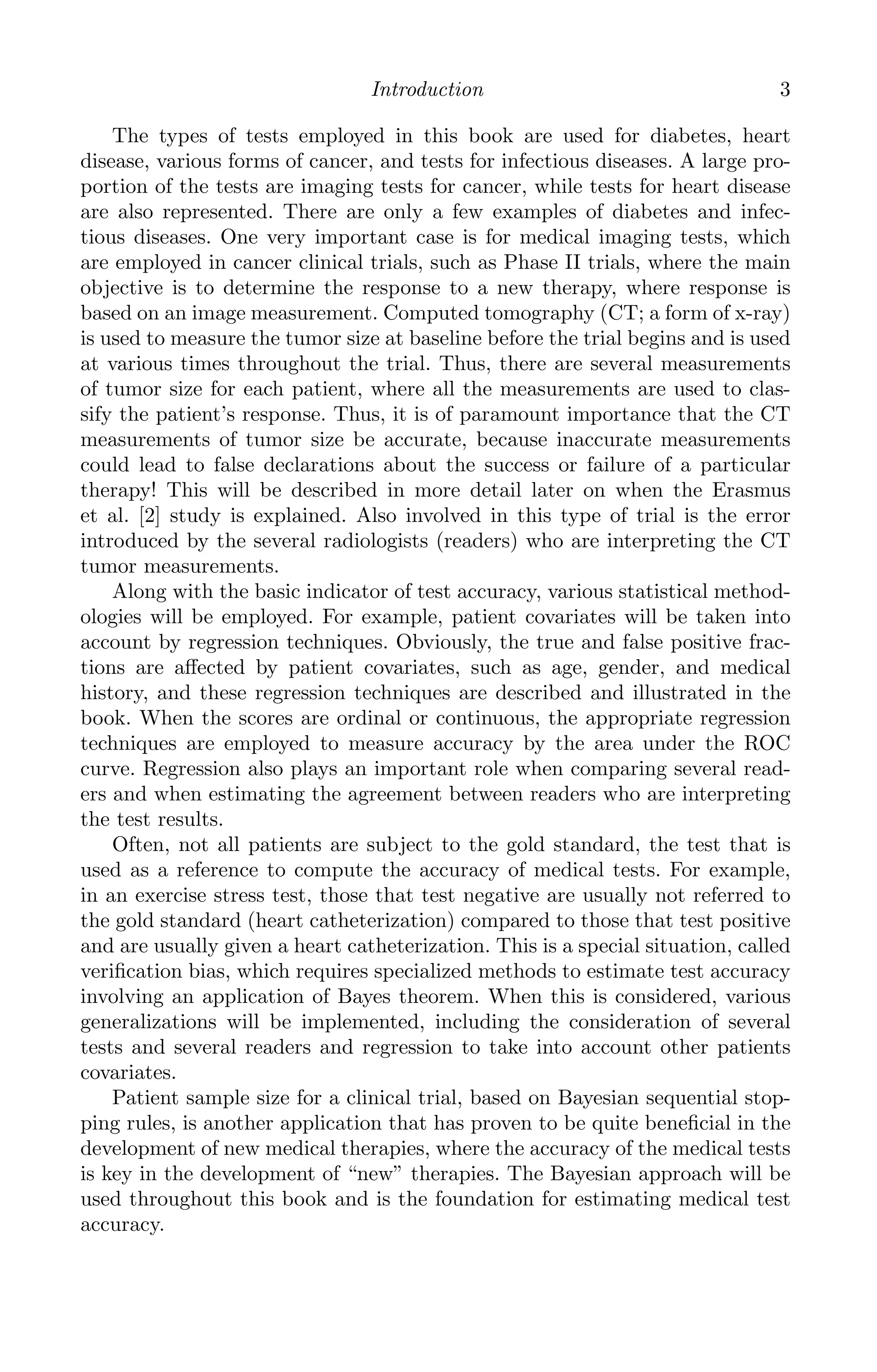 K11763 Chapter: 1 page: 3 date: June 21, 2011
Introduction 3
The types of tests employed in this book are used for diabetes, heart
disease, various forms of cancer, and tests for infectious diseases. A large pro-
portion of the tests are imaging tests for cancer, while tests for heart disease
are also represented. There are only a few examples of diabetes and infec-
tious diseases. One very important case is for medical imaging tests, which
are employed in cancer clinical trials, such as Phase II trials, where the main
objective is to determine the response to a new therapy, where response is
based on an image measurement. Computed tomography (CT; a form of x-ray)
is used to measure the tumor size at baseline before the trial begins and is used
at various times throughout the trial. Thus, there are several measurements
of tumor size for each patient, where all the measurements are used to clas-
sify the patient’s response. Thus, it is of paramount importance that the CT
measurements of tumor size be accurate, because inaccurate measurements
could lead to false declarations about the success or failure of a particular
therapy! This will be described in more detail later on when the Erasmus
et al. [2] study is explained. Also involved in this type of trial is the error
introduced by the several radiologists (readers) who are interpreting the CT
tumor measurements.
Along with the basic indicator of test accuracy, various statistical method-
ologies will be employed. For example, patient covariates will be taken into
account by regression techniques. Obviously, the true and false positive frac-
tions are aﬀected by patient covariates, such as age, gender, and medical
history, and these regression techniques are described and illustrated in the
book. When the scores are ordinal or continuous, the appropriate regression
techniques are employed to measure accuracy by the area under the ROC
curve. Regression also plays an important role when comparing several read-
ers and when estimating the agreement between readers who are interpreting
the test results.
Often, not all patients are subject to the gold standard, the test that is
used as a reference to compute the accuracy of medical tests. For example,
in an exercise stress test, those that test negative are usually not referred to
the gold standard (heart catheterization) compared to those that test positive
and are usually given a heart catheterization. This is a special situation, called
veriﬁcation bias, which requires specialized methods to estimate test accuracy
involving an application of Bayes theorem. When this is considered, various
generalizations will be implemented, including the consideration of several
tests and several readers and regression to take into account other patients
covariates.
Patient sample size for a clinical trial, based on Bayesian sequential stop-
ping rules, is another application that has proven to be quite beneﬁcial in the
development of new medical therapies, where the accuracy of the medical tests
is key in the development of “new” therapies. The Bayesian approach will be
used throughout this book and is the foundation for estimating medical test
accuracy.
 