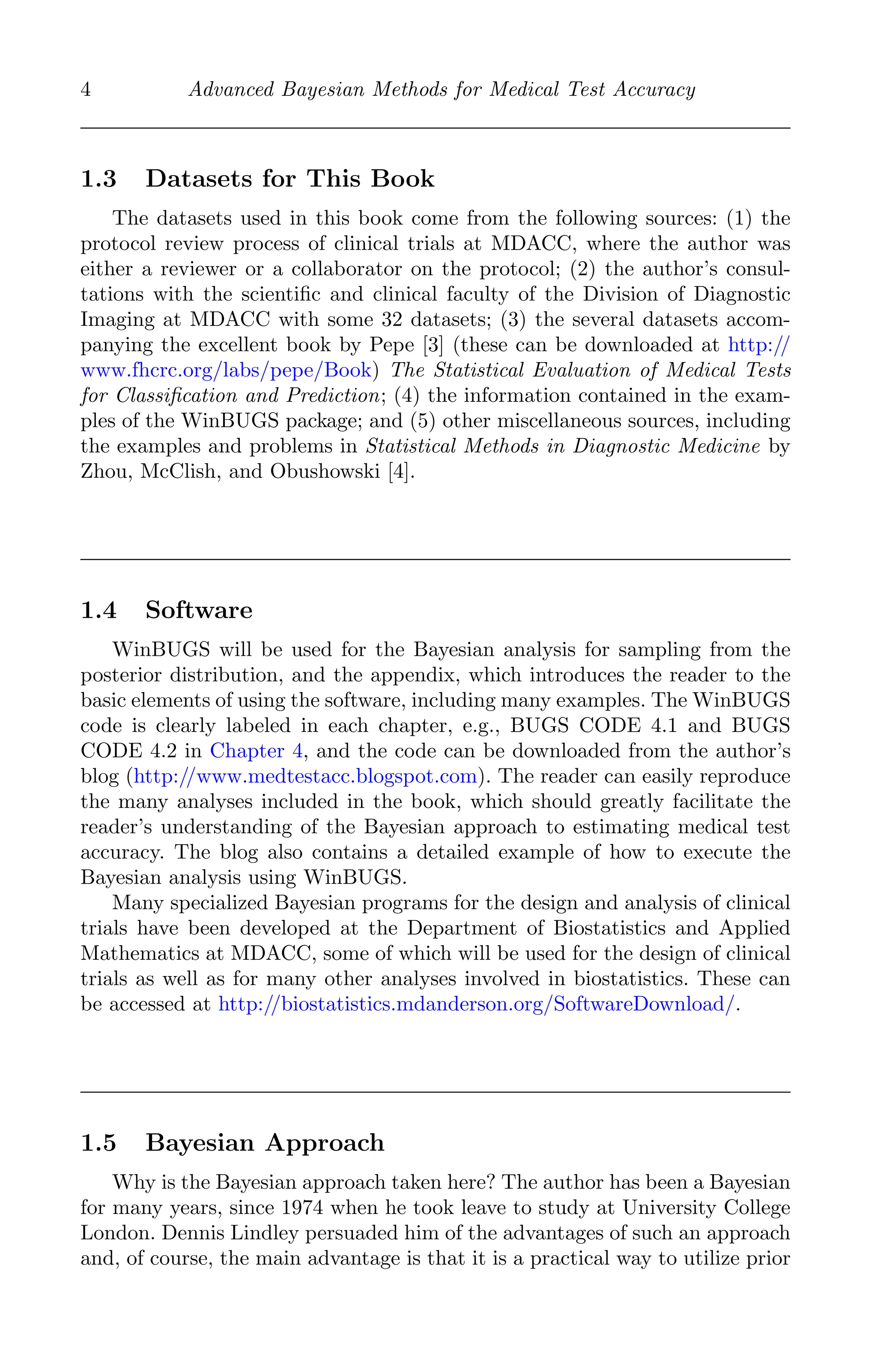 K11763 Chapter: 1 page: 4 date: June 21, 2011
4 Advanced Bayesian Methods for Medical Test Accuracy
1.3 Datasets for This Book
The datasets used in this book come from the following sources: (1) the
protocol review process of clinical trials at MDACC, where the author was
either a reviewer or a collaborator on the protocol; (2) the author’s consul-
tations with the scientiﬁc and clinical faculty of the Division of Diagnostic
Imaging at MDACC with some 32 datasets; (3) the several datasets accom-
panying the excellent book by Pepe [3] (these can be downloaded at http://
www.fhcrc.org/labs/pepe/Book) The Statistical Evaluation of Medical Tests
for Classiﬁcation and Prediction; (4) the information contained in the exam-
ples of the WinBUGS package; and (5) other miscellaneous sources, including
the examples and problems in Statistical Methods in Diagnostic Medicine by
Zhou, McClish, and Obushowski [4].
1.4 Software
WinBUGS will be used for the Bayesian analysis for sampling from the
posterior distribution, and the appendix, which introduces the reader to the
basic elements of using the software, including many examples. The WinBUGS
code is clearly labeled in each chapter, e.g., BUGS CODE 4.1 and BUGS
CODE 4.2 in Chapter 4, and the code can be downloaded from the author’s
blog (http://www.medtestacc.blogspot.com). The reader can easily reproduce
the many analyses included in the book, which should greatly facilitate the
reader’s understanding of the Bayesian approach to estimating medical test
accuracy. The blog also contains a detailed example of how to execute the
Bayesian analysis using WinBUGS.
Many specialized Bayesian programs for the design and analysis of clinical
trials have been developed at the Department of Biostatistics and Applied
Mathematics at MDACC, some of which will be used for the design of clinical
trials as well as for many other analyses involved in biostatistics. These can
be accessed at http://biostatistics.mdanderson.org/SoftwareDownload/.
1.5 Bayesian Approach
Why is the Bayesian approach taken here? The author has been a Bayesian
for many years, since 1974 when he took leave to study at University College
London. Dennis Lindley persuaded him of the advantages of such an approach
and, of course, the main advantage is that it is a practical way to utilize prior
 