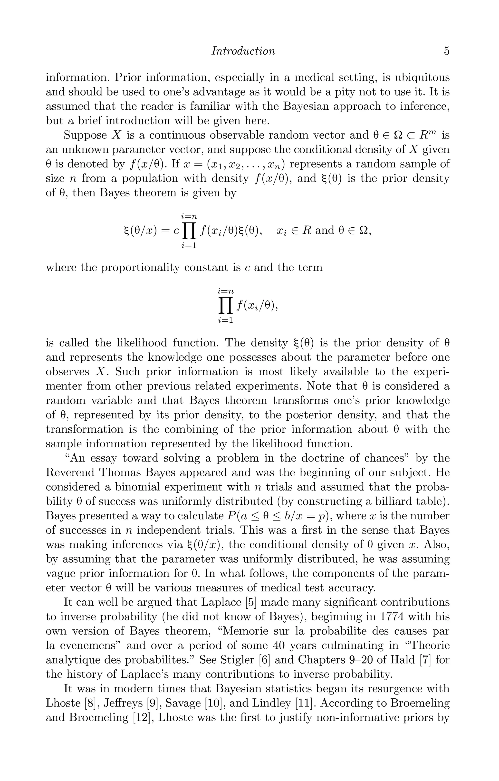 K11763 Chapter: 1 page: 5 date: June 21, 2011
Introduction 5
information. Prior information, especially in a medical setting, is ubiquitous
and should be used to one’s advantage as it would be a pity not to use it. It is
assumed that the reader is familiar with the Bayesian approach to inference,
but a brief introduction will be given here.
Suppose X is a continuous observable random vector and θ ∈ Ω ⊂ Rm
is
an unknown parameter vector, and suppose the conditional density of X given
θ is denoted by f(x/θ). If x = (x1, x2, . . . , xn) represents a random sample of
size n from a population with density f(x/θ), and ξ(θ) is the prior density
of θ, then Bayes theorem is given by
ξ(θ/x) = c
i=n

i=1
f(xi/θ)ξ(θ), xi ∈ R and θ ∈ Ω,
where the proportionality constant is c and the term
i=n

i=1
f(xi/θ),
is called the likelihood function. The density ξ(θ) is the prior density of θ
and represents the knowledge one possesses about the parameter before one
observes X. Such prior information is most likely available to the experi-
menter from other previous related experiments. Note that θ is considered a
random variable and that Bayes theorem transforms one’s prior knowledge
of θ, represented by its prior density, to the posterior density, and that the
transformation is the combining of the prior information about θ with the
sample information represented by the likelihood function.
“An essay toward solving a problem in the doctrine of chances” by the
Reverend Thomas Bayes appeared and was the beginning of our subject. He
considered a binomial experiment with n trials and assumed that the proba-
bility θ of success was uniformly distributed (by constructing a billiard table).
Bayes presented a way to calculate P(a ≤ θ ≤ b/x = p), where x is the number
of successes in n independent trials. This was a ﬁrst in the sense that Bayes
was making inferences via ξ(θ/x), the conditional density of θ given x. Also,
by assuming that the parameter was uniformly distributed, he was assuming
vague prior information for θ. In what follows, the components of the param-
eter vector θ will be various measures of medical test accuracy.
It can well be argued that Laplace [5] made many signiﬁcant contributions
to inverse probability (he did not know of Bayes), beginning in 1774 with his
own version of Bayes theorem, “Memorie sur la probabilite des causes par
la evenemens” and over a period of some 40 years culminating in “Theorie
analytique des probabilites.” See Stigler [6] and Chapters 9–20 of Hald [7] for
the history of Laplace’s many contributions to inverse probability.
It was in modern times that Bayesian statistics began its resurgence with
Lhoste [8], Jeﬀreys [9], Savage [10], and Lindley [11]. According to Broemeling
and Broemeling [12], Lhoste was the ﬁrst to justify non-informative priors by
 