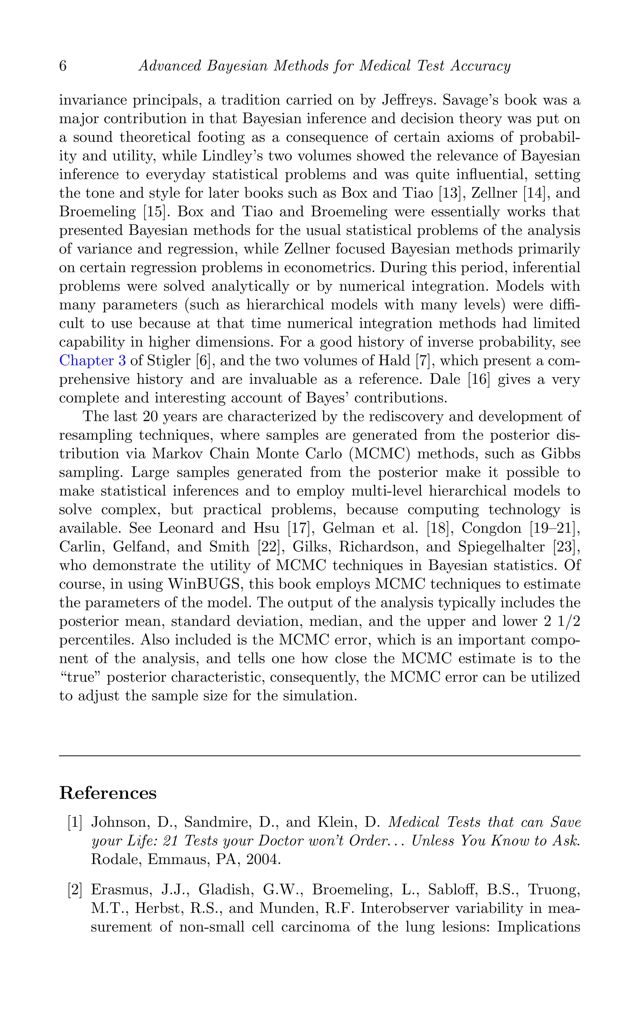 K11763 Chapter: 1 page: 6 date: June 21, 2011
6 Advanced Bayesian Methods for Medical Test Accuracy
invariance principals, a tradition carried on by Jeﬀreys. Savage’s book was a
major contribution in that Bayesian inference and decision theory was put on
a sound theoretical footing as a consequence of certain axioms of probabil-
ity and utility, while Lindley’s two volumes showed the relevance of Bayesian
inference to everyday statistical problems and was quite inﬂuential, setting
the tone and style for later books such as Box and Tiao [13], Zellner [14], and
Broemeling [15]. Box and Tiao and Broemeling were essentially works that
presented Bayesian methods for the usual statistical problems of the analysis
of variance and regression, while Zellner focused Bayesian methods primarily
on certain regression problems in econometrics. During this period, inferential
problems were solved analytically or by numerical integration. Models with
many parameters (such as hierarchical models with many levels) were diﬃ-
cult to use because at that time numerical integration methods had limited
capability in higher dimensions. For a good history of inverse probability, see
Chapter 3 of Stigler [6], and the two volumes of Hald [7], which present a com-
prehensive history and are invaluable as a reference. Dale [16] gives a very
complete and interesting account of Bayes’ contributions.
The last 20 years are characterized by the rediscovery and development of
resampling techniques, where samples are generated from the posterior dis-
tribution via Markov Chain Monte Carlo (MCMC) methods, such as Gibbs
sampling. Large samples generated from the posterior make it possible to
make statistical inferences and to employ multi-level hierarchical models to
solve complex, but practical problems, because computing technology is
available. See Leonard and Hsu [17], Gelman et al. [18], Congdon [19–21],
Carlin, Gelfand, and Smith [22], Gilks, Richardson, and Spiegelhalter [23],
who demonstrate the utility of MCMC techniques in Bayesian statistics. Of
course, in using WinBUGS, this book employs MCMC techniques to estimate
the parameters of the model. The output of the analysis typically includes the
posterior mean, standard deviation, median, and the upper and lower 2 1/2
percentiles. Also included is the MCMC error, which is an important compo-
nent of the analysis, and tells one how close the MCMC estimate is to the
“true” posterior characteristic, consequently, the MCMC error can be utilized
to adjust the sample size for the simulation.
References
[1] Johnson, D., Sandmire, D., and Klein, D. Medical Tests that can Save
your Life: 21 Tests your Doctor won’t Order. . . Unless You Know to Ask.
Rodale, Emmaus, PA, 2004.
[2] Erasmus, J.J., Gladish, G.W., Broemeling, L., Sabloﬀ, B.S., Truong,
M.T., Herbst, R.S., and Munden, R.F. Interobserver variability in mea-
surement of non-small cell carcinoma of the lung lesions: Implications
 