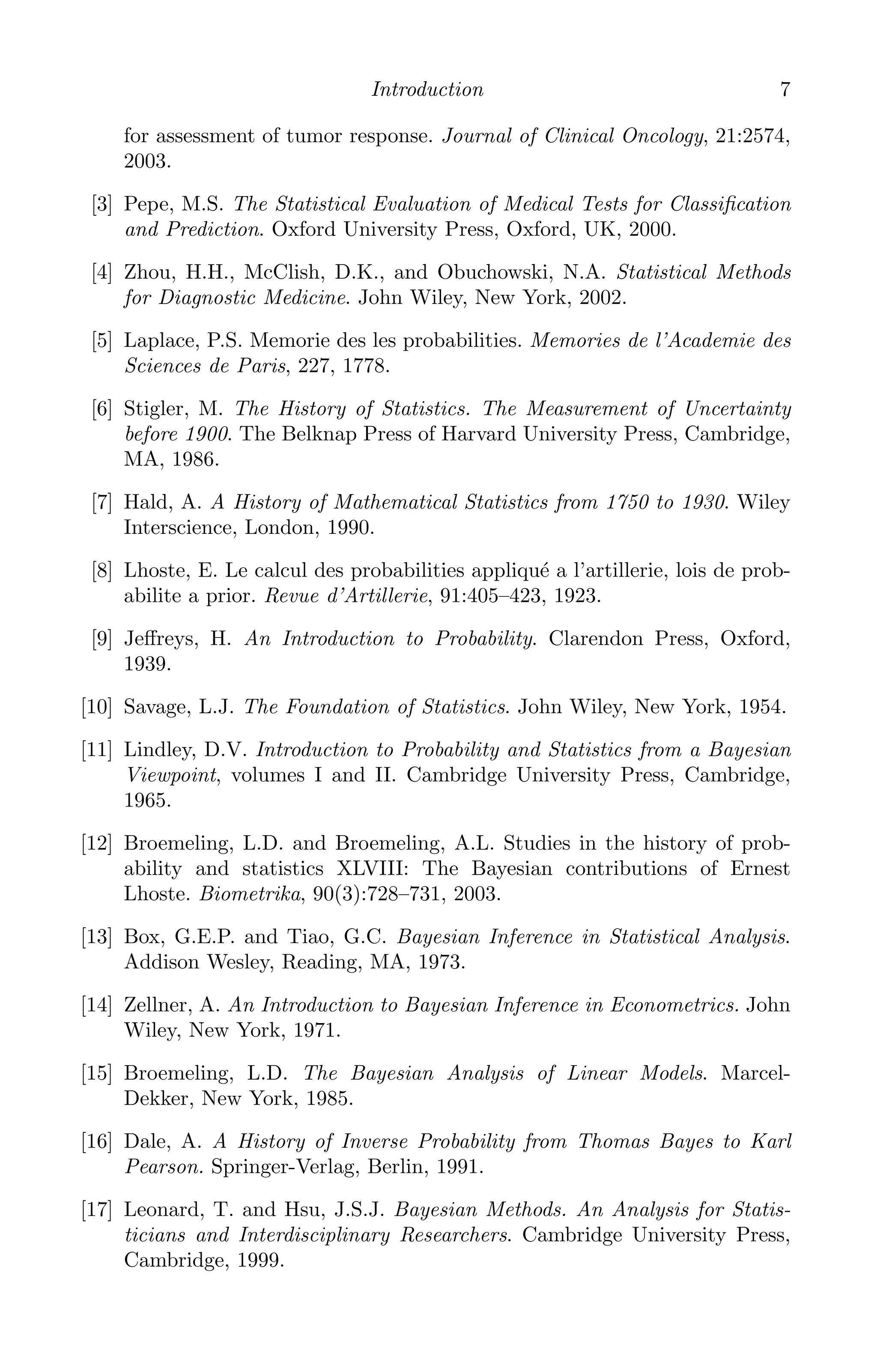 K11763 Chapter: 1 page: 7 date: June 21, 2011
Introduction 7
for assessment of tumor response. Journal of Clinical Oncology, 21:2574,
2003.
[3] Pepe, M.S. The Statistical Evaluation of Medical Tests for Classiﬁcation
and Prediction. Oxford University Press, Oxford, UK, 2000.
[4] Zhou, H.H., McClish, D.K., and Obuchowski, N.A. Statistical Methods
for Diagnostic Medicine. John Wiley, New York, 2002.
[5] Laplace, P.S. Memorie des les probabilities. Memories de l’Academie des
Sciences de Paris, 227, 1778.
[6] Stigler, M. The History of Statistics. The Measurement of Uncertainty
before 1900. The Belknap Press of Harvard University Press, Cambridge,
MA, 1986.
[7] Hald, A. A History of Mathematical Statistics from 1750 to 1930. Wiley
Interscience, London, 1990.
[8] Lhoste, E. Le calcul des probabilities appliqué a l’artillerie, lois de prob-
abilite a prior. Revue d’Artillerie, 91:405–423, 1923.
[9] Jeﬀreys, H. An Introduction to Probability. Clarendon Press, Oxford,
1939.
[10] Savage, L.J. The Foundation of Statistics. John Wiley, New York, 1954.
[11] Lindley, D.V. Introduction to Probability and Statistics from a Bayesian
Viewpoint, volumes I and II. Cambridge University Press, Cambridge,
1965.
[12] Broemeling, L.D. and Broemeling, A.L. Studies in the history of prob-
ability and statistics XLVIII: The Bayesian contributions of Ernest
Lhoste. Biometrika, 90(3):728–731, 2003.
[13] Box, G.E.P. and Tiao, G.C. Bayesian Inference in Statistical Analysis.
Addison Wesley, Reading, MA, 1973.
[14] Zellner, A. An Introduction to Bayesian Inference in Econometrics. John
Wiley, New York, 1971.
[15] Broemeling, L.D. The Bayesian Analysis of Linear Models. Marcel-
Dekker, New York, 1985.
[16] Dale, A. A History of Inverse Probability from Thomas Bayes to Karl
Pearson. Springer-Verlag, Berlin, 1991.
[17] Leonard, T. and Hsu, J.S.J. Bayesian Methods. An Analysis for Statis-
ticians and Interdisciplinary Researchers. Cambridge University Press,
Cambridge, 1999.
 