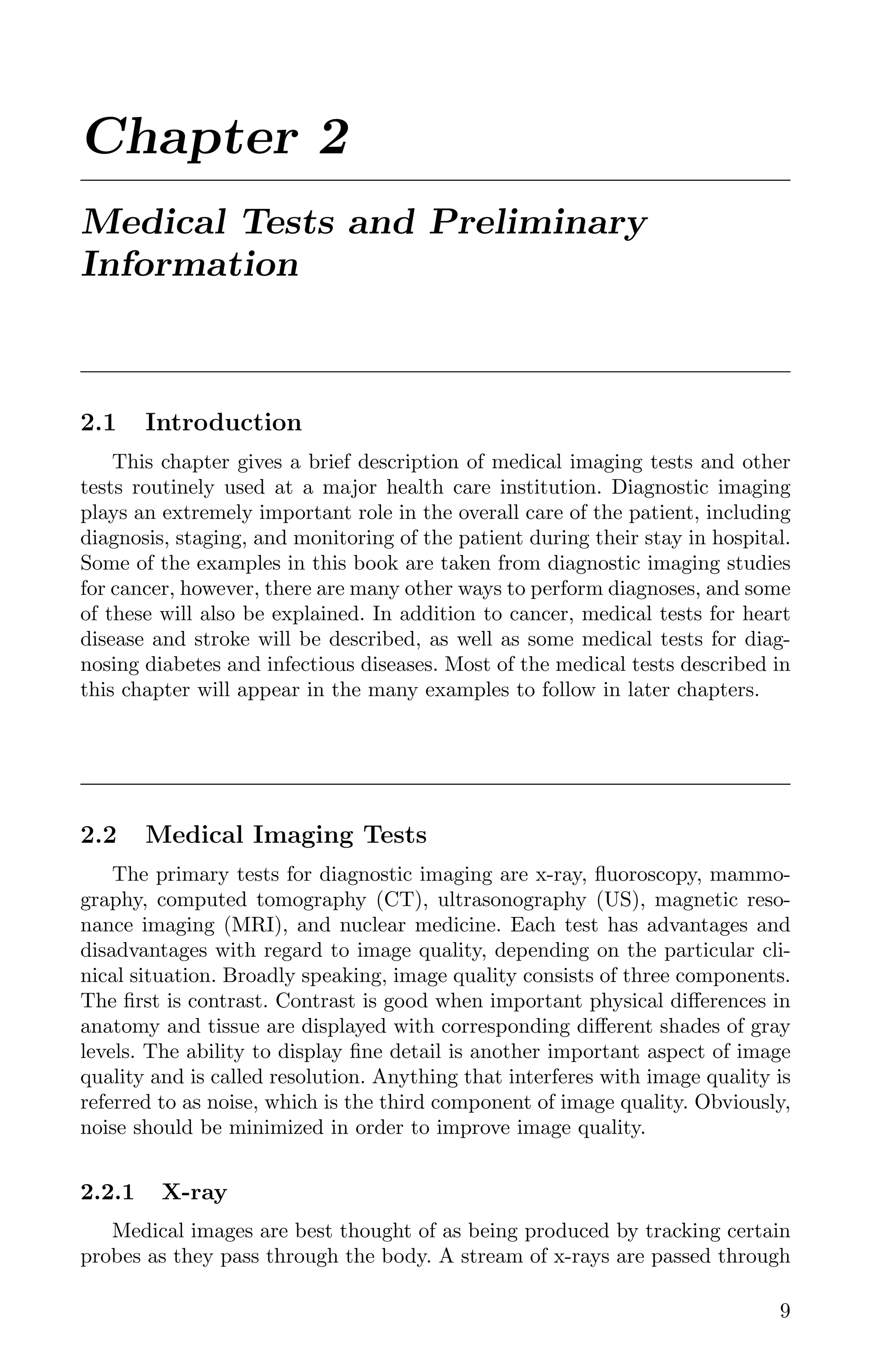 Chapter 2
Medical Tests and Preliminary
Information
2.1 Introduction
This chapter gives a brief description of medical imaging tests and other
tests routinely used at a major health care institution. Diagnostic imaging
plays an extremely important role in the overall care of the patient, including
diagnosis, staging, and monitoring of the patient during their stay in hospital.
Some of the examples in this book are taken from diagnostic imaging studies
for cancer, however, there are many other ways to perform diagnoses, and some
of these will also be explained. In addition to cancer, medical tests for heart
disease and stroke will be described, as well as some medical tests for diag-
nosing diabetes and infectious diseases. Most of the medical tests described in
this chapter will appear in the many examples to follow in later chapters.
2.2 Medical Imaging Tests
The primary tests for diagnostic imaging are x-ray, ﬂuoroscopy, mammo-
graphy, computed tomography (CT), ultrasonography (US), magnetic reso-
nance imaging (MRI), and nuclear medicine. Each test has advantages and
disadvantages with regard to image quality, depending on the particular cli-
nical situation. Broadly speaking, image quality consists of three components.
The ﬁrst is contrast. Contrast is good when important physical diﬀerences in
anatomy and tissue are displayed with corresponding diﬀerent shades of gray
levels. The ability to display ﬁne detail is another important aspect of image
quality and is called resolution. Anything that interferes with image quality is
referred to as noise, which is the third component of image quality. Obviously,
noise should be minimized in order to improve image quality.
2.2.1 X-ray
Medical images are best thought of as being produced by tracking certain
probes as they pass through the body. A stream of x-rays are passed through
9
K11763 Chapter: 2 page: 9 date: June 17, 2011
 