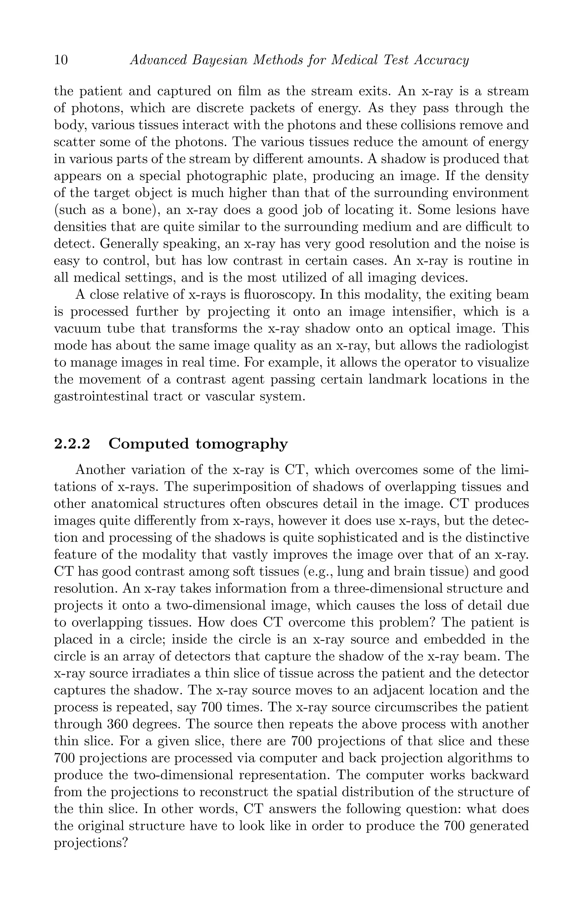 K11763 Chapter: 2 page: 10 date: June 17, 2011
10 Advanced Bayesian Methods for Medical Test Accuracy
the patient and captured on ﬁlm as the stream exits. An x-ray is a stream
of photons, which are discrete packets of energy. As they pass through the
body, various tissues interact with the photons and these collisions remove and
scatter some of the photons. The various tissues reduce the amount of energy
in various parts of the stream by diﬀerent amounts. A shadow is produced that
appears on a special photographic plate, producing an image. If the density
of the target object is much higher than that of the surrounding environment
(such as a bone), an x-ray does a good job of locating it. Some lesions have
densities that are quite similar to the surrounding medium and are diﬃcult to
detect. Generally speaking, an x-ray has very good resolution and the noise is
easy to control, but has low contrast in certain cases. An x-ray is routine in
all medical settings, and is the most utilized of all imaging devices.
A close relative of x-rays is ﬂuoroscopy. In this modality, the exiting beam
is processed further by projecting it onto an image intensiﬁer, which is a
vacuum tube that transforms the x-ray shadow onto an optical image. This
mode has about the same image quality as an x-ray, but allows the radiologist
to manage images in real time. For example, it allows the operator to visualize
the movement of a contrast agent passing certain landmark locations in the
gastrointestinal tract or vascular system.
2.2.2 Computed tomography
Another variation of the x-ray is CT, which overcomes some of the limi-
tations of x-rays. The superimposition of shadows of overlapping tissues and
other anatomical structures often obscures detail in the image. CT produces
images quite diﬀerently from x-rays, however it does use x-rays, but the detec-
tion and processing of the shadows is quite sophisticated and is the distinctive
feature of the modality that vastly improves the image over that of an x-ray.
CT has good contrast among soft tissues (e.g., lung and brain tissue) and good
resolution. An x-ray takes information from a three-dimensional structure and
projects it onto a two-dimensional image, which causes the loss of detail due
to overlapping tissues. How does CT overcome this problem? The patient is
placed in a circle; inside the circle is an x-ray source and embedded in the
circle is an array of detectors that capture the shadow of the x-ray beam. The
x-ray source irradiates a thin slice of tissue across the patient and the detector
captures the shadow. The x-ray source moves to an adjacent location and the
process is repeated, say 700 times. The x-ray source circumscribes the patient
through 360 degrees. The source then repeats the above process with another
thin slice. For a given slice, there are 700 projections of that slice and these
700 projections are processed via computer and back projection algorithms to
produce the two-dimensional representation. The computer works backward
from the projections to reconstruct the spatial distribution of the structure of
the thin slice. In other words, CT answers the following question: what does
the original structure have to look like in order to produce the 700 generated
projections?
 