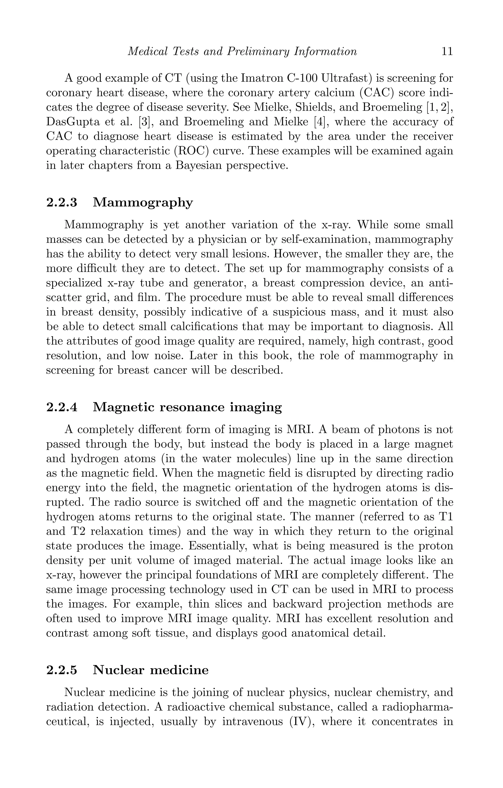 K11763 Chapter: 2 page: 11 date: June 17, 2011
Medical Tests and Preliminary Information 11
A good example of CT (using the Imatron C-100 Ultrafast) is screening for
coronary heart disease, where the coronary artery calcium (CAC) score indi-
cates the degree of disease severity. See Mielke, Shields, and Broemeling [1, 2],
DasGupta et al. [3], and Broemeling and Mielke [4], where the accuracy of
CAC to diagnose heart disease is estimated by the area under the receiver
operating characteristic (ROC) curve. These examples will be examined again
in later chapters from a Bayesian perspective.
2.2.3 Mammography
Mammography is yet another variation of the x-ray. While some small
masses can be detected by a physician or by self-examination, mammography
has the ability to detect very small lesions. However, the smaller they are, the
more diﬃcult they are to detect. The set up for mammography consists of a
specialized x-ray tube and generator, a breast compression device, an anti-
scatter grid, and ﬁlm. The procedure must be able to reveal small diﬀerences
in breast density, possibly indicative of a suspicious mass, and it must also
be able to detect small calciﬁcations that may be important to diagnosis. All
the attributes of good image quality are required, namely, high contrast, good
resolution, and low noise. Later in this book, the role of mammography in
screening for breast cancer will be described.
2.2.4 Magnetic resonance imaging
A completely diﬀerent form of imaging is MRI. A beam of photons is not
passed through the body, but instead the body is placed in a large magnet
and hydrogen atoms (in the water molecules) line up in the same direction
as the magnetic ﬁeld. When the magnetic ﬁeld is disrupted by directing radio
energy into the ﬁeld, the magnetic orientation of the hydrogen atoms is dis-
rupted. The radio source is switched oﬀ and the magnetic orientation of the
hydrogen atoms returns to the original state. The manner (referred to as T1
and T2 relaxation times) and the way in which they return to the original
state produces the image. Essentially, what is being measured is the proton
density per unit volume of imaged material. The actual image looks like an
x-ray, however the principal foundations of MRI are completely diﬀerent. The
same image processing technology used in CT can be used in MRI to process
the images. For example, thin slices and backward projection methods are
often used to improve MRI image quality. MRI has excellent resolution and
contrast among soft tissue, and displays good anatomical detail.
2.2.5 Nuclear medicine
Nuclear medicine is the joining of nuclear physics, nuclear chemistry, and
radiation detection. A radioactive chemical substance, called a radiopharma-
ceutical, is injected, usually by intravenous (IV), where it concentrates in
 
