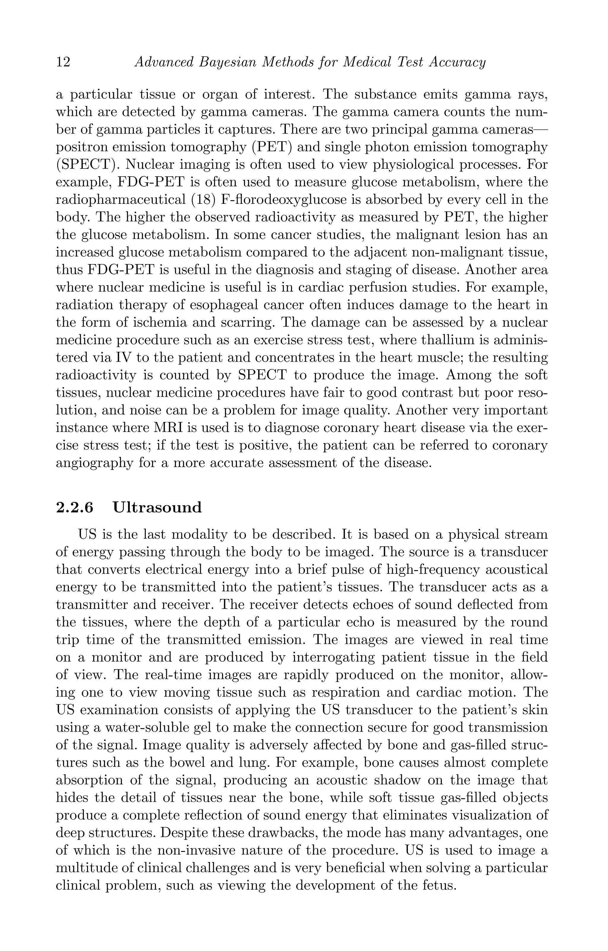 K11763 Chapter: 2 page: 12 date: June 17, 2011
12 Advanced Bayesian Methods for Medical Test Accuracy
a particular tissue or organ of interest. The substance emits gamma rays,
which are detected by gamma cameras. The gamma camera counts the num-
ber of gamma particles it captures. There are two principal gamma cameras—
positron emission tomography (PET) and single photon emission tomography
(SPECT). Nuclear imaging is often used to view physiological processes. For
example, FDG-PET is often used to measure glucose metabolism, where the
radiopharmaceutical (18) F-ﬂorodeoxyglucose is absorbed by every cell in the
body. The higher the observed radioactivity as measured by PET, the higher
the glucose metabolism. In some cancer studies, the malignant lesion has an
increased glucose metabolism compared to the adjacent non-malignant tissue,
thus FDG-PET is useful in the diagnosis and staging of disease. Another area
where nuclear medicine is useful is in cardiac perfusion studies. For example,
radiation therapy of esophageal cancer often induces damage to the heart in
the form of ischemia and scarring. The damage can be assessed by a nuclear
medicine procedure such as an exercise stress test, where thallium is adminis-
tered via IV to the patient and concentrates in the heart muscle; the resulting
radioactivity is counted by SPECT to produce the image. Among the soft
tissues, nuclear medicine procedures have fair to good contrast but poor reso-
lution, and noise can be a problem for image quality. Another very important
instance where MRI is used is to diagnose coronary heart disease via the exer-
cise stress test; if the test is positive, the patient can be referred to coronary
angiography for a more accurate assessment of the disease.
2.2.6 Ultrasound
US is the last modality to be described. It is based on a physical stream
of energy passing through the body to be imaged. The source is a transducer
that converts electrical energy into a brief pulse of high-frequency acoustical
energy to be transmitted into the patient’s tissues. The transducer acts as a
transmitter and receiver. The receiver detects echoes of sound deﬂected from
the tissues, where the depth of a particular echo is measured by the round
trip time of the transmitted emission. The images are viewed in real time
on a monitor and are produced by interrogating patient tissue in the ﬁeld
of view. The real-time images are rapidly produced on the monitor, allow-
ing one to view moving tissue such as respiration and cardiac motion. The
US examination consists of applying the US transducer to the patient’s skin
using a water-soluble gel to make the connection secure for good transmission
of the signal. Image quality is adversely aﬀected by bone and gas-ﬁlled struc-
tures such as the bowel and lung. For example, bone causes almost complete
absorption of the signal, producing an acoustic shadow on the image that
hides the detail of tissues near the bone, while soft tissue gas-ﬁlled objects
produce a complete reﬂection of sound energy that eliminates visualization of
deep structures. Despite these drawbacks, the mode has many advantages, one
of which is the non-invasive nature of the procedure. US is used to image a
multitude of clinical challenges and is very beneﬁcial when solving a particular
clinical problem, such as viewing the development of the fetus.
 