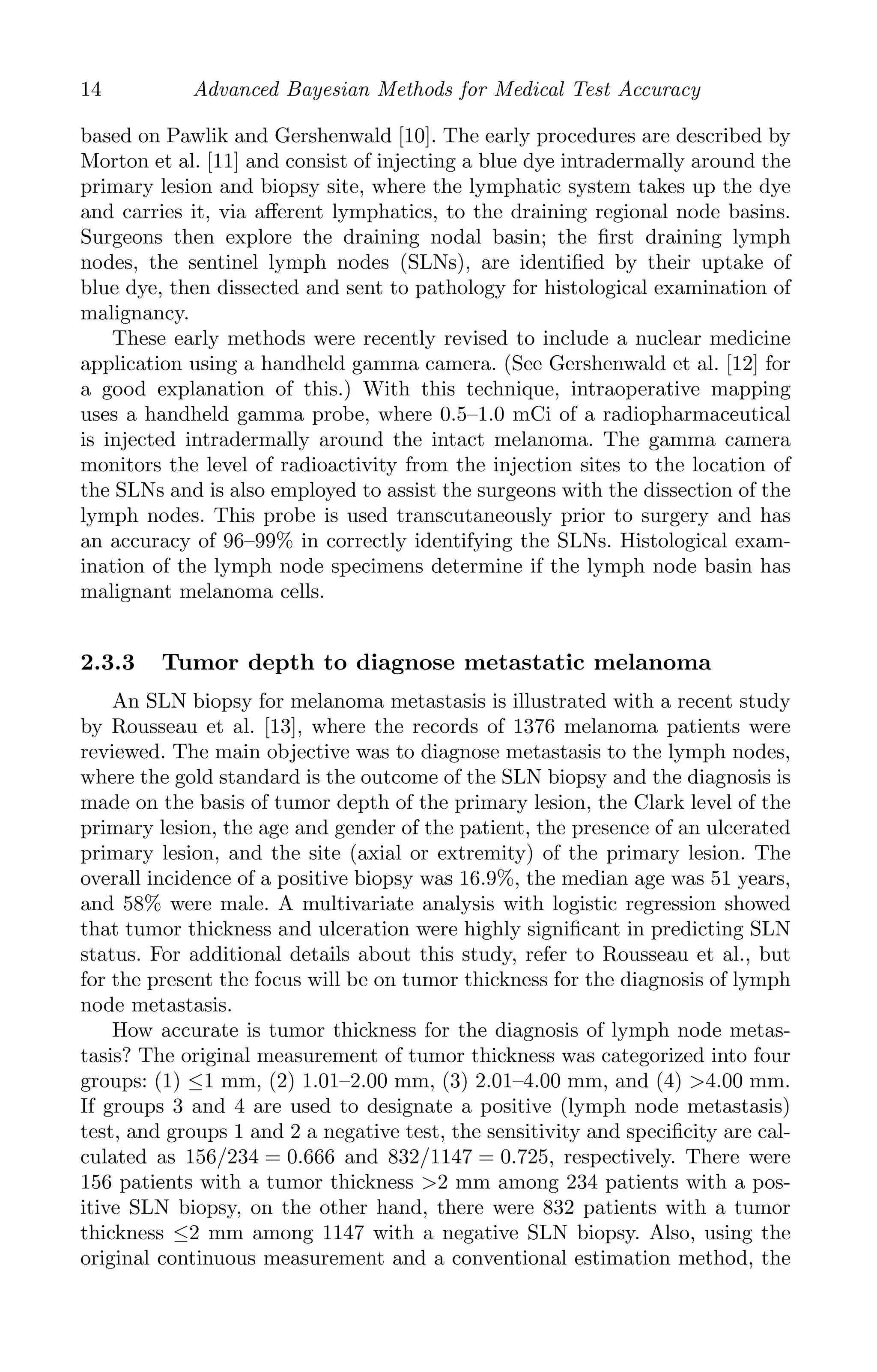 K11763 Chapter: 2 page: 14 date: June 17, 2011
14 Advanced Bayesian Methods for Medical Test Accuracy
based on Pawlik and Gershenwald [10]. The early procedures are described by
Morton et al. [11] and consist of injecting a blue dye intradermally around the
primary lesion and biopsy site, where the lymphatic system takes up the dye
and carries it, via aﬀerent lymphatics, to the draining regional node basins.
Surgeons then explore the draining nodal basin; the ﬁrst draining lymph
nodes, the sentinel lymph nodes (SLNs), are identiﬁed by their uptake of
blue dye, then dissected and sent to pathology for histological examination of
malignancy.
These early methods were recently revised to include a nuclear medicine
application using a handheld gamma camera. (See Gershenwald et al. [12] for
a good explanation of this.) With this technique, intraoperative mapping
uses a handheld gamma probe, where 0.5–1.0 mCi of a radiopharmaceutical
is injected intradermally around the intact melanoma. The gamma camera
monitors the level of radioactivity from the injection sites to the location of
the SLNs and is also employed to assist the surgeons with the dissection of the
lymph nodes. This probe is used transcutaneously prior to surgery and has
an accuracy of 96–99% in correctly identifying the SLNs. Histological exam-
ination of the lymph node specimens determine if the lymph node basin has
malignant melanoma cells.
2.3.3 Tumor depth to diagnose metastatic melanoma
An SLN biopsy for melanoma metastasis is illustrated with a recent study
by Rousseau et al. [13], where the records of 1376 melanoma patients were
reviewed. The main objective was to diagnose metastasis to the lymph nodes,
where the gold standard is the outcome of the SLN biopsy and the diagnosis is
made on the basis of tumor depth of the primary lesion, the Clark level of the
primary lesion, the age and gender of the patient, the presence of an ulcerated
primary lesion, and the site (axial or extremity) of the primary lesion. The
overall incidence of a positive biopsy was 16.9%, the median age was 51 years,
and 58% were male. A multivariate analysis with logistic regression showed
that tumor thickness and ulceration were highly signiﬁcant in predicting SLN
status. For additional details about this study, refer to Rousseau et al., but
for the present the focus will be on tumor thickness for the diagnosis of lymph
node metastasis.
How accurate is tumor thickness for the diagnosis of lymph node metas-
tasis? The original measurement of tumor thickness was categorized into four
groups: (1) ≤1 mm, (2) 1.01–2.00 mm, (3) 2.01–4.00 mm, and (4) 4.00 mm.
If groups 3 and 4 are used to designate a positive (lymph node metastasis)
test, and groups 1 and 2 a negative test, the sensitivity and speciﬁcity are cal-
culated as 156/234 = 0.666 and 832/1147 = 0.725, respectively. There were
156 patients with a tumor thickness 2 mm among 234 patients with a pos-
itive SLN biopsy, on the other hand, there were 832 patients with a tumor
thickness ≤2 mm among 1147 with a negative SLN biopsy. Also, using the
original continuous measurement and a conventional estimation method, the
 