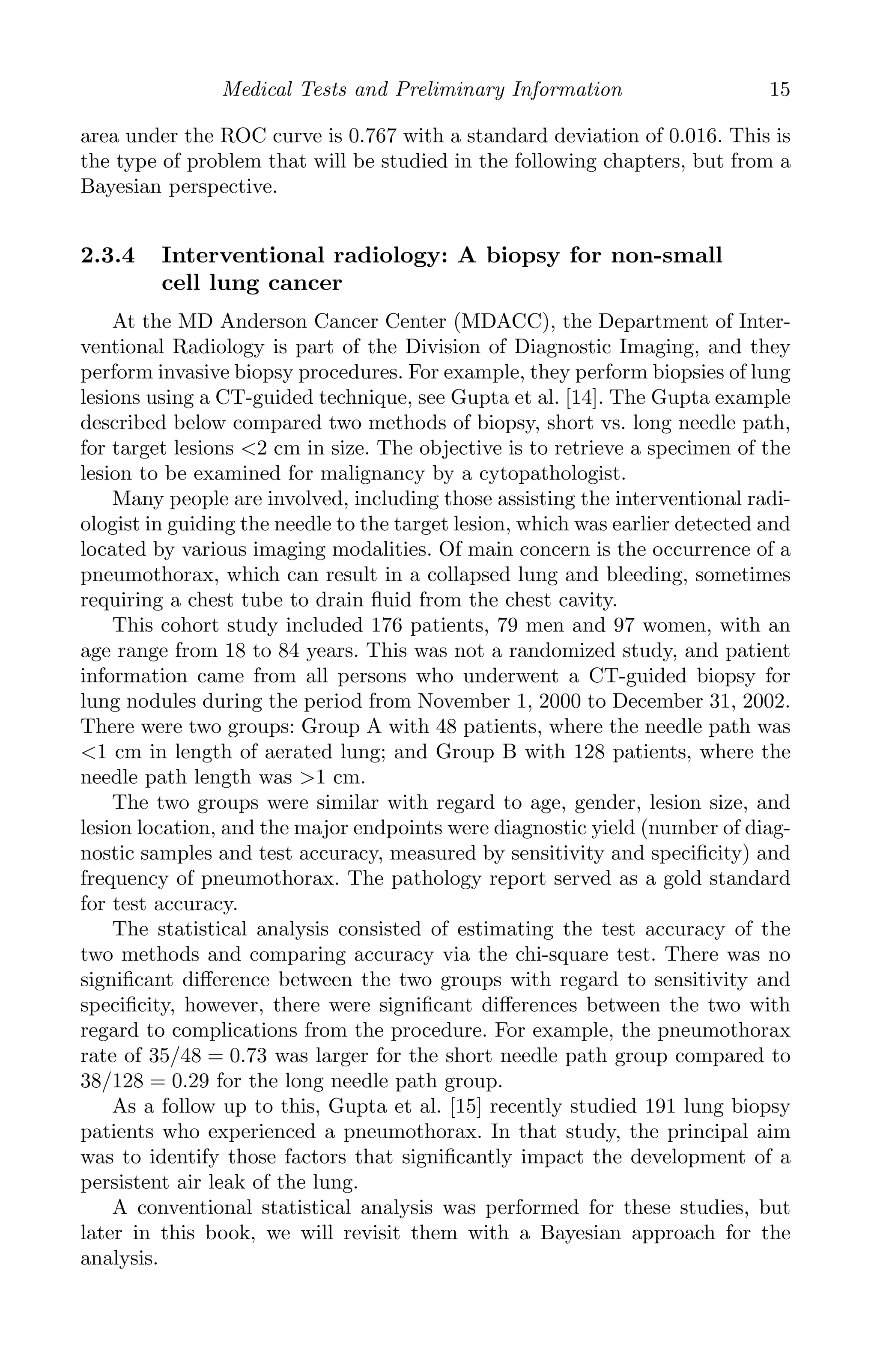 K11763 Chapter: 2 page: 15 date: June 17, 2011
Medical Tests and Preliminary Information 15
area under the ROC curve is 0.767 with a standard deviation of 0.016. This is
the type of problem that will be studied in the following chapters, but from a
Bayesian perspective.
2.3.4 Interventional radiology: A biopsy for non-small
cell lung cancer
At the MD Anderson Cancer Center (MDACC), the Department of Inter-
ventional Radiology is part of the Division of Diagnostic Imaging, and they
perform invasive biopsy procedures. For example, they perform biopsies of lung
lesions using a CT-guided technique, see Gupta et al. [14]. The Gupta example
described below compared two methods of biopsy, short vs. long needle path,
for target lesions 2 cm in size. The objective is to retrieve a specimen of the
lesion to be examined for malignancy by a cytopathologist.
Many people are involved, including those assisting the interventional radi-
ologist in guiding the needle to the target lesion, which was earlier detected and
located by various imaging modalities. Of main concern is the occurrence of a
pneumothorax, which can result in a collapsed lung and bleeding, sometimes
requiring a chest tube to drain ﬂuid from the chest cavity.
This cohort study included 176 patients, 79 men and 97 women, with an
age range from 18 to 84 years. This was not a randomized study, and patient
information came from all persons who underwent a CT-guided biopsy for
lung nodules during the period from November 1, 2000 to December 31, 2002.
There were two groups: Group A with 48 patients, where the needle path was
1 cm in length of aerated lung; and Group B with 128 patients, where the
needle path length was 1 cm.
The two groups were similar with regard to age, gender, lesion size, and
lesion location, and the major endpoints were diagnostic yield (number of diag-
nostic samples and test accuracy, measured by sensitivity and speciﬁcity) and
frequency of pneumothorax. The pathology report served as a gold standard
for test accuracy.
The statistical analysis consisted of estimating the test accuracy of the
two methods and comparing accuracy via the chi-square test. There was no
signiﬁcant diﬀerence between the two groups with regard to sensitivity and
speciﬁcity, however, there were signiﬁcant diﬀerences between the two with
regard to complications from the procedure. For example, the pneumothorax
rate of 35/48 = 0.73 was larger for the short needle path group compared to
38/128 = 0.29 for the long needle path group.
As a follow up to this, Gupta et al. [15] recently studied 191 lung biopsy
patients who experienced a pneumothorax. In that study, the principal aim
was to identify those factors that signiﬁcantly impact the development of a
persistent air leak of the lung.
A conventional statistical analysis was performed for these studies, but
later in this book, we will revisit them with a Bayesian approach for the
analysis.
 