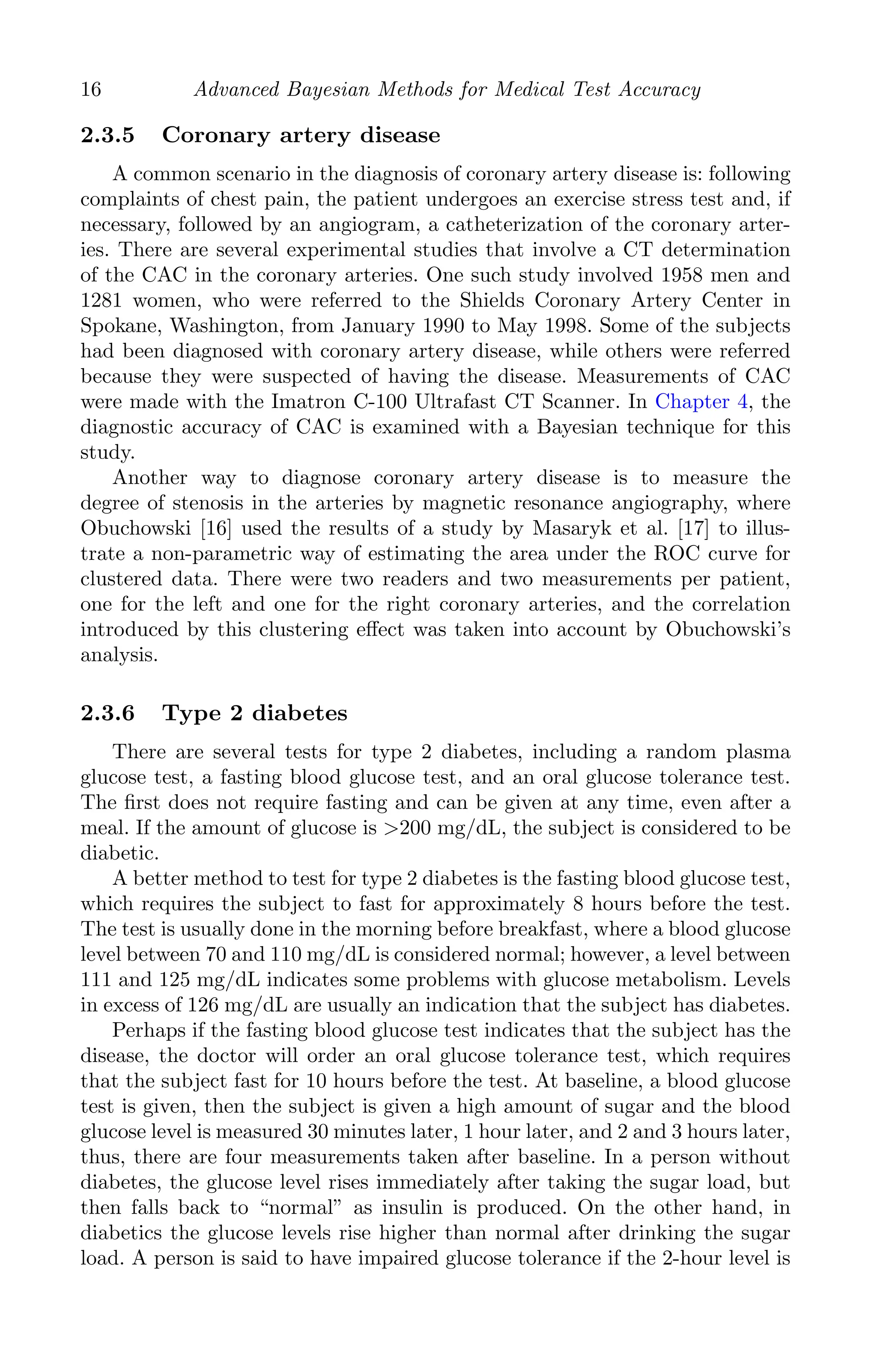 K11763 Chapter: 2 page: 16 date: June 17, 2011
16 Advanced Bayesian Methods for Medical Test Accuracy
2.3.5 Coronary artery disease
A common scenario in the diagnosis of coronary artery disease is: following
complaints of chest pain, the patient undergoes an exercise stress test and, if
necessary, followed by an angiogram, a catheterization of the coronary arter-
ies. There are several experimental studies that involve a CT determination
of the CAC in the coronary arteries. One such study involved 1958 men and
1281 women, who were referred to the Shields Coronary Artery Center in
Spokane, Washington, from January 1990 to May 1998. Some of the subjects
had been diagnosed with coronary artery disease, while others were referred
because they were suspected of having the disease. Measurements of CAC
were made with the Imatron C-100 Ultrafast CT Scanner. In Chapter 4, the
diagnostic accuracy of CAC is examined with a Bayesian technique for this
study.
Another way to diagnose coronary artery disease is to measure the
degree of stenosis in the arteries by magnetic resonance angiography, where
Obuchowski [16] used the results of a study by Masaryk et al. [17] to illus-
trate a non-parametric way of estimating the area under the ROC curve for
clustered data. There were two readers and two measurements per patient,
one for the left and one for the right coronary arteries, and the correlation
introduced by this clustering eﬀect was taken into account by Obuchowski’s
analysis.
2.3.6 Type 2 diabetes
There are several tests for type 2 diabetes, including a random plasma
glucose test, a fasting blood glucose test, and an oral glucose tolerance test.
The ﬁrst does not require fasting and can be given at any time, even after a
meal. If the amount of glucose is 200 mg/dL, the subject is considered to be
diabetic.
A better method to test for type 2 diabetes is the fasting blood glucose test,
which requires the subject to fast for approximately 8 hours before the test.
The test is usually done in the morning before breakfast, where a blood glucose
level between 70 and 110 mg/dL is considered normal; however, a level between
111 and 125 mg/dL indicates some problems with glucose metabolism. Levels
in excess of 126 mg/dL are usually an indication that the subject has diabetes.
Perhaps if the fasting blood glucose test indicates that the subject has the
disease, the doctor will order an oral glucose tolerance test, which requires
that the subject fast for 10 hours before the test. At baseline, a blood glucose
test is given, then the subject is given a high amount of sugar and the blood
glucose level is measured 30 minutes later, 1 hour later, and 2 and 3 hours later,
thus, there are four measurements taken after baseline. In a person without
diabetes, the glucose level rises immediately after taking the sugar load, but
then falls back to “normal” as insulin is produced. On the other hand, in
diabetics the glucose levels rise higher than normal after drinking the sugar
load. A person is said to have impaired glucose tolerance if the 2-hour level is
 