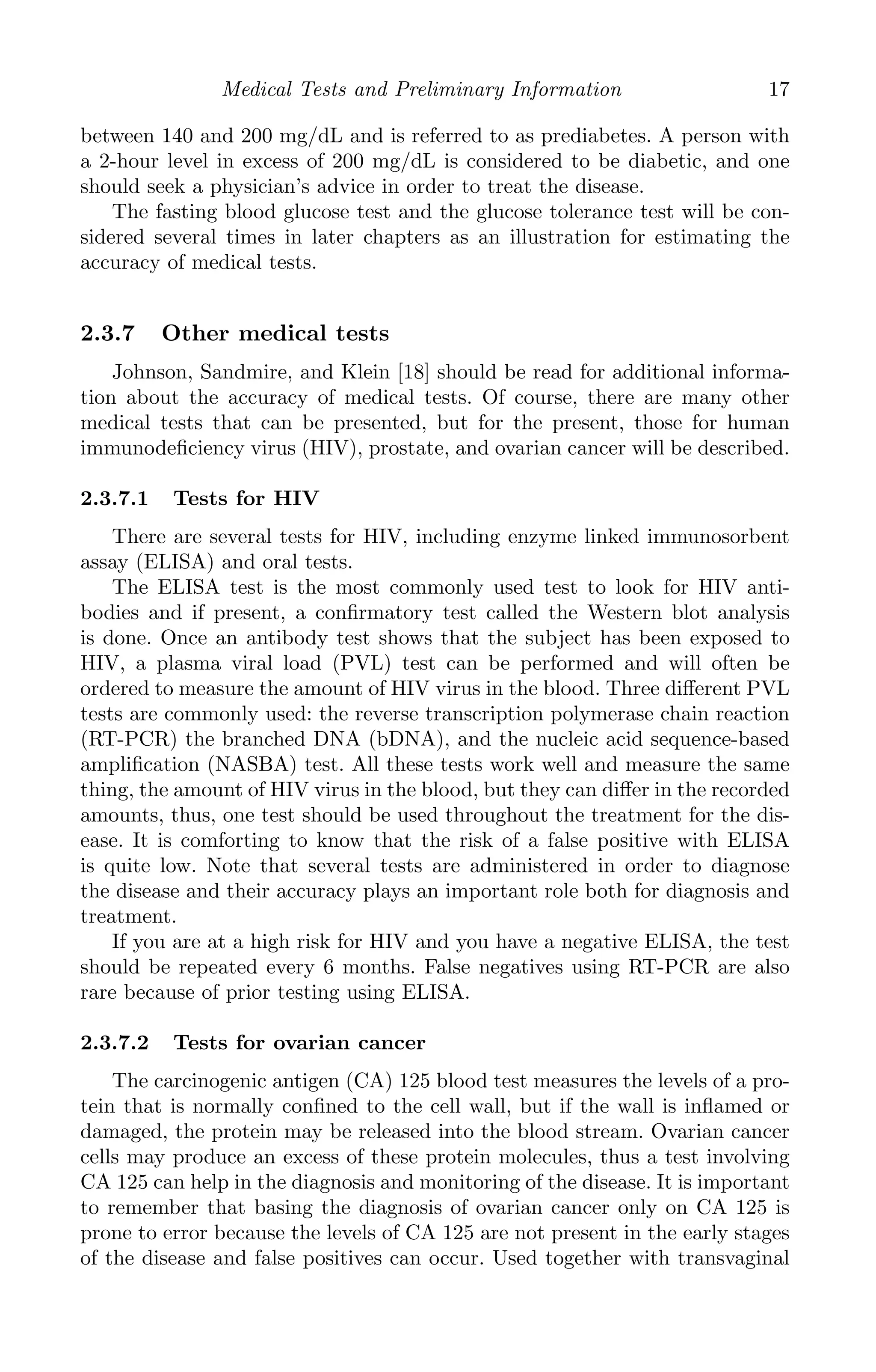 K11763 Chapter: 2 page: 17 date: June 17, 2011
Medical Tests and Preliminary Information 17
between 140 and 200 mg/dL and is referred to as prediabetes. A person with
a 2-hour level in excess of 200 mg/dL is considered to be diabetic, and one
should seek a physician’s advice in order to treat the disease.
The fasting blood glucose test and the glucose tolerance test will be con-
sidered several times in later chapters as an illustration for estimating the
accuracy of medical tests.
2.3.7 Other medical tests
Johnson, Sandmire, and Klein [18] should be read for additional informa-
tion about the accuracy of medical tests. Of course, there are many other
medical tests that can be presented, but for the present, those for human
immunodeﬁciency virus (HIV), prostate, and ovarian cancer will be described.
2.3.7.1 Tests for HIV
There are several tests for HIV, including enzyme linked immunosorbent
assay (ELISA) and oral tests.
The ELISA test is the most commonly used test to look for HIV anti-
bodies and if present, a conﬁrmatory test called the Western blot analysis
is done. Once an antibody test shows that the subject has been exposed to
HIV, a plasma viral load (PVL) test can be performed and will often be
ordered to measure the amount of HIV virus in the blood. Three diﬀerent PVL
tests are commonly used: the reverse transcription polymerase chain reaction
(RT-PCR) the branched DNA (bDNA), and the nucleic acid sequence-based
ampliﬁcation (NASBA) test. All these tests work well and measure the same
thing, the amount of HIV virus in the blood, but they can diﬀer in the recorded
amounts, thus, one test should be used throughout the treatment for the dis-
ease. It is comforting to know that the risk of a false positive with ELISA
is quite low. Note that several tests are administered in order to diagnose
the disease and their accuracy plays an important role both for diagnosis and
treatment.
If you are at a high risk for HIV and you have a negative ELISA, the test
should be repeated every 6 months. False negatives using RT-PCR are also
rare because of prior testing using ELISA.
2.3.7.2 Tests for ovarian cancer
The carcinogenic antigen (CA) 125 blood test measures the levels of a pro-
tein that is normally conﬁned to the cell wall, but if the wall is inﬂamed or
damaged, the protein may be released into the blood stream. Ovarian cancer
cells may produce an excess of these protein molecules, thus a test involving
CA 125 can help in the diagnosis and monitoring of the disease. It is important
to remember that basing the diagnosis of ovarian cancer only on CA 125 is
prone to error because the levels of CA 125 are not present in the early stages
of the disease and false positives can occur. Used together with transvaginal
 