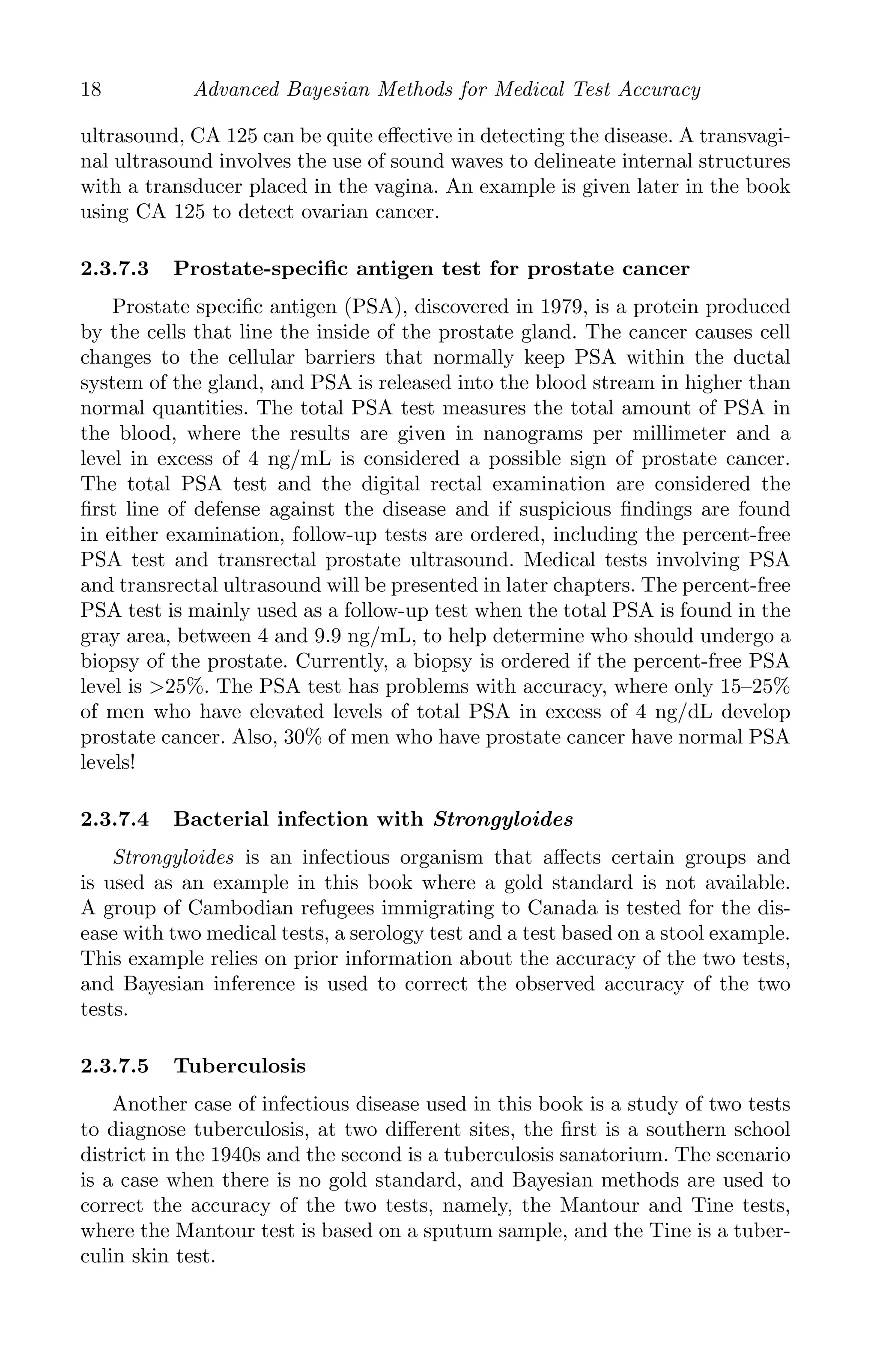 K11763 Chapter: 2 page: 18 date: June 17, 2011
18 Advanced Bayesian Methods for Medical Test Accuracy
ultrasound, CA 125 can be quite eﬀective in detecting the disease. A transvagi-
nal ultrasound involves the use of sound waves to delineate internal structures
with a transducer placed in the vagina. An example is given later in the book
using CA 125 to detect ovarian cancer.
2.3.7.3 Prostate-speciﬁc antigen test for prostate cancer
Prostate speciﬁc antigen (PSA), discovered in 1979, is a protein produced
by the cells that line the inside of the prostate gland. The cancer causes cell
changes to the cellular barriers that normally keep PSA within the ductal
system of the gland, and PSA is released into the blood stream in higher than
normal quantities. The total PSA test measures the total amount of PSA in
the blood, where the results are given in nanograms per millimeter and a
level in excess of 4 ng/mL is considered a possible sign of prostate cancer.
The total PSA test and the digital rectal examination are considered the
ﬁrst line of defense against the disease and if suspicious ﬁndings are found
in either examination, follow-up tests are ordered, including the percent-free
PSA test and transrectal prostate ultrasound. Medical tests involving PSA
and transrectal ultrasound will be presented in later chapters. The percent-free
PSA test is mainly used as a follow-up test when the total PSA is found in the
gray area, between 4 and 9.9 ng/mL, to help determine who should undergo a
biopsy of the prostate. Currently, a biopsy is ordered if the percent-free PSA
level is 25%. The PSA test has problems with accuracy, where only 15–25%
of men who have elevated levels of total PSA in excess of 4 ng/dL develop
prostate cancer. Also, 30% of men who have prostate cancer have normal PSA
levels!
2.3.7.4 Bacterial infection with Strongyloides
Strongyloides is an infectious organism that aﬀects certain groups and
is used as an example in this book where a gold standard is not available.
A group of Cambodian refugees immigrating to Canada is tested for the dis-
ease with two medical tests, a serology test and a test based on a stool example.
This example relies on prior information about the accuracy of the two tests,
and Bayesian inference is used to correct the observed accuracy of the two
tests.
2.3.7.5 Tuberculosis
Another case of infectious disease used in this book is a study of two tests
to diagnose tuberculosis, at two diﬀerent sites, the ﬁrst is a southern school
district in the 1940s and the second is a tuberculosis sanatorium. The scenario
is a case when there is no gold standard, and Bayesian methods are used to
correct the accuracy of the two tests, namely, the Mantour and Tine tests,
where the Mantour test is based on a sputum sample, and the Tine is a tuber-
culin skin test.
 