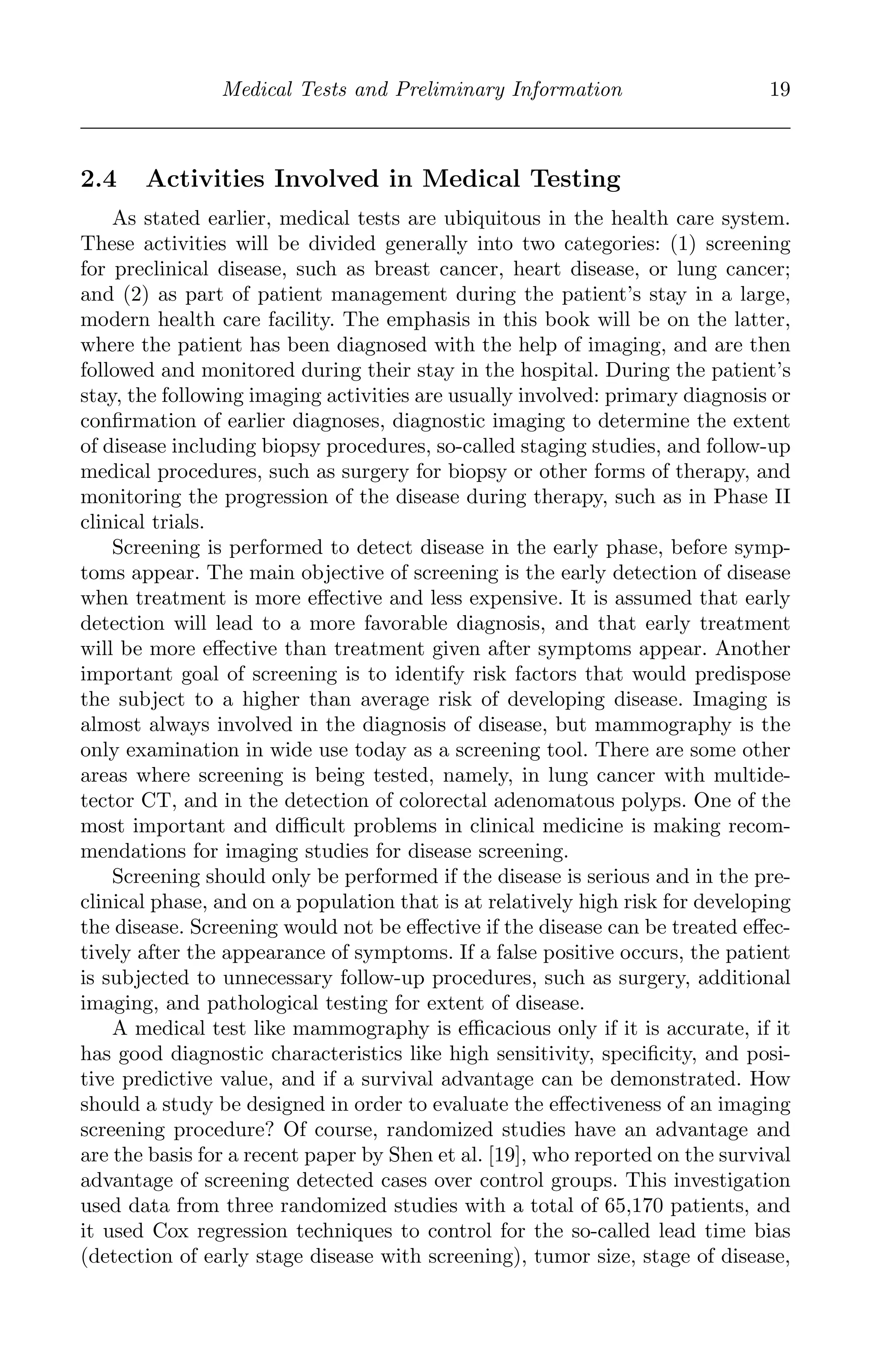 K11763 Chapter: 2 page: 19 date: June 17, 2011
Medical Tests and Preliminary Information 19
2.4 Activities Involved in Medical Testing
As stated earlier, medical tests are ubiquitous in the health care system.
These activities will be divided generally into two categories: (1) screening
for preclinical disease, such as breast cancer, heart disease, or lung cancer;
and (2) as part of patient management during the patient’s stay in a large,
modern health care facility. The emphasis in this book will be on the latter,
where the patient has been diagnosed with the help of imaging, and are then
followed and monitored during their stay in the hospital. During the patient’s
stay, the following imaging activities are usually involved: primary diagnosis or
conﬁrmation of earlier diagnoses, diagnostic imaging to determine the extent
of disease including biopsy procedures, so-called staging studies, and follow-up
medical procedures, such as surgery for biopsy or other forms of therapy, and
monitoring the progression of the disease during therapy, such as in Phase II
clinical trials.
Screening is performed to detect disease in the early phase, before symp-
toms appear. The main objective of screening is the early detection of disease
when treatment is more eﬀective and less expensive. It is assumed that early
detection will lead to a more favorable diagnosis, and that early treatment
will be more eﬀective than treatment given after symptoms appear. Another
important goal of screening is to identify risk factors that would predispose
the subject to a higher than average risk of developing disease. Imaging is
almost always involved in the diagnosis of disease, but mammography is the
only examination in wide use today as a screening tool. There are some other
areas where screening is being tested, namely, in lung cancer with multide-
tector CT, and in the detection of colorectal adenomatous polyps. One of the
most important and diﬃcult problems in clinical medicine is making recom-
mendations for imaging studies for disease screening.
Screening should only be performed if the disease is serious and in the pre-
clinical phase, and on a population that is at relatively high risk for developing
the disease. Screening would not be eﬀective if the disease can be treated eﬀec-
tively after the appearance of symptoms. If a false positive occurs, the patient
is subjected to unnecessary follow-up procedures, such as surgery, additional
imaging, and pathological testing for extent of disease.
A medical test like mammography is eﬃcacious only if it is accurate, if it
has good diagnostic characteristics like high sensitivity, speciﬁcity, and posi-
tive predictive value, and if a survival advantage can be demonstrated. How
should a study be designed in order to evaluate the eﬀectiveness of an imaging
screening procedure? Of course, randomized studies have an advantage and
are the basis for a recent paper by Shen et al. [19], who reported on the survival
advantage of screening detected cases over control groups. This investigation
used data from three randomized studies with a total of 65,170 patients, and
it used Cox regression techniques to control for the so-called lead time bias
(detection of early stage disease with screening), tumor size, stage of disease,
 