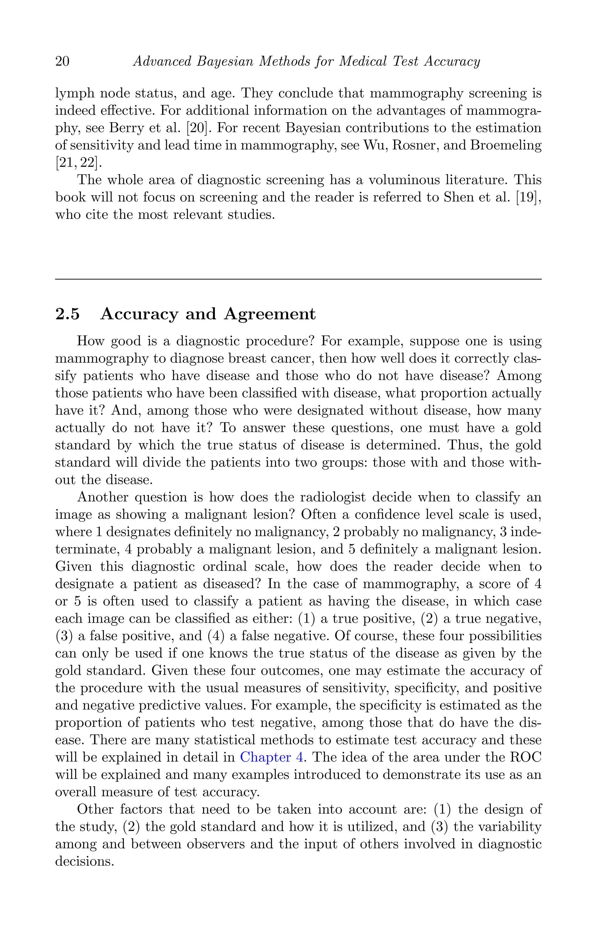 K11763 Chapter: 2 page: 20 date: June 17, 2011
20 Advanced Bayesian Methods for Medical Test Accuracy
lymph node status, and age. They conclude that mammography screening is
indeed eﬀective. For additional information on the advantages of mammogra-
phy, see Berry et al. [20]. For recent Bayesian contributions to the estimation
of sensitivity and lead time in mammography, see Wu, Rosner, and Broemeling
[21, 22].
The whole area of diagnostic screening has a voluminous literature. This
book will not focus on screening and the reader is referred to Shen et al. [19],
who cite the most relevant studies.
2.5 Accuracy and Agreement
How good is a diagnostic procedure? For example, suppose one is using
mammography to diagnose breast cancer, then how well does it correctly clas-
sify patients who have disease and those who do not have disease? Among
those patients who have been classiﬁed with disease, what proportion actually
have it? And, among those who were designated without disease, how many
actually do not have it? To answer these questions, one must have a gold
standard by which the true status of disease is determined. Thus, the gold
standard will divide the patients into two groups: those with and those with-
out the disease.
Another question is how does the radiologist decide when to classify an
image as showing a malignant lesion? Often a conﬁdence level scale is used,
where 1 designates deﬁnitely no malignancy, 2 probably no malignancy, 3 inde-
terminate, 4 probably a malignant lesion, and 5 deﬁnitely a malignant lesion.
Given this diagnostic ordinal scale, how does the reader decide when to
designate a patient as diseased? In the case of mammography, a score of 4
or 5 is often used to classify a patient as having the disease, in which case
each image can be classiﬁed as either: (1) a true positive, (2) a true negative,
(3) a false positive, and (4) a false negative. Of course, these four possibilities
can only be used if one knows the true status of the disease as given by the
gold standard. Given these four outcomes, one may estimate the accuracy of
the procedure with the usual measures of sensitivity, speciﬁcity, and positive
and negative predictive values. For example, the speciﬁcity is estimated as the
proportion of patients who test negative, among those that do have the dis-
ease. There are many statistical methods to estimate test accuracy and these
will be explained in detail in Chapter 4. The idea of the area under the ROC
will be explained and many examples introduced to demonstrate its use as an
overall measure of test accuracy.
Other factors that need to be taken into account are: (1) the design of
the study, (2) the gold standard and how it is utilized, and (3) the variability
among and between observers and the input of others involved in diagnostic
decisions.
 