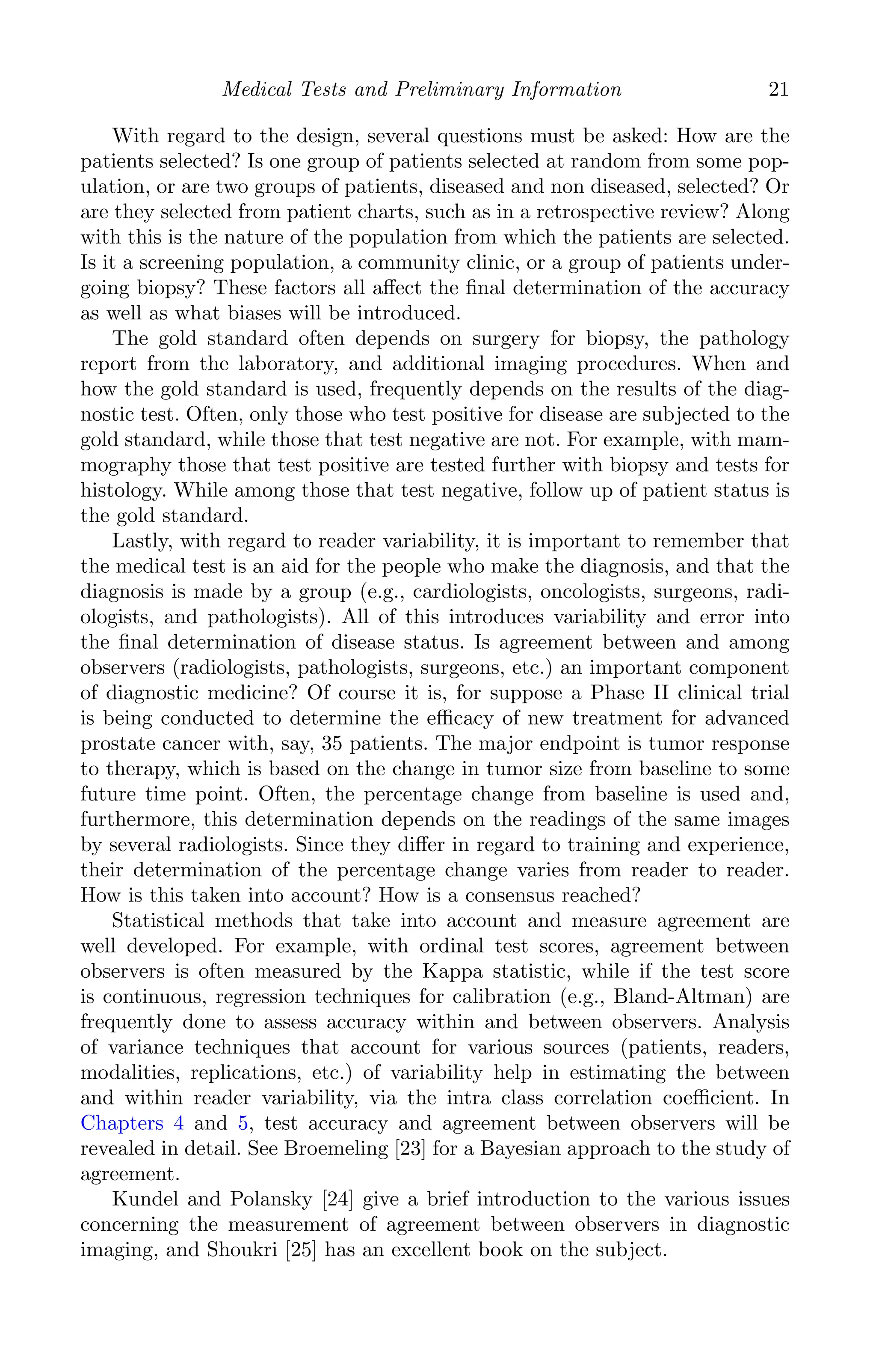 K11763 Chapter: 2 page: 21 date: June 17, 2011
Medical Tests and Preliminary Information 21
With regard to the design, several questions must be asked: How are the
patients selected? Is one group of patients selected at random from some pop-
ulation, or are two groups of patients, diseased and non diseased, selected? Or
are they selected from patient charts, such as in a retrospective review? Along
with this is the nature of the population from which the patients are selected.
Is it a screening population, a community clinic, or a group of patients under-
going biopsy? These factors all aﬀect the ﬁnal determination of the accuracy
as well as what biases will be introduced.
The gold standard often depends on surgery for biopsy, the pathology
report from the laboratory, and additional imaging procedures. When and
how the gold standard is used, frequently depends on the results of the diag-
nostic test. Often, only those who test positive for disease are subjected to the
gold standard, while those that test negative are not. For example, with mam-
mography those that test positive are tested further with biopsy and tests for
histology. While among those that test negative, follow up of patient status is
the gold standard.
Lastly, with regard to reader variability, it is important to remember that
the medical test is an aid for the people who make the diagnosis, and that the
diagnosis is made by a group (e.g., cardiologists, oncologists, surgeons, radi-
ologists, and pathologists). All of this introduces variability and error into
the ﬁnal determination of disease status. Is agreement between and among
observers (radiologists, pathologists, surgeons, etc.) an important component
of diagnostic medicine? Of course it is, for suppose a Phase II clinical trial
is being conducted to determine the eﬃcacy of new treatment for advanced
prostate cancer with, say, 35 patients. The major endpoint is tumor response
to therapy, which is based on the change in tumor size from baseline to some
future time point. Often, the percentage change from baseline is used and,
furthermore, this determination depends on the readings of the same images
by several radiologists. Since they diﬀer in regard to training and experience,
their determination of the percentage change varies from reader to reader.
How is this taken into account? How is a consensus reached?
Statistical methods that take into account and measure agreement are
well developed. For example, with ordinal test scores, agreement between
observers is often measured by the Kappa statistic, while if the test score
is continuous, regression techniques for calibration (e.g., Bland-Altman) are
frequently done to assess accuracy within and between observers. Analysis
of variance techniques that account for various sources (patients, readers,
modalities, replications, etc.) of variability help in estimating the between
and within reader variability, via the intra class correlation coeﬃcient. In
Chapters 4 and 5, test accuracy and agreement between observers will be
revealed in detail. See Broemeling [23] for a Bayesian approach to the study of
agreement.
Kundel and Polansky [24] give a brief introduction to the various issues
concerning the measurement of agreement between observers in diagnostic
imaging, and Shoukri [25] has an excellent book on the subject.
 