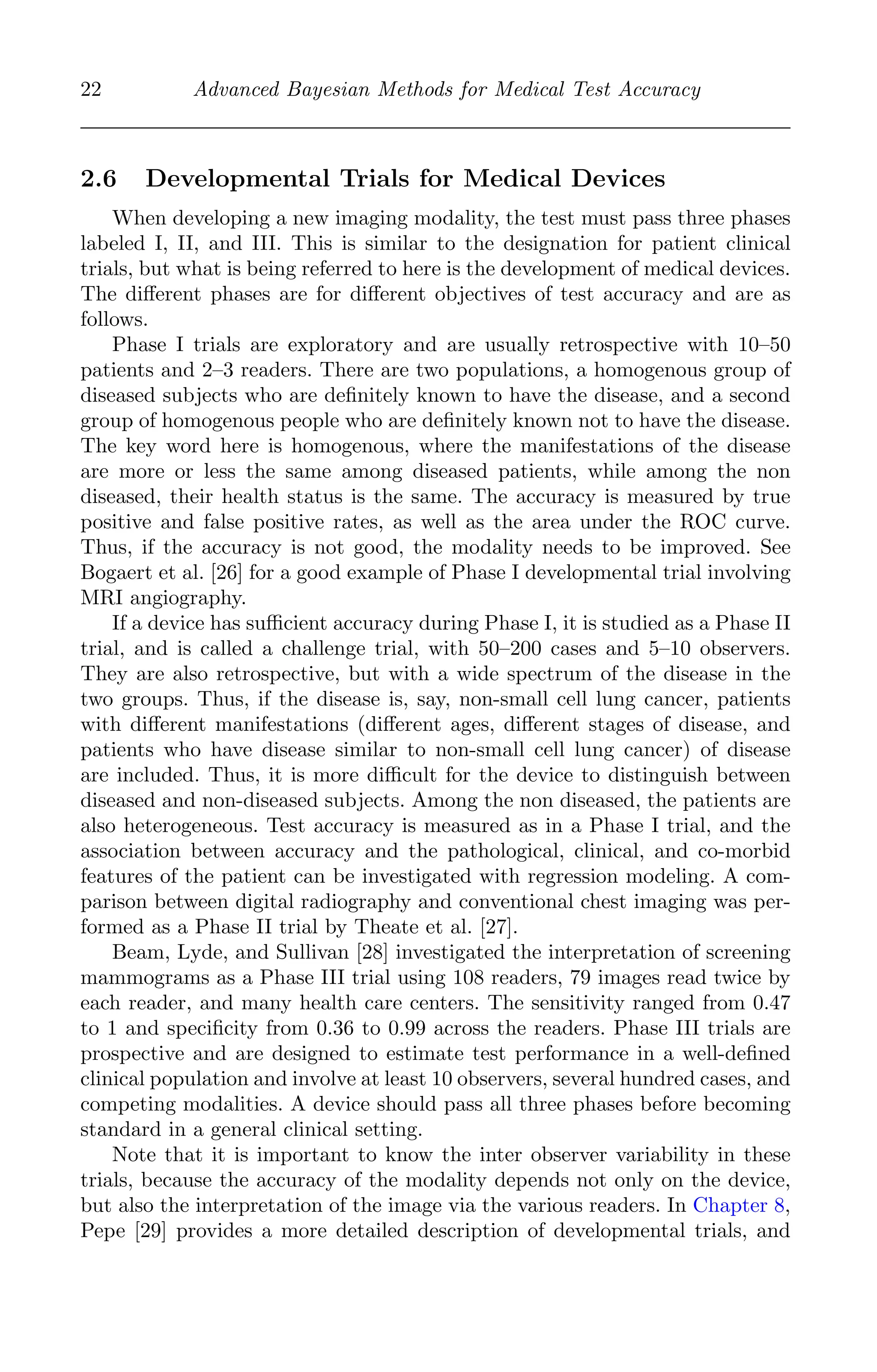 K11763 Chapter: 2 page: 22 date: June 17, 2011
22 Advanced Bayesian Methods for Medical Test Accuracy
2.6 Developmental Trials for Medical Devices
When developing a new imaging modality, the test must pass three phases
labeled I, II, and III. This is similar to the designation for patient clinical
trials, but what is being referred to here is the development of medical devices.
The diﬀerent phases are for diﬀerent objectives of test accuracy and are as
follows.
Phase I trials are exploratory and are usually retrospective with 10–50
patients and 2–3 readers. There are two populations, a homogenous group of
diseased subjects who are deﬁnitely known to have the disease, and a second
group of homogenous people who are deﬁnitely known not to have the disease.
The key word here is homogenous, where the manifestations of the disease
are more or less the same among diseased patients, while among the non
diseased, their health status is the same. The accuracy is measured by true
positive and false positive rates, as well as the area under the ROC curve.
Thus, if the accuracy is not good, the modality needs to be improved. See
Bogaert et al. [26] for a good example of Phase I developmental trial involving
MRI angiography.
If a device has suﬃcient accuracy during Phase I, it is studied as a Phase II
trial, and is called a challenge trial, with 50–200 cases and 5–10 observers.
They are also retrospective, but with a wide spectrum of the disease in the
two groups. Thus, if the disease is, say, non-small cell lung cancer, patients
with diﬀerent manifestations (diﬀerent ages, diﬀerent stages of disease, and
patients who have disease similar to non-small cell lung cancer) of disease
are included. Thus, it is more diﬃcult for the device to distinguish between
diseased and non-diseased subjects. Among the non diseased, the patients are
also heterogeneous. Test accuracy is measured as in a Phase I trial, and the
association between accuracy and the pathological, clinical, and co-morbid
features of the patient can be investigated with regression modeling. A com-
parison between digital radiography and conventional chest imaging was per-
formed as a Phase II trial by Theate et al. [27].
Beam, Lyde, and Sullivan [28] investigated the interpretation of screening
mammograms as a Phase III trial using 108 readers, 79 images read twice by
each reader, and many health care centers. The sensitivity ranged from 0.47
to 1 and speciﬁcity from 0.36 to 0.99 across the readers. Phase III trials are
prospective and are designed to estimate test performance in a well-deﬁned
clinical population and involve at least 10 observers, several hundred cases, and
competing modalities. A device should pass all three phases before becoming
standard in a general clinical setting.
Note that it is important to know the inter observer variability in these
trials, because the accuracy of the modality depends not only on the device,
but also the interpretation of the image via the various readers. In Chapter 8,
Pepe [29] provides a more detailed description of developmental trials, and
 