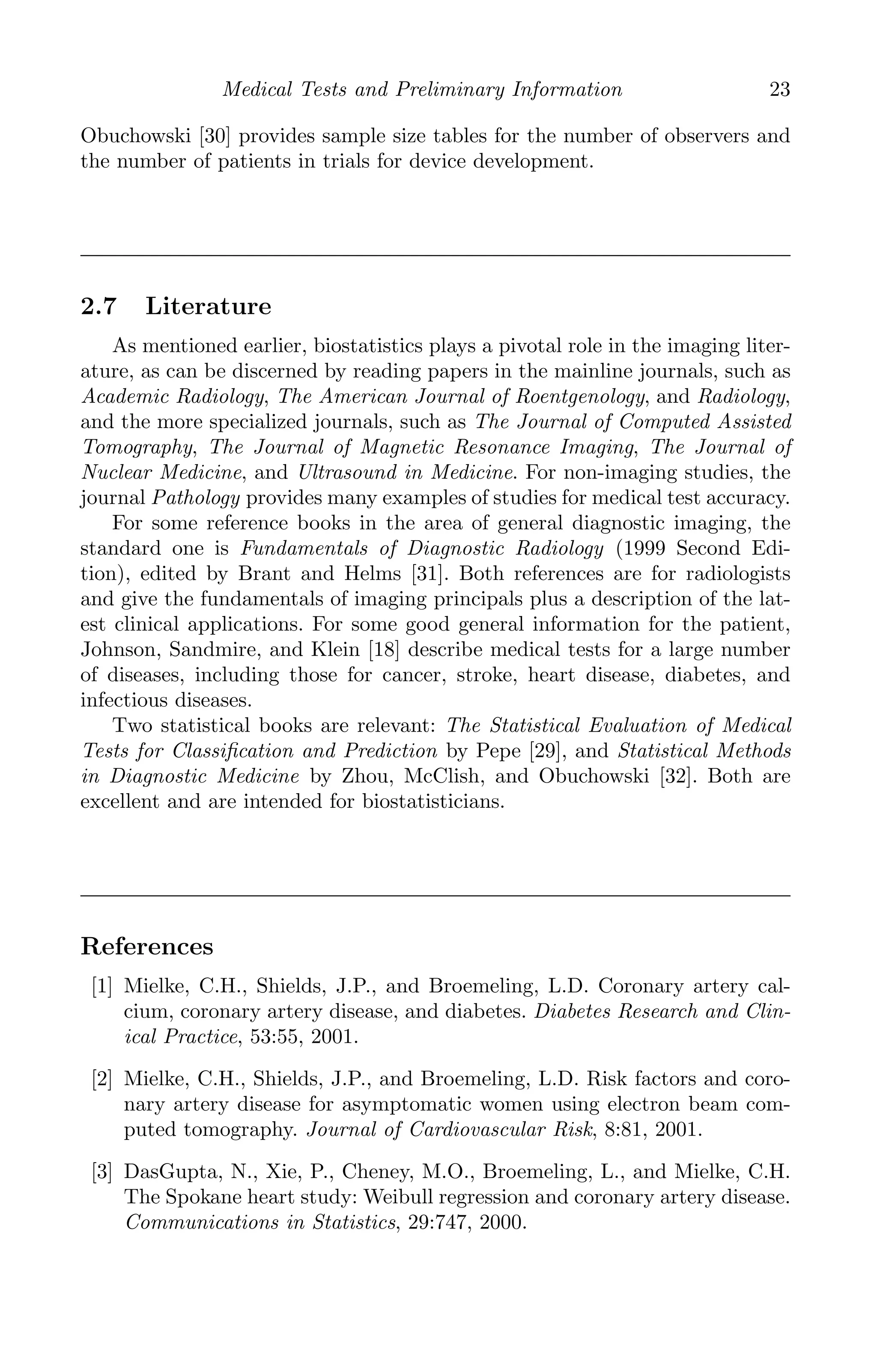 K11763 Chapter: 2 page: 23 date: June 17, 2011
Medical Tests and Preliminary Information 23
Obuchowski [30] provides sample size tables for the number of observers and
the number of patients in trials for device development.
2.7 Literature
As mentioned earlier, biostatistics plays a pivotal role in the imaging liter-
ature, as can be discerned by reading papers in the mainline journals, such as
Academic Radiology, The American Journal of Roentgenology, and Radiology,
and the more specialized journals, such as The Journal of Computed Assisted
Tomography, The Journal of Magnetic Resonance Imaging, The Journal of
Nuclear Medicine, and Ultrasound in Medicine. For non-imaging studies, the
journal Pathology provides many examples of studies for medical test accuracy.
For some reference books in the area of general diagnostic imaging, the
standard one is Fundamentals of Diagnostic Radiology (1999 Second Edi-
tion), edited by Brant and Helms [31]. Both references are for radiologists
and give the fundamentals of imaging principals plus a description of the lat-
est clinical applications. For some good general information for the patient,
Johnson, Sandmire, and Klein [18] describe medical tests for a large number
of diseases, including those for cancer, stroke, heart disease, diabetes, and
infectious diseases.
Two statistical books are relevant: The Statistical Evaluation of Medical
Tests for Classiﬁcation and Prediction by Pepe [29], and Statistical Methods
in Diagnostic Medicine by Zhou, McClish, and Obuchowski [32]. Both are
excellent and are intended for biostatisticians.
References
[1] Mielke, C.H., Shields, J.P., and Broemeling, L.D. Coronary artery cal-
cium, coronary artery disease, and diabetes. Diabetes Research and Clin-
ical Practice, 53:55, 2001.
[2] Mielke, C.H., Shields, J.P., and Broemeling, L.D. Risk factors and coro-
nary artery disease for asymptomatic women using electron beam com-
puted tomography. Journal of Cardiovascular Risk, 8:81, 2001.
[3] DasGupta, N., Xie, P., Cheney, M.O., Broemeling, L., and Mielke, C.H.
The Spokane heart study: Weibull regression and coronary artery disease.
Communications in Statistics, 29:747, 2000.
 