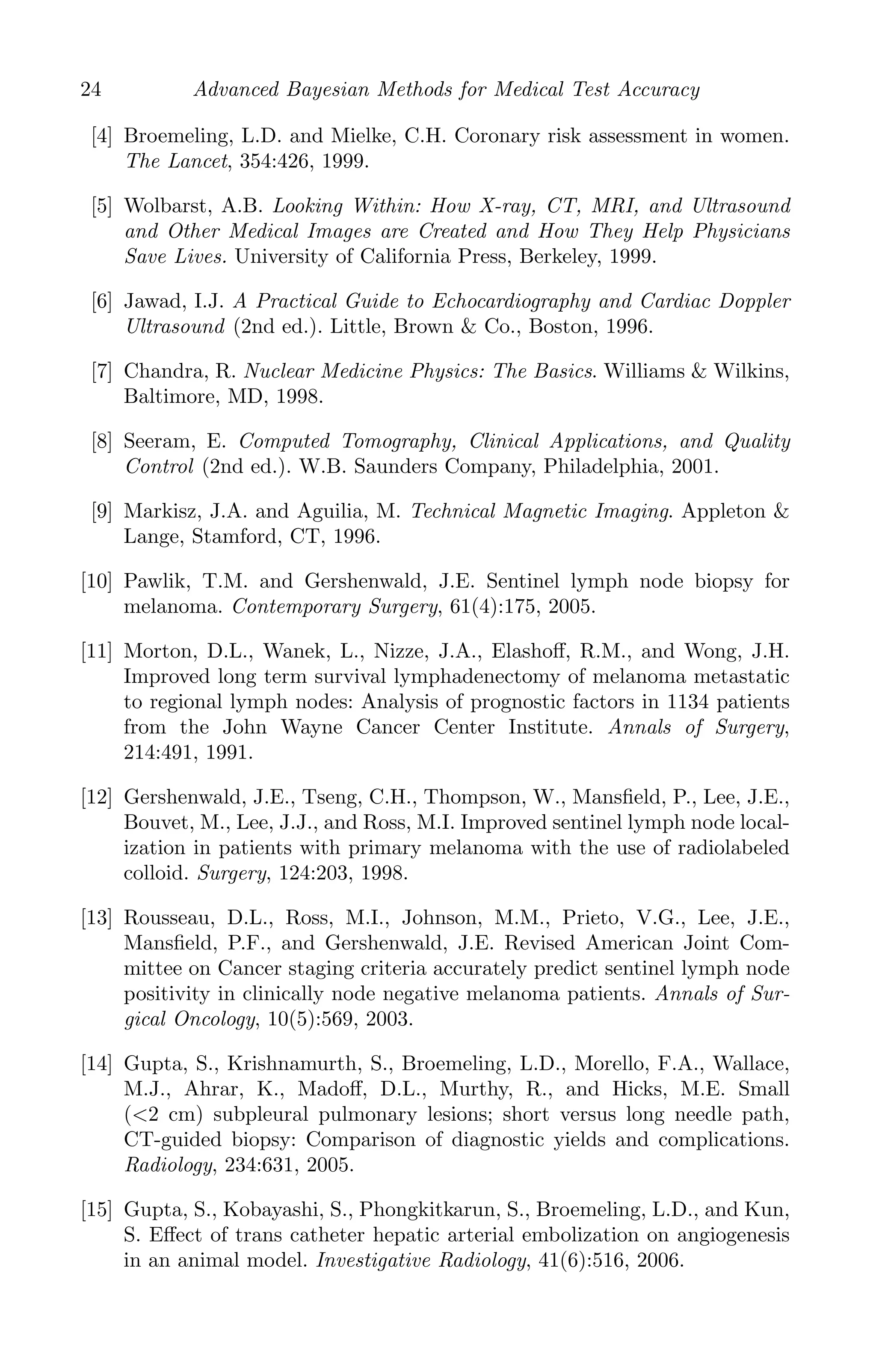 K11763 Chapter: 2 page: 24 date: June 17, 2011
24 Advanced Bayesian Methods for Medical Test Accuracy
[4] Broemeling, L.D. and Mielke, C.H. Coronary risk assessment in women.
The Lancet, 354:426, 1999.
[5] Wolbarst, A.B. Looking Within: How X-ray, CT, MRI, and Ultrasound
and Other Medical Images are Created and How They Help Physicians
Save Lives. University of California Press, Berkeley, 1999.
[6] Jawad, I.J. A Practical Guide to Echocardiography and Cardiac Doppler
Ultrasound (2nd ed.). Little, Brown  Co., Boston, 1996.
[7] Chandra, R. Nuclear Medicine Physics: The Basics. Williams  Wilkins,
Baltimore, MD, 1998.
[8] Seeram, E. Computed Tomography, Clinical Applications, and Quality
Control (2nd ed.). W.B. Saunders Company, Philadelphia, 2001.
[9] Markisz, J.A. and Aguilia, M. Technical Magnetic Imaging. Appleton 
Lange, Stamford, CT, 1996.
[10] Pawlik, T.M. and Gershenwald, J.E. Sentinel lymph node biopsy for
melanoma. Contemporary Surgery, 61(4):175, 2005.
[11] Morton, D.L., Wanek, L., Nizze, J.A., Elashoﬀ, R.M., and Wong, J.H.
Improved long term survival lymphadenectomy of melanoma metastatic
to regional lymph nodes: Analysis of prognostic factors in 1134 patients
from the John Wayne Cancer Center Institute. Annals of Surgery,
214:491, 1991.
[12] Gershenwald, J.E., Tseng, C.H., Thompson, W., Mansﬁeld, P., Lee, J.E.,
Bouvet, M., Lee, J.J., and Ross, M.I. Improved sentinel lymph node local-
ization in patients with primary melanoma with the use of radiolabeled
colloid. Surgery, 124:203, 1998.
[13] Rousseau, D.L., Ross, M.I., Johnson, M.M., Prieto, V.G., Lee, J.E.,
Mansﬁeld, P.F., and Gershenwald, J.E. Revised American Joint Com-
mittee on Cancer staging criteria accurately predict sentinel lymph node
positivity in clinically node negative melanoma patients. Annals of Sur-
gical Oncology, 10(5):569, 2003.
[14] Gupta, S., Krishnamurth, S., Broemeling, L.D., Morello, F.A., Wallace,
M.J., Ahrar, K., Madoﬀ, D.L., Murthy, R., and Hicks, M.E. Small
(2 cm) subpleural pulmonary lesions; short versus long needle path,
CT-guided biopsy: Comparison of diagnostic yields and complications.
Radiology, 234:631, 2005.
[15] Gupta, S., Kobayashi, S., Phongkitkarun, S., Broemeling, L.D., and Kun,
S. Eﬀect of trans catheter hepatic arterial embolization on angiogenesis
in an animal model. Investigative Radiology, 41(6):516, 2006.
 