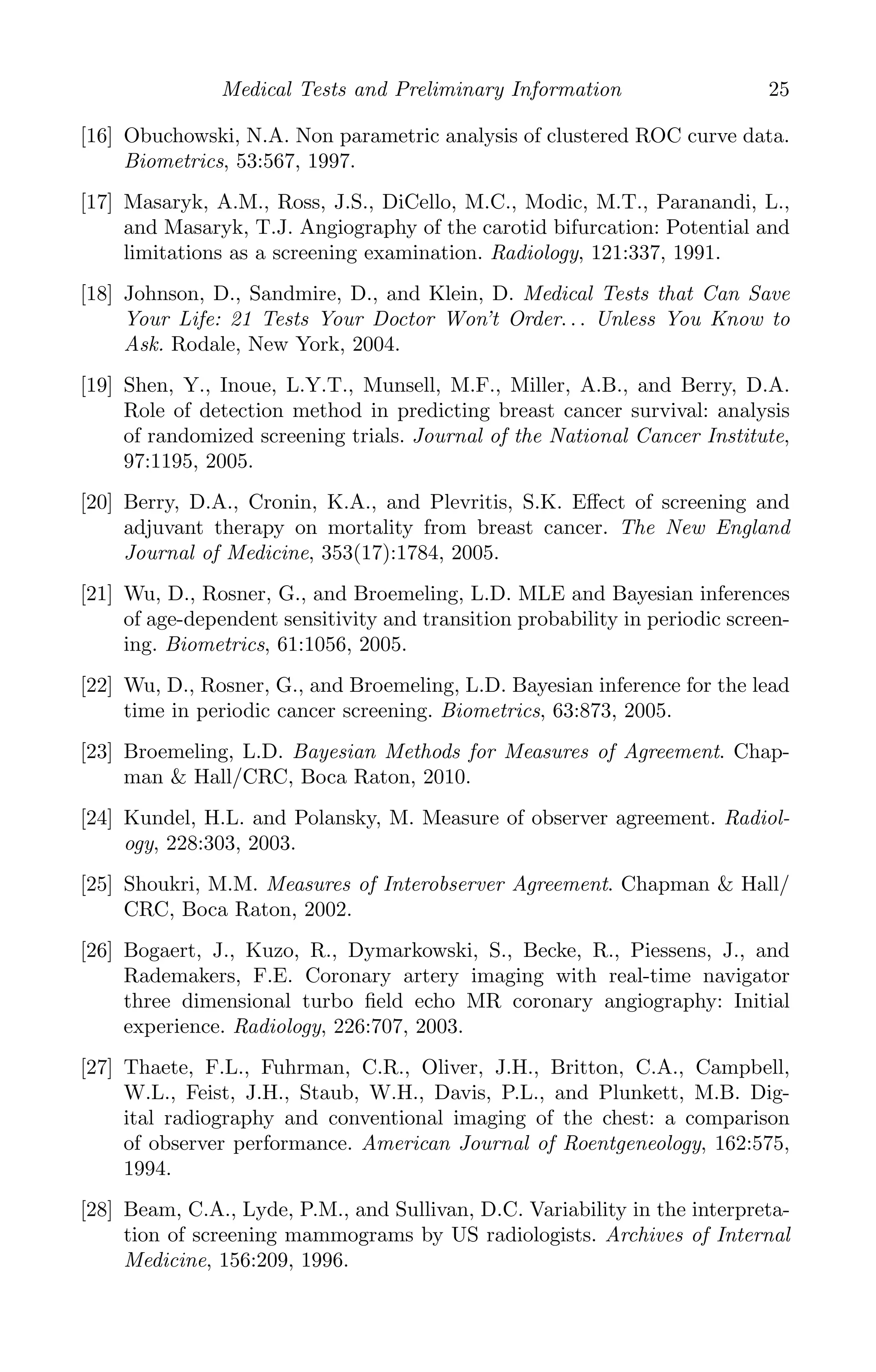 K11763 Chapter: 2 page: 25 date: June 17, 2011
Medical Tests and Preliminary Information 25
[16] Obuchowski, N.A. Non parametric analysis of clustered ROC curve data.
Biometrics, 53:567, 1997.
[17] Masaryk, A.M., Ross, J.S., DiCello, M.C., Modic, M.T., Paranandi, L.,
and Masaryk, T.J. Angiography of the carotid bifurcation: Potential and
limitations as a screening examination. Radiology, 121:337, 1991.
[18] Johnson, D., Sandmire, D., and Klein, D. Medical Tests that Can Save
Your Life: 21 Tests Your Doctor Won’t Order. . . Unless You Know to
Ask. Rodale, New York, 2004.
[19] Shen, Y., Inoue, L.Y.T., Munsell, M.F., Miller, A.B., and Berry, D.A.
Role of detection method in predicting breast cancer survival: analysis
of randomized screening trials. Journal of the National Cancer Institute,
97:1195, 2005.
[20] Berry, D.A., Cronin, K.A., and Plevritis, S.K. Eﬀect of screening and
adjuvant therapy on mortality from breast cancer. The New England
Journal of Medicine, 353(17):1784, 2005.
[21] Wu, D., Rosner, G., and Broemeling, L.D. MLE and Bayesian inferences
of age-dependent sensitivity and transition probability in periodic screen-
ing. Biometrics, 61:1056, 2005.
[22] Wu, D., Rosner, G., and Broemeling, L.D. Bayesian inference for the lead
time in periodic cancer screening. Biometrics, 63:873, 2005.
[23] Broemeling, L.D. Bayesian Methods for Measures of Agreement. Chap-
man  Hall/CRC, Boca Raton, 2010.
[24] Kundel, H.L. and Polansky, M. Measure of observer agreement. Radiol-
ogy, 228:303, 2003.
[25] Shoukri, M.M. Measures of Interobserver Agreement. Chapman  Hall/
CRC, Boca Raton, 2002.
[26] Bogaert, J., Kuzo, R., Dymarkowski, S., Becke, R., Piessens, J., and
Rademakers, F.E. Coronary artery imaging with real-time navigator
three dimensional turbo ﬁeld echo MR coronary angiography: Initial
experience. Radiology, 226:707, 2003.
[27] Thaete, F.L., Fuhrman, C.R., Oliver, J.H., Britton, C.A., Campbell,
W.L., Feist, J.H., Staub, W.H., Davis, P.L., and Plunkett, M.B. Dig-
ital radiography and conventional imaging of the chest: a comparison
of observer performance. American Journal of Roentgeneology, 162:575,
1994.
[28] Beam, C.A., Lyde, P.M., and Sullivan, D.C. Variability in the interpreta-
tion of screening mammograms by US radiologists. Archives of Internal
Medicine, 156:209, 1996.
 