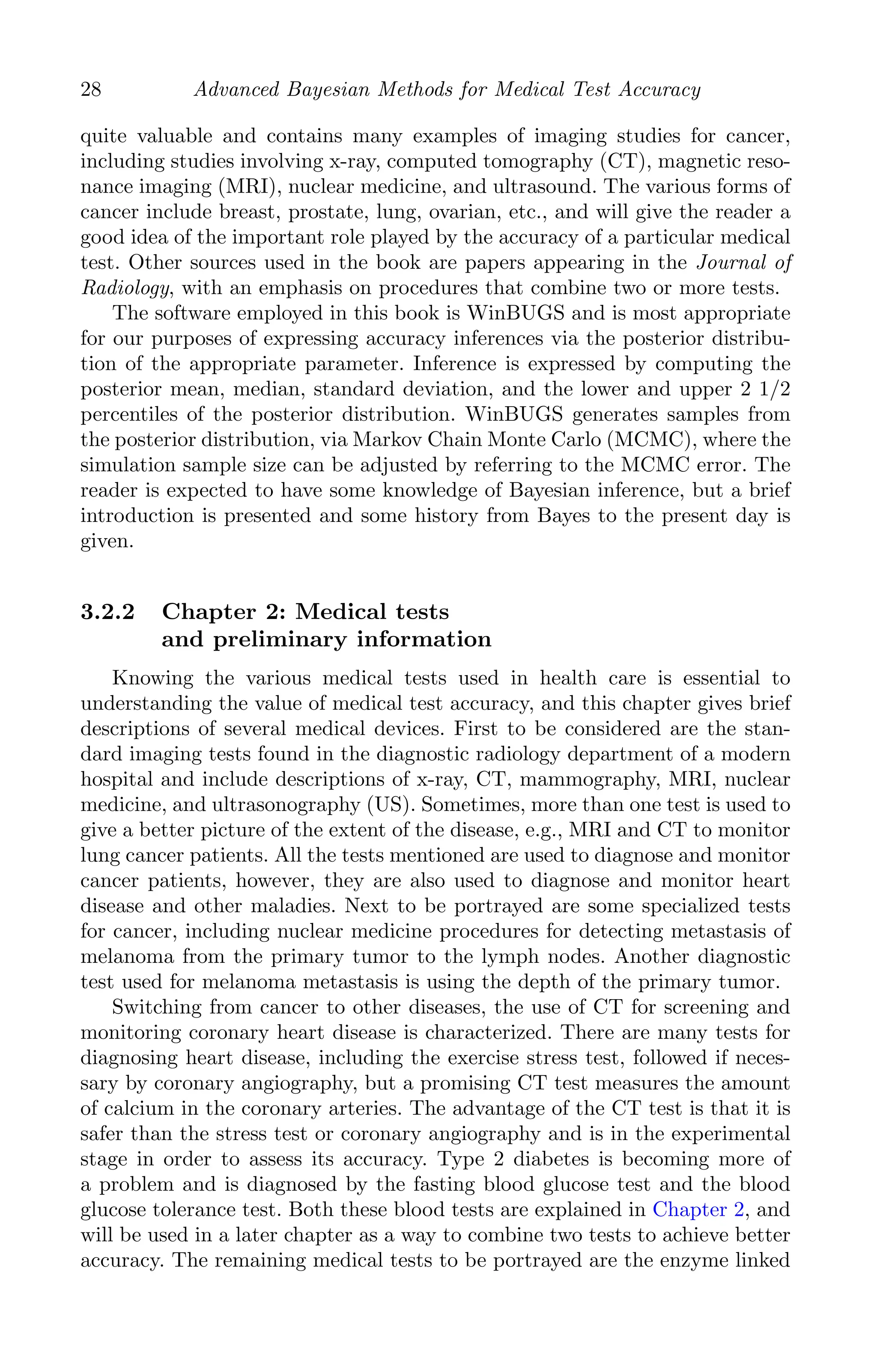 K11763 Chapter: 3 page: 28 date: June 17, 2011
28 Advanced Bayesian Methods for Medical Test Accuracy
quite valuable and contains many examples of imaging studies for cancer,
including studies involving x-ray, computed tomography (CT), magnetic reso-
nance imaging (MRI), nuclear medicine, and ultrasound. The various forms of
cancer include breast, prostate, lung, ovarian, etc., and will give the reader a
good idea of the important role played by the accuracy of a particular medical
test. Other sources used in the book are papers appearing in the Journal of
Radiology, with an emphasis on procedures that combine two or more tests.
The software employed in this book is WinBUGS and is most appropriate
for our purposes of expressing accuracy inferences via the posterior distribu-
tion of the appropriate parameter. Inference is expressed by computing the
posterior mean, median, standard deviation, and the lower and upper 2 1/2
percentiles of the posterior distribution. WinBUGS generates samples from
the posterior distribution, via Markov Chain Monte Carlo (MCMC), where the
simulation sample size can be adjusted by referring to the MCMC error. The
reader is expected to have some knowledge of Bayesian inference, but a brief
introduction is presented and some history from Bayes to the present day is
given.
3.2.2 Chapter 2: Medical tests
and preliminary information
Knowing the various medical tests used in health care is essential to
understanding the value of medical test accuracy, and this chapter gives brief
descriptions of several medical devices. First to be considered are the stan-
dard imaging tests found in the diagnostic radiology department of a modern
hospital and include descriptions of x-ray, CT, mammography, MRI, nuclear
medicine, and ultrasonography (US). Sometimes, more than one test is used to
give a better picture of the extent of the disease, e.g., MRI and CT to monitor
lung cancer patients. All the tests mentioned are used to diagnose and monitor
cancer patients, however, they are also used to diagnose and monitor heart
disease and other maladies. Next to be portrayed are some specialized tests
for cancer, including nuclear medicine procedures for detecting metastasis of
melanoma from the primary tumor to the lymph nodes. Another diagnostic
test used for melanoma metastasis is using the depth of the primary tumor.
Switching from cancer to other diseases, the use of CT for screening and
monitoring coronary heart disease is characterized. There are many tests for
diagnosing heart disease, including the exercise stress test, followed if neces-
sary by coronary angiography, but a promising CT test measures the amount
of calcium in the coronary arteries. The advantage of the CT test is that it is
safer than the stress test or coronary angiography and is in the experimental
stage in order to assess its accuracy. Type 2 diabetes is becoming more of
a problem and is diagnosed by the fasting blood glucose test and the blood
glucose tolerance test. Both these blood tests are explained in Chapter 2, and
will be used in a later chapter as a way to combine two tests to achieve better
accuracy. The remaining medical tests to be portrayed are the enzyme linked
 