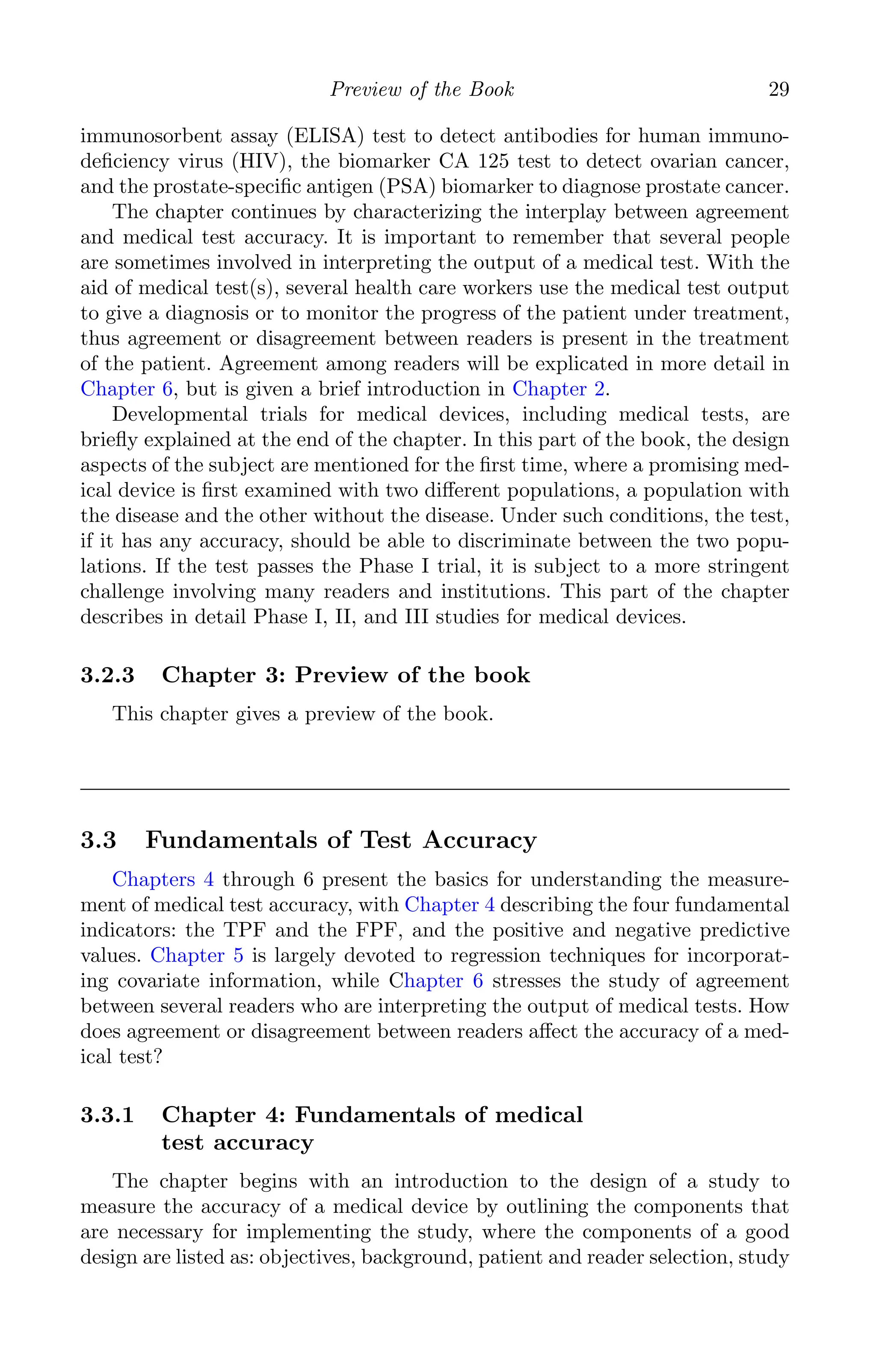 K11763 Chapter: 3 page: 29 date: June 17, 2011
Preview of the Book 29
immunosorbent assay (ELISA) test to detect antibodies for human immuno-
deﬁciency virus (HIV), the biomarker CA 125 test to detect ovarian cancer,
and the prostate-speciﬁc antigen (PSA) biomarker to diagnose prostate cancer.
The chapter continues by characterizing the interplay between agreement
and medical test accuracy. It is important to remember that several people
are sometimes involved in interpreting the output of a medical test. With the
aid of medical test(s), several health care workers use the medical test output
to give a diagnosis or to monitor the progress of the patient under treatment,
thus agreement or disagreement between readers is present in the treatment
of the patient. Agreement among readers will be explicated in more detail in
Chapter 6, but is given a brief introduction in Chapter 2.
Developmental trials for medical devices, including medical tests, are
brieﬂy explained at the end of the chapter. In this part of the book, the design
aspects of the subject are mentioned for the ﬁrst time, where a promising med-
ical device is ﬁrst examined with two diﬀerent populations, a population with
the disease and the other without the disease. Under such conditions, the test,
if it has any accuracy, should be able to discriminate between the two popu-
lations. If the test passes the Phase I trial, it is subject to a more stringent
challenge involving many readers and institutions. This part of the chapter
describes in detail Phase I, II, and III studies for medical devices.
3.2.3 Chapter 3: Preview of the book
This chapter gives a preview of the book.
3.3 Fundamentals of Test Accuracy
Chapters 4 through 6 present the basics for understanding the measure-
ment of medical test accuracy, with Chapter 4 describing the four fundamental
indicators: the TPF and the FPF, and the positive and negative predictive
values. Chapter 5 is largely devoted to regression techniques for incorporat-
ing covariate information, while Chapter 6 stresses the study of agreement
between several readers who are interpreting the output of medical tests. How
does agreement or disagreement between readers aﬀect the accuracy of a med-
ical test?
3.3.1 Chapter 4: Fundamentals of medical
test accuracy
The chapter begins with an introduction to the design of a study to
measure the accuracy of a medical device by outlining the components that
are necessary for implementing the study, where the components of a good
design are listed as: objectives, background, patient and reader selection, study
 
