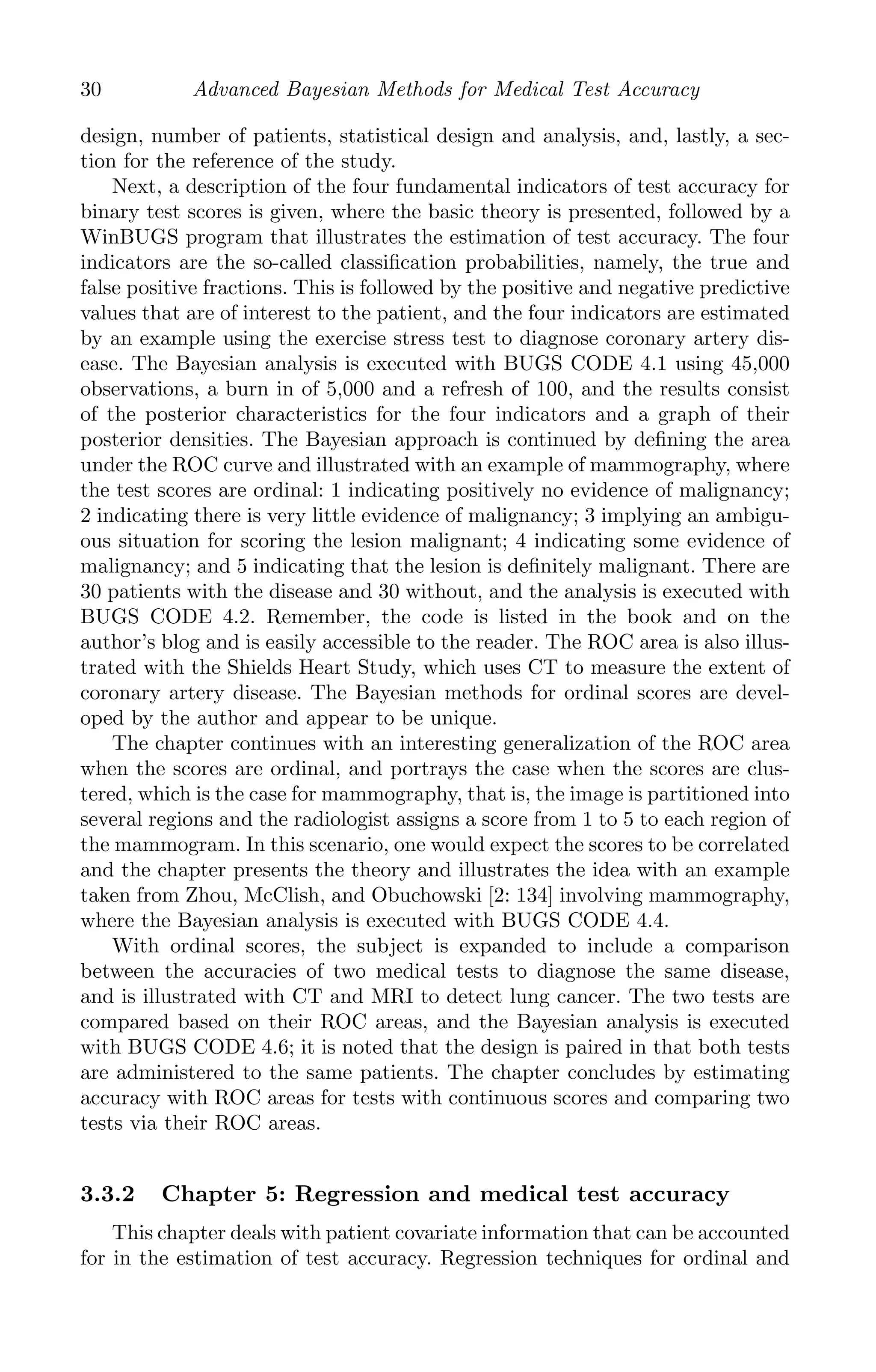 K11763 Chapter: 3 page: 30 date: June 17, 2011
30 Advanced Bayesian Methods for Medical Test Accuracy
design, number of patients, statistical design and analysis, and, lastly, a sec-
tion for the reference of the study.
Next, a description of the four fundamental indicators of test accuracy for
binary test scores is given, where the basic theory is presented, followed by a
WinBUGS program that illustrates the estimation of test accuracy. The four
indicators are the so-called classiﬁcation probabilities, namely, the true and
false positive fractions. This is followed by the positive and negative predictive
values that are of interest to the patient, and the four indicators are estimated
by an example using the exercise stress test to diagnose coronary artery dis-
ease. The Bayesian analysis is executed with BUGS CODE 4.1 using 45,000
observations, a burn in of 5,000 and a refresh of 100, and the results consist
of the posterior characteristics for the four indicators and a graph of their
posterior densities. The Bayesian approach is continued by deﬁning the area
under the ROC curve and illustrated with an example of mammography, where
the test scores are ordinal: 1 indicating positively no evidence of malignancy;
2 indicating there is very little evidence of malignancy; 3 implying an ambigu-
ous situation for scoring the lesion malignant; 4 indicating some evidence of
malignancy; and 5 indicating that the lesion is deﬁnitely malignant. There are
30 patients with the disease and 30 without, and the analysis is executed with
BUGS CODE 4.2. Remember, the code is listed in the book and on the
author’s blog and is easily accessible to the reader. The ROC area is also illus-
trated with the Shields Heart Study, which uses CT to measure the extent of
coronary artery disease. The Bayesian methods for ordinal scores are devel-
oped by the author and appear to be unique.
The chapter continues with an interesting generalization of the ROC area
when the scores are ordinal, and portrays the case when the scores are clus-
tered, which is the case for mammography, that is, the image is partitioned into
several regions and the radiologist assigns a score from 1 to 5 to each region of
the mammogram. In this scenario, one would expect the scores to be correlated
and the chapter presents the theory and illustrates the idea with an example
taken from Zhou, McClish, and Obuchowski [2: 134] involving mammography,
where the Bayesian analysis is executed with BUGS CODE 4.4.
With ordinal scores, the subject is expanded to include a comparison
between the accuracies of two medical tests to diagnose the same disease,
and is illustrated with CT and MRI to detect lung cancer. The two tests are
compared based on their ROC areas, and the Bayesian analysis is executed
with BUGS CODE 4.6; it is noted that the design is paired in that both tests
are administered to the same patients. The chapter concludes by estimating
accuracy with ROC areas for tests with continuous scores and comparing two
tests via their ROC areas.
3.3.2 Chapter 5: Regression and medical test accuracy
This chapter deals with patient covariate information that can be accounted
for in the estimation of test accuracy. Regression techniques for ordinal and
 