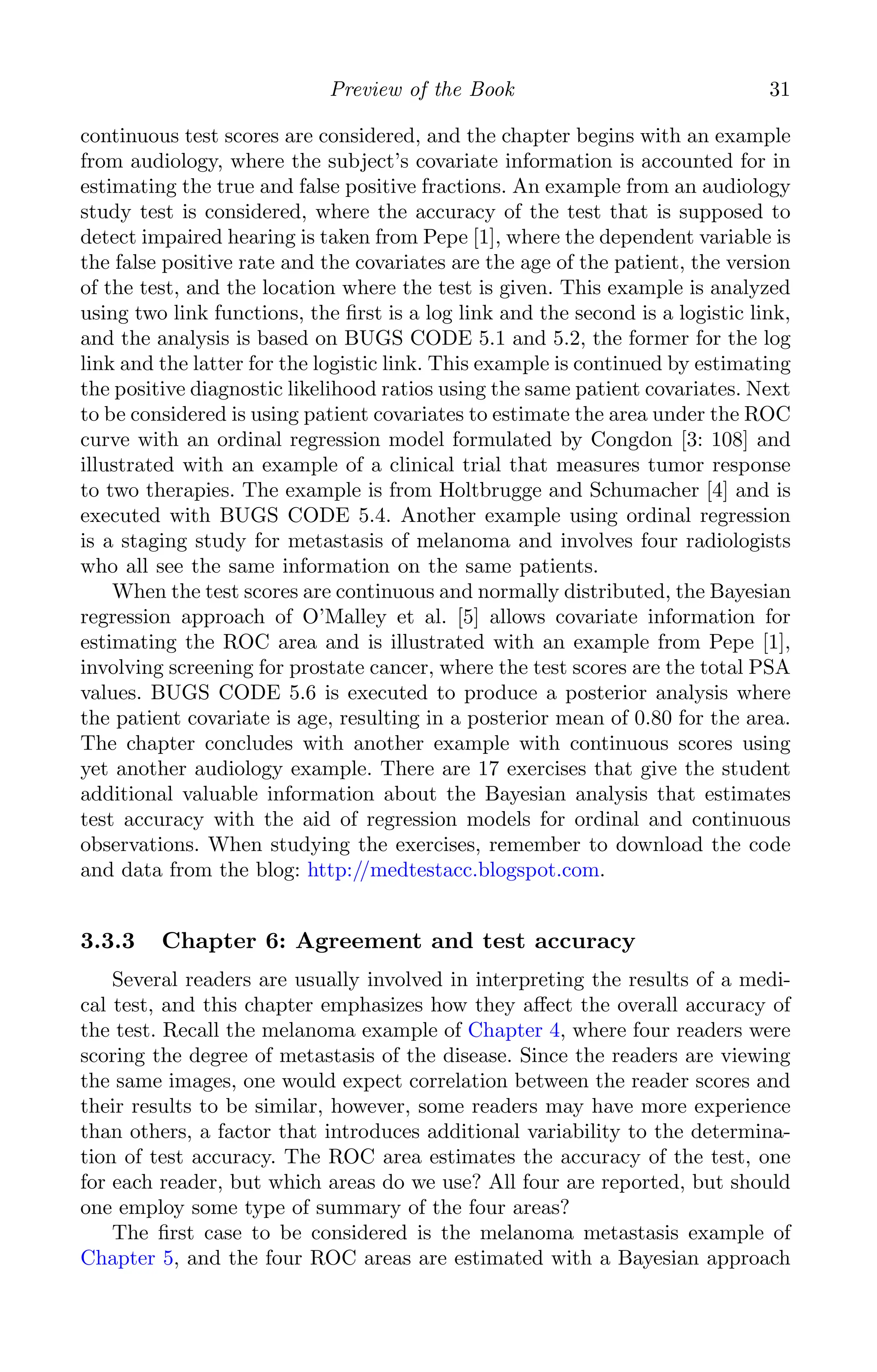 K11763 Chapter: 3 page: 31 date: June 17, 2011
Preview of the Book 31
continuous test scores are considered, and the chapter begins with an example
from audiology, where the subject’s covariate information is accounted for in
estimating the true and false positive fractions. An example from an audiology
study test is considered, where the accuracy of the test that is supposed to
detect impaired hearing is taken from Pepe [1], where the dependent variable is
the false positive rate and the covariates are the age of the patient, the version
of the test, and the location where the test is given. This example is analyzed
using two link functions, the ﬁrst is a log link and the second is a logistic link,
and the analysis is based on BUGS CODE 5.1 and 5.2, the former for the log
link and the latter for the logistic link. This example is continued by estimating
the positive diagnostic likelihood ratios using the same patient covariates. Next
to be considered is using patient covariates to estimate the area under the ROC
curve with an ordinal regression model formulated by Congdon [3: 108] and
illustrated with an example of a clinical trial that measures tumor response
to two therapies. The example is from Holtbrugge and Schumacher [4] and is
executed with BUGS CODE 5.4. Another example using ordinal regression
is a staging study for metastasis of melanoma and involves four radiologists
who all see the same information on the same patients.
When the test scores are continuous and normally distributed, the Bayesian
regression approach of O’Malley et al. [5] allows covariate information for
estimating the ROC area and is illustrated with an example from Pepe [1],
involving screening for prostate cancer, where the test scores are the total PSA
values. BUGS CODE 5.6 is executed to produce a posterior analysis where
the patient covariate is age, resulting in a posterior mean of 0.80 for the area.
The chapter concludes with another example with continuous scores using
yet another audiology example. There are 17 exercises that give the student
additional valuable information about the Bayesian analysis that estimates
test accuracy with the aid of regression models for ordinal and continuous
observations. When studying the exercises, remember to download the code
and data from the blog: http://medtestacc.blogspot.com.
3.3.3 Chapter 6: Agreement and test accuracy
Several readers are usually involved in interpreting the results of a medi-
cal test, and this chapter emphasizes how they aﬀect the overall accuracy of
the test. Recall the melanoma example of Chapter 4, where four readers were
scoring the degree of metastasis of the disease. Since the readers are viewing
the same images, one would expect correlation between the reader scores and
their results to be similar, however, some readers may have more experience
than others, a factor that introduces additional variability to the determina-
tion of test accuracy. The ROC area estimates the accuracy of the test, one
for each reader, but which areas do we use? All four are reported, but should
one employ some type of summary of the four areas?
The ﬁrst case to be considered is the melanoma metastasis example of
Chapter 5, and the four ROC areas are estimated with a Bayesian approach
 