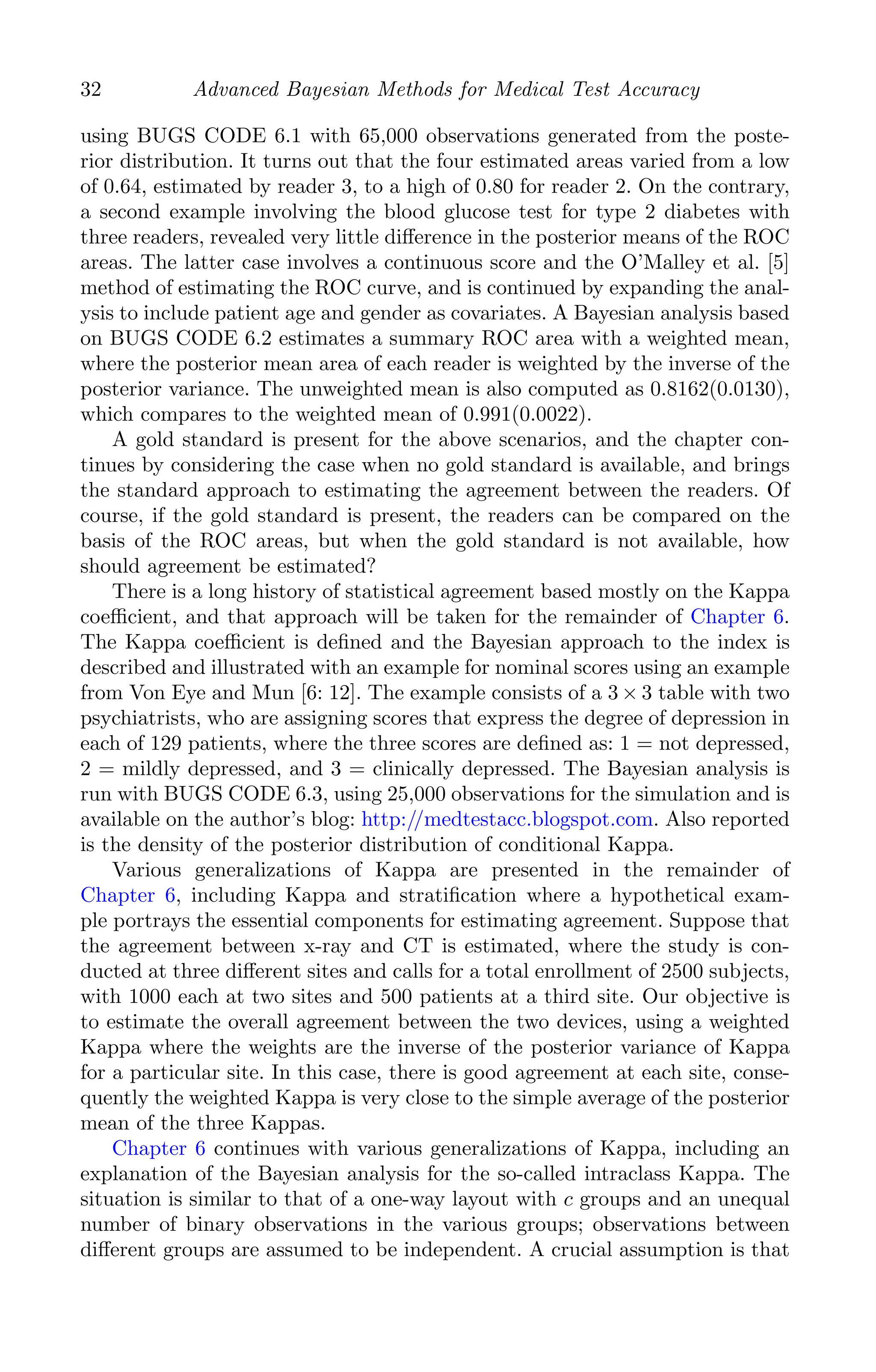 K11763 Chapter: 3 page: 32 date: June 17, 2011
32 Advanced Bayesian Methods for Medical Test Accuracy
using BUGS CODE 6.1 with 65,000 observations generated from the poste-
rior distribution. It turns out that the four estimated areas varied from a low
of 0.64, estimated by reader 3, to a high of 0.80 for reader 2. On the contrary,
a second example involving the blood glucose test for type 2 diabetes with
three readers, revealed very little diﬀerence in the posterior means of the ROC
areas. The latter case involves a continuous score and the O’Malley et al. [5]
method of estimating the ROC curve, and is continued by expanding the anal-
ysis to include patient age and gender as covariates. A Bayesian analysis based
on BUGS CODE 6.2 estimates a summary ROC area with a weighted mean,
where the posterior mean area of each reader is weighted by the inverse of the
posterior variance. The unweighted mean is also computed as 0.8162(0.0130),
which compares to the weighted mean of 0.991(0.0022).
A gold standard is present for the above scenarios, and the chapter con-
tinues by considering the case when no gold standard is available, and brings
the standard approach to estimating the agreement between the readers. Of
course, if the gold standard is present, the readers can be compared on the
basis of the ROC areas, but when the gold standard is not available, how
should agreement be estimated?
There is a long history of statistical agreement based mostly on the Kappa
coeﬃcient, and that approach will be taken for the remainder of Chapter 6.
The Kappa coeﬃcient is deﬁned and the Bayesian approach to the index is
described and illustrated with an example for nominal scores using an example
from Von Eye and Mun [6: 12]. The example consists of a 3 × 3 table with two
psychiatrists, who are assigning scores that express the degree of depression in
each of 129 patients, where the three scores are deﬁned as: 1 = not depressed,
2 = mildly depressed, and 3 = clinically depressed. The Bayesian analysis is
run with BUGS CODE 6.3, using 25,000 observations for the simulation and is
available on the author’s blog: http://medtestacc.blogspot.com. Also reported
is the density of the posterior distribution of conditional Kappa.
Various generalizations of Kappa are presented in the remainder of
Chapter 6, including Kappa and stratiﬁcation where a hypothetical exam-
ple portrays the essential components for estimating agreement. Suppose that
the agreement between x-ray and CT is estimated, where the study is con-
ducted at three diﬀerent sites and calls for a total enrollment of 2500 subjects,
with 1000 each at two sites and 500 patients at a third site. Our objective is
to estimate the overall agreement between the two devices, using a weighted
Kappa where the weights are the inverse of the posterior variance of Kappa
for a particular site. In this case, there is good agreement at each site, conse-
quently the weighted Kappa is very close to the simple average of the posterior
mean of the three Kappas.
Chapter 6 continues with various generalizations of Kappa, including an
explanation of the Bayesian analysis for the so-called intraclass Kappa. The
situation is similar to that of a one-way layout with c groups and an unequal
number of binary observations in the various groups; observations between
diﬀerent groups are assumed to be independent. A crucial assumption is that
 