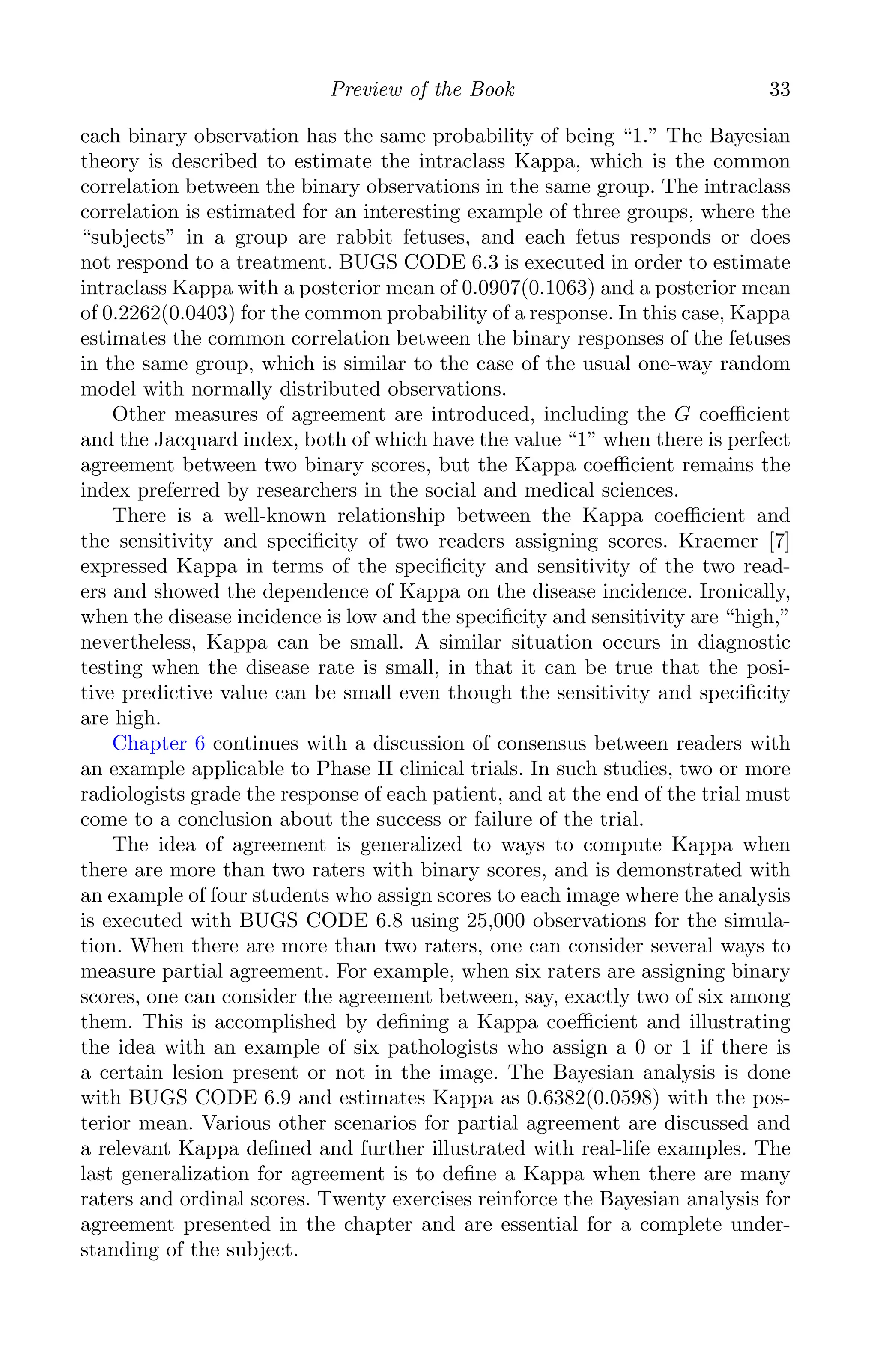 K11763 Chapter: 3 page: 33 date: June 17, 2011
Preview of the Book 33
each binary observation has the same probability of being “1.” The Bayesian
theory is described to estimate the intraclass Kappa, which is the common
correlation between the binary observations in the same group. The intraclass
correlation is estimated for an interesting example of three groups, where the
“subjects” in a group are rabbit fetuses, and each fetus responds or does
not respond to a treatment. BUGS CODE 6.3 is executed in order to estimate
intraclass Kappa with a posterior mean of 0.0907(0.1063) and a posterior mean
of 0.2262(0.0403) for the common probability of a response. In this case, Kappa
estimates the common correlation between the binary responses of the fetuses
in the same group, which is similar to the case of the usual one-way random
model with normally distributed observations.
Other measures of agreement are introduced, including the G coeﬃcient
and the Jacquard index, both of which have the value “1” when there is perfect
agreement between two binary scores, but the Kappa coeﬃcient remains the
index preferred by researchers in the social and medical sciences.
There is a well-known relationship between the Kappa coeﬃcient and
the sensitivity and speciﬁcity of two readers assigning scores. Kraemer [7]
expressed Kappa in terms of the speciﬁcity and sensitivity of the two read-
ers and showed the dependence of Kappa on the disease incidence. Ironically,
when the disease incidence is low and the speciﬁcity and sensitivity are “high,”
nevertheless, Kappa can be small. A similar situation occurs in diagnostic
testing when the disease rate is small, in that it can be true that the posi-
tive predictive value can be small even though the sensitivity and speciﬁcity
are high.
Chapter 6 continues with a discussion of consensus between readers with
an example applicable to Phase II clinical trials. In such studies, two or more
radiologists grade the response of each patient, and at the end of the trial must
come to a conclusion about the success or failure of the trial.
The idea of agreement is generalized to ways to compute Kappa when
there are more than two raters with binary scores, and is demonstrated with
an example of four students who assign scores to each image where the analysis
is executed with BUGS CODE 6.8 using 25,000 observations for the simula-
tion. When there are more than two raters, one can consider several ways to
measure partial agreement. For example, when six raters are assigning binary
scores, one can consider the agreement between, say, exactly two of six among
them. This is accomplished by deﬁning a Kappa coeﬃcient and illustrating
the idea with an example of six pathologists who assign a 0 or 1 if there is
a certain lesion present or not in the image. The Bayesian analysis is done
with BUGS CODE 6.9 and estimates Kappa as 0.6382(0.0598) with the pos-
terior mean. Various other scenarios for partial agreement are discussed and
a relevant Kappa deﬁned and further illustrated with real-life examples. The
last generalization for agreement is to deﬁne a Kappa when there are many
raters and ordinal scores. Twenty exercises reinforce the Bayesian analysis for
agreement presented in the chapter and are essential for a complete under-
standing of the subject.
 