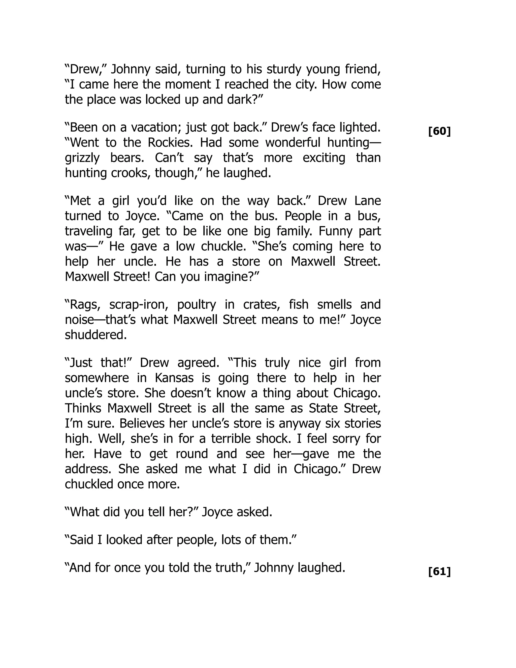 [60]
[61]
“Drew,” Johnny said, turning to his sturdy young friend,
“I came here the moment I reached the city. How come
the place was locked up and dark?”
“Been on a vacation; just got back.” Drew’s face lighted.
“Went to the Rockies. Had some wonderful hunting—
grizzly bears. Can’t say that’s more exciting than
hunting crooks, though,” he laughed.
“Met a girl you’d like on the way back.” Drew Lane
turned to Joyce. “Came on the bus. People in a bus,
traveling far, get to be like one big family. Funny part
was—” He gave a low chuckle. “She’s coming here to
help her uncle. He has a store on Maxwell Street.
Maxwell Street! Can you imagine?”
“Rags, scrap-iron, poultry in crates, fish smells and
noise—that’s what Maxwell Street means to me!” Joyce
shuddered.
“Just that!” Drew agreed. “This truly nice girl from
somewhere in Kansas is going there to help in her
uncle’s store. She doesn’t know a thing about Chicago.
Thinks Maxwell Street is all the same as State Street,
I’m sure. Believes her uncle’s store is anyway six stories
high. Well, she’s in for a terrible shock. I feel sorry for
her. Have to get round and see her—gave me the
address. She asked me what I did in Chicago.” Drew
chuckled once more.
“What did you tell her?” Joyce asked.
“Said I looked after people, lots of them.”
“And for once you told the truth,” Johnny laughed.
 