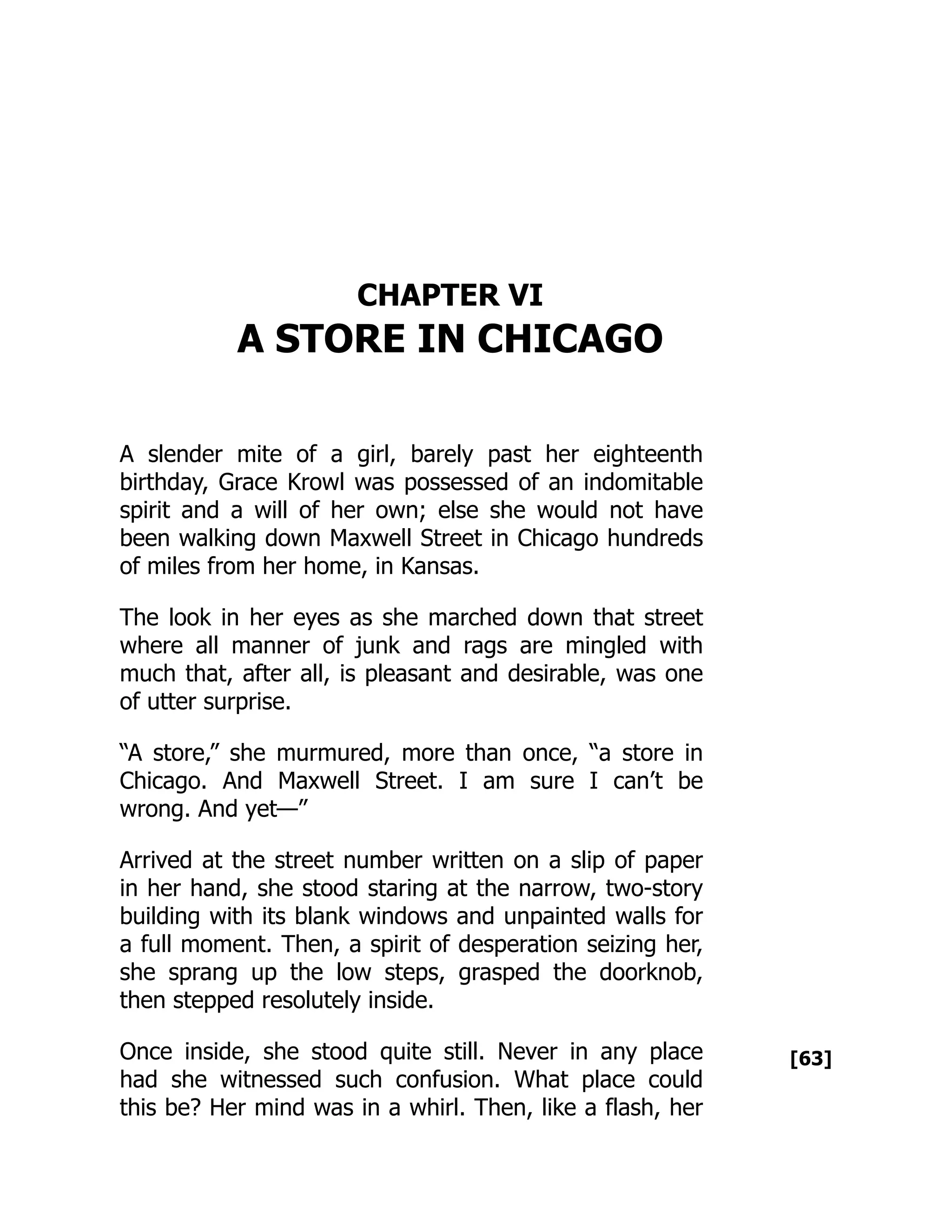 [63]
CHAPTER VI
A STORE IN CHICAGO
A slender mite of a girl, barely past her eighteenth
birthday, Grace Krowl was possessed of an indomitable
spirit and a will of her own; else she would not have
been walking down Maxwell Street in Chicago hundreds
of miles from her home, in Kansas.
The look in her eyes as she marched down that street
where all manner of junk and rags are mingled with
much that, after all, is pleasant and desirable, was one
of utter surprise.
“A store,” she murmured, more than once, “a store in
Chicago. And Maxwell Street. I am sure I can’t be
wrong. And yet—”
Arrived at the street number written on a slip of paper
in her hand, she stood staring at the narrow, two-story
building with its blank windows and unpainted walls for
a full moment. Then, a spirit of desperation seizing her,
she sprang up the low steps, grasped the doorknob,
then stepped resolutely inside.
Once inside, she stood quite still. Never in any place
had she witnessed such confusion. What place could
this be? Her mind was in a whirl. Then, like a flash, her
 