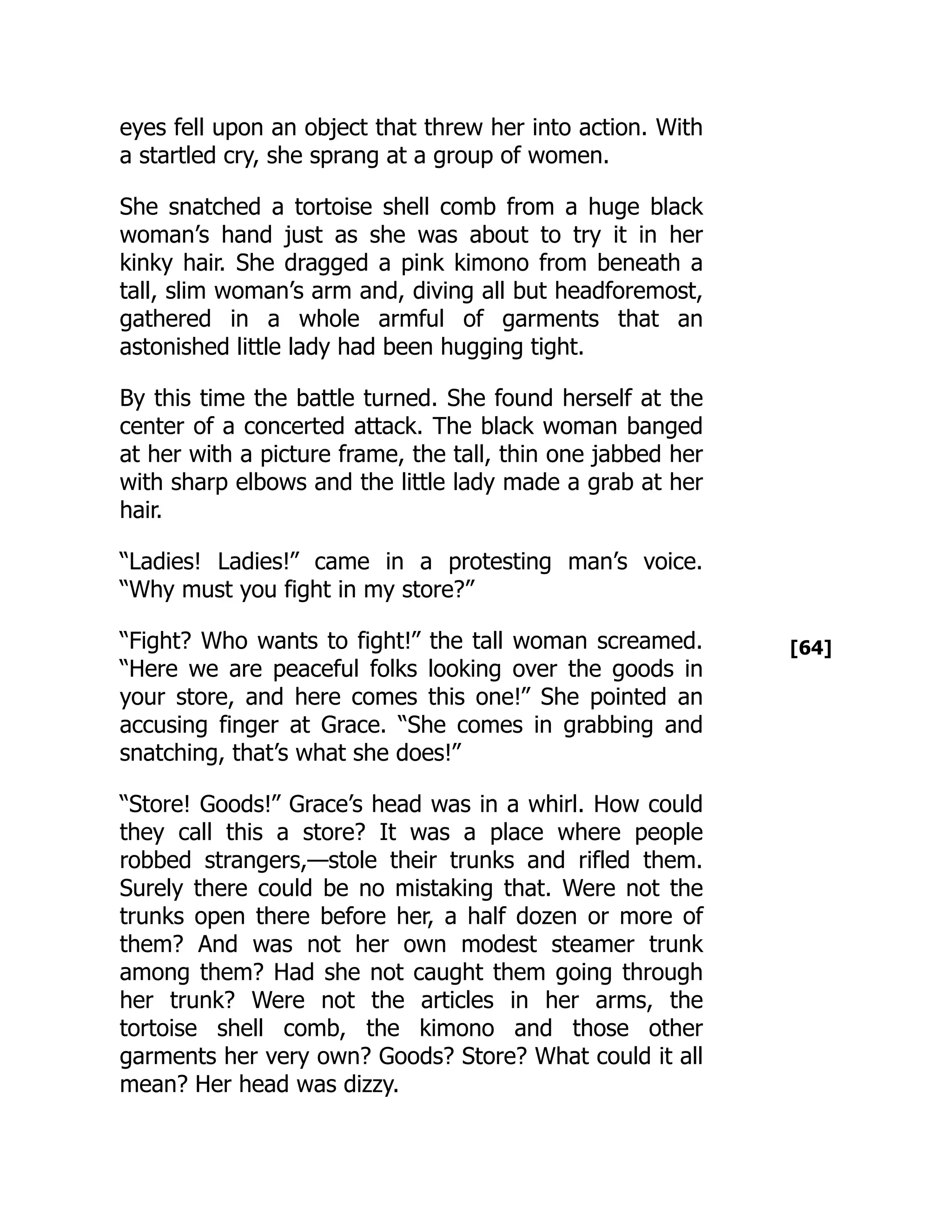 [64]
eyes fell upon an object that threw her into action. With
a startled cry, she sprang at a group of women.
She snatched a tortoise shell comb from a huge black
woman’s hand just as she was about to try it in her
kinky hair. She dragged a pink kimono from beneath a
tall, slim woman’s arm and, diving all but headforemost,
gathered in a whole armful of garments that an
astonished little lady had been hugging tight.
By this time the battle turned. She found herself at the
center of a concerted attack. The black woman banged
at her with a picture frame, the tall, thin one jabbed her
with sharp elbows and the little lady made a grab at her
hair.
“Ladies! Ladies!” came in a protesting man’s voice.
“Why must you fight in my store?”
“Fight? Who wants to fight!” the tall woman screamed.
“Here we are peaceful folks looking over the goods in
your store, and here comes this one!” She pointed an
accusing finger at Grace. “She comes in grabbing and
snatching, that’s what she does!”
“Store! Goods!” Grace’s head was in a whirl. How could
they call this a store? It was a place where people
robbed strangers,—stole their trunks and rifled them.
Surely there could be no mistaking that. Were not the
trunks open there before her, a half dozen or more of
them? And was not her own modest steamer trunk
among them? Had she not caught them going through
her trunk? Were not the articles in her arms, the
tortoise shell comb, the kimono and those other
garments her very own? Goods? Store? What could it all
mean? Her head was dizzy.
 