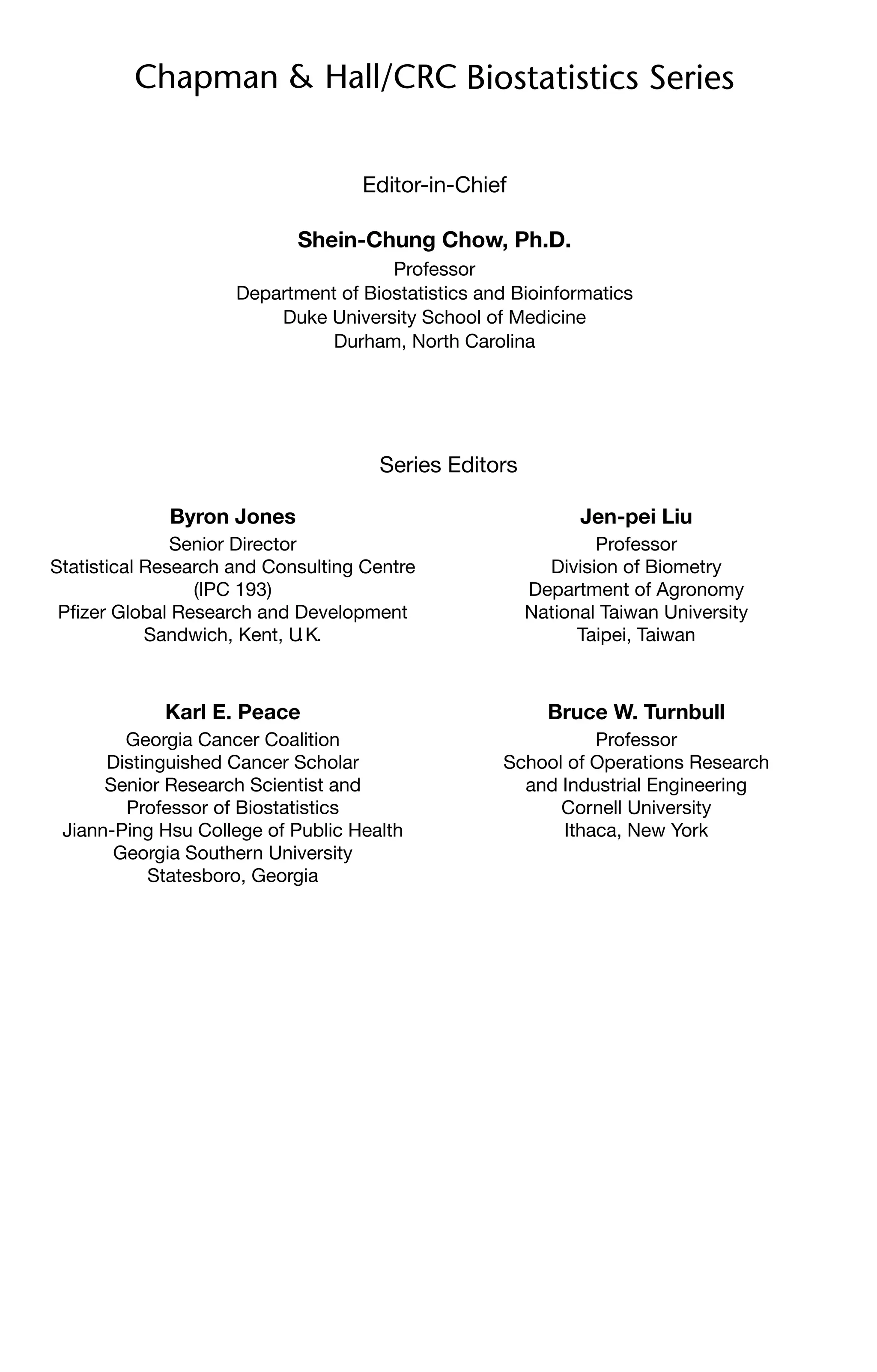 Editor-in-Chief
Shein-Chung Chow, Ph.D.
Professor
Department of Biostatistics and Bioinformatics
Duke University School of Medicine
Durham, North Carolina
Series Editors
Byron Jones
Senior Director
Statistical Research and Consulting Centre
(IPC 193)
Pfizer Global Research and Development
Sandwich, Kent, U
.K.
Jen-pei Liu
Professor
Division of Biometry
Department of Agronomy
National Taiwan University
Taipei, Taiwan
Karl E. Peace
Georgia Cancer Coalition
Distinguished Cancer Scholar
Senior Research Scientist and
Professor of Biostatistics
Jiann-Ping Hsu College of Public Health
Georgia Southern University
Statesboro, Georgia
Bruce W. Turnbull
Professor
School of Operations Research
and Industrial Engineering
Cornell University
Ithaca, New York
 
