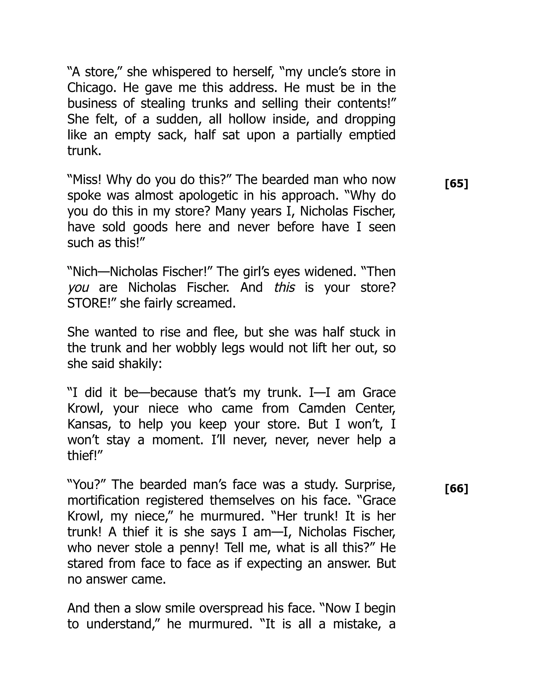 [65]
[66]
“A store,” she whispered to herself, “my uncle’s store in
Chicago. He gave me this address. He must be in the
business of stealing trunks and selling their contents!”
She felt, of a sudden, all hollow inside, and dropping
like an empty sack, half sat upon a partially emptied
trunk.
“Miss! Why do you do this?” The bearded man who now
spoke was almost apologetic in his approach. “Why do
you do this in my store? Many years I, Nicholas Fischer,
have sold goods here and never before have I seen
such as this!”
“Nich—Nicholas Fischer!” The girl’s eyes widened. “Then
you are Nicholas Fischer. And this is your store?
STORE!” she fairly screamed.
She wanted to rise and flee, but she was half stuck in
the trunk and her wobbly legs would not lift her out, so
she said shakily:
“I did it be—because that’s my trunk. I—I am Grace
Krowl, your niece who came from Camden Center,
Kansas, to help you keep your store. But I won’t, I
won’t stay a moment. I’ll never, never, never help a
thief!”
“You?” The bearded man’s face was a study. Surprise,
mortification registered themselves on his face. “Grace
Krowl, my niece,” he murmured. “Her trunk! It is her
trunk! A thief it is she says I am—I, Nicholas Fischer,
who never stole a penny! Tell me, what is all this?” He
stared from face to face as if expecting an answer. But
no answer came.
And then a slow smile overspread his face. “Now I begin
to understand,” he murmured. “It is all a mistake, a
 
